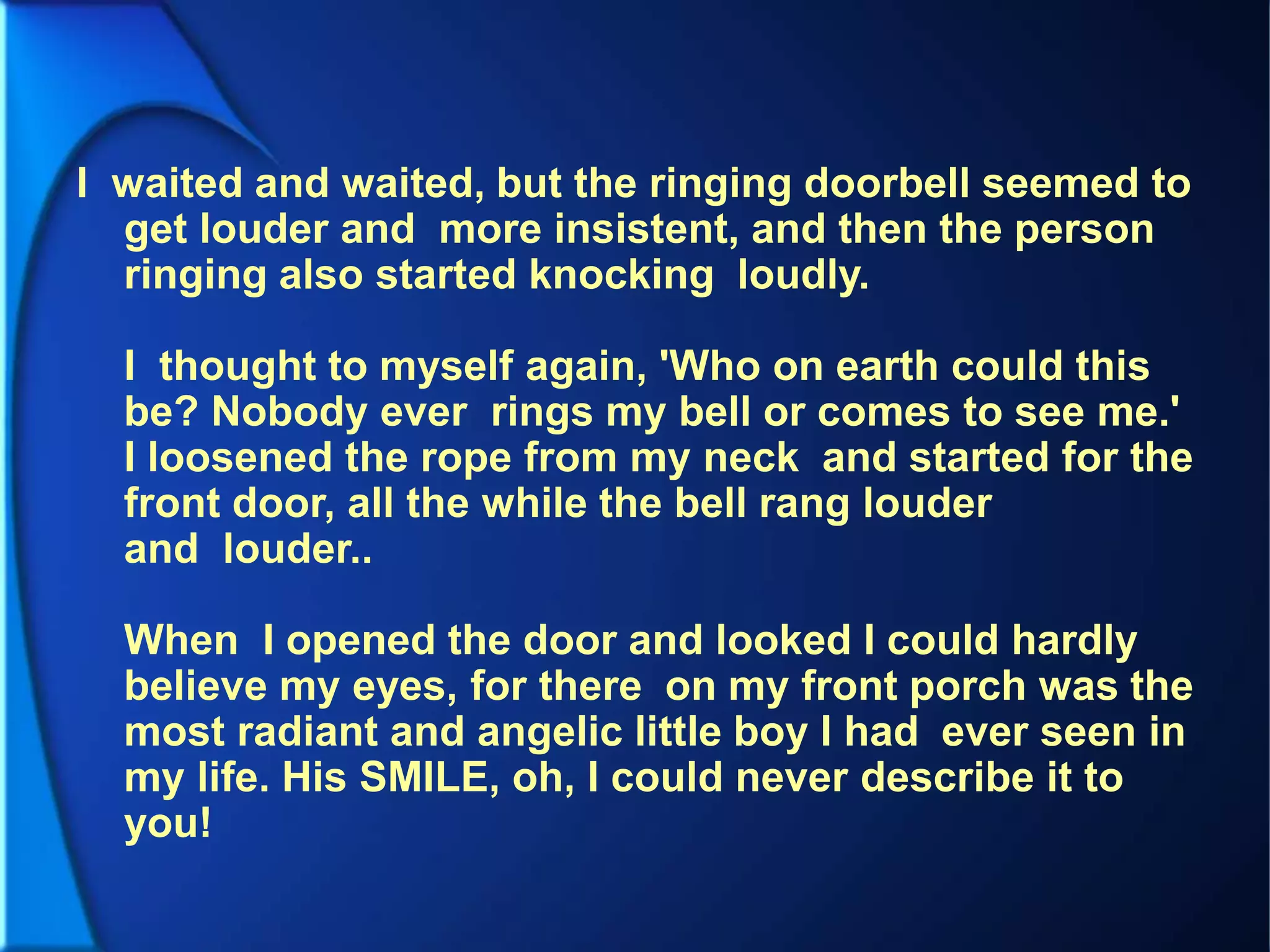 I waited and waited, but the ringing doorbell seemed to
get louder and more insistent, and then the person
ringing also started knocking loudly.
I thought to myself again, 'Who on earth could this
be? Nobody ever rings my bell or comes to see me.'
I loosened the rope from my neck and started for the
front door, all the while the bell rang louder
and louder..
When I opened the door and looked I could hardly
believe my eyes, for there on my front porch was the
most radiant and angelic little boy I had ever seen in
my life. His SMILE, oh, I could never describe it to
you!
 