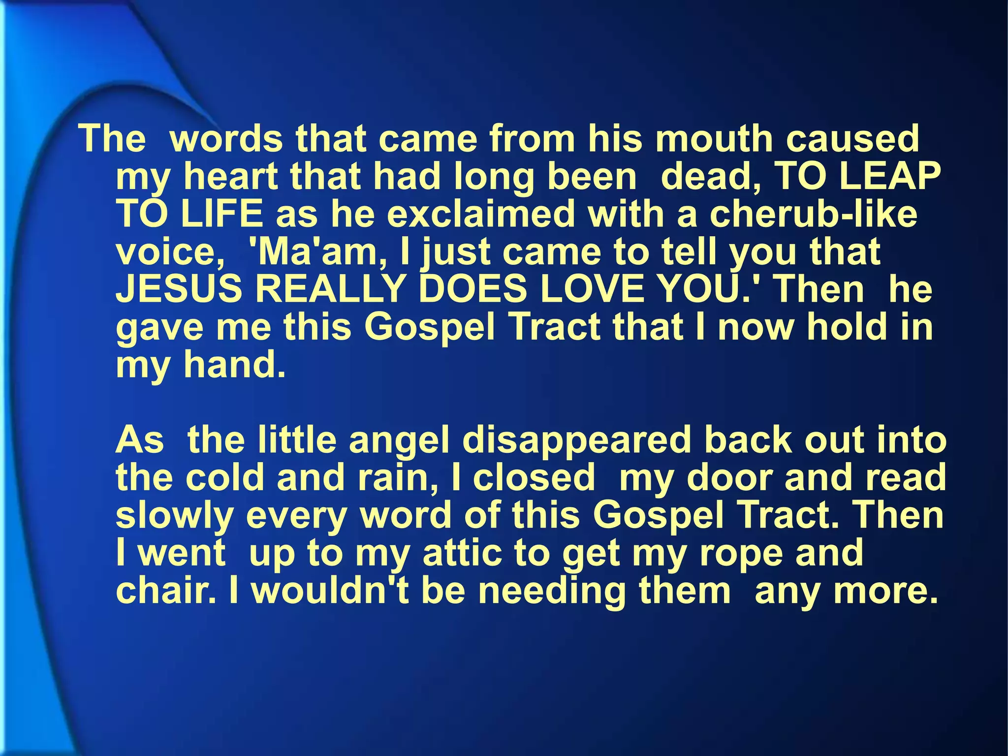 The words that came from his mouth caused
my heart that had long been dead, TO LEAP
TO LIFE as he exclaimed with a cherub-like
voice, 'Ma'am, I just came to tell you that
JESUS REALLY DOES LOVE YOU.' Then he
gave me this Gospel Tract that I now hold in
my hand.
As the little angel disappeared back out into
the cold and rain, I closed my door and read
slowly every word of this Gospel Tract. Then
I went up to my attic to get my rope and
chair. I wouldn't be needing them any more.
 