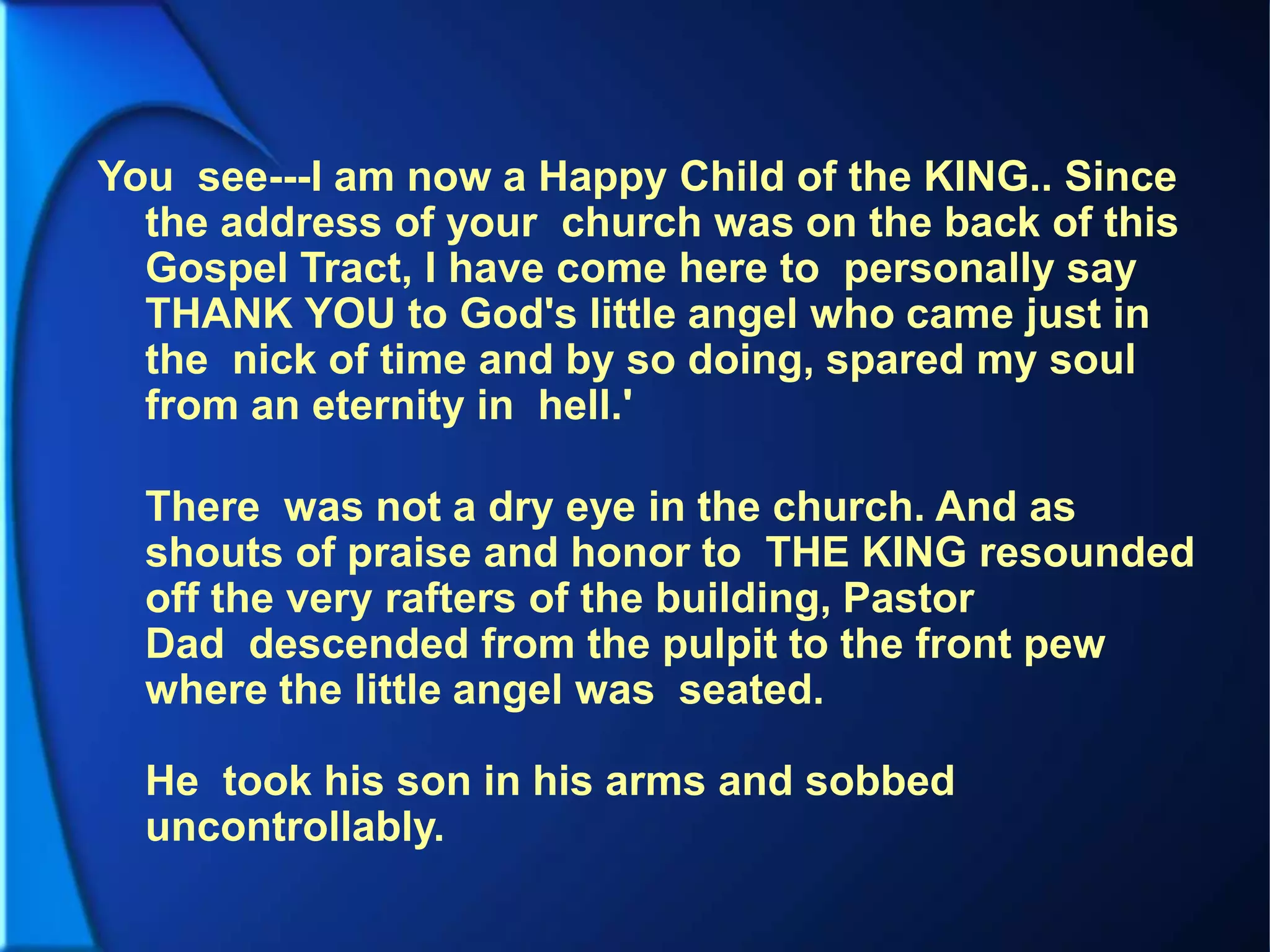 You see---I am now a Happy Child of the KING.. Since
the address of your church was on the back of this
Gospel Tract, I have come here to personally say
THANK YOU to God's little angel who came just in
the nick of time and by so doing, spared my soul
from an eternity in hell.'
There was not a dry eye in the church. And as
shouts of praise and honor to THE KING resounded
off the very rafters of the building, Pastor
Dad descended from the pulpit to the front pew
where the little angel was seated.
He took his son in his arms and sobbed
uncontrollably.
 