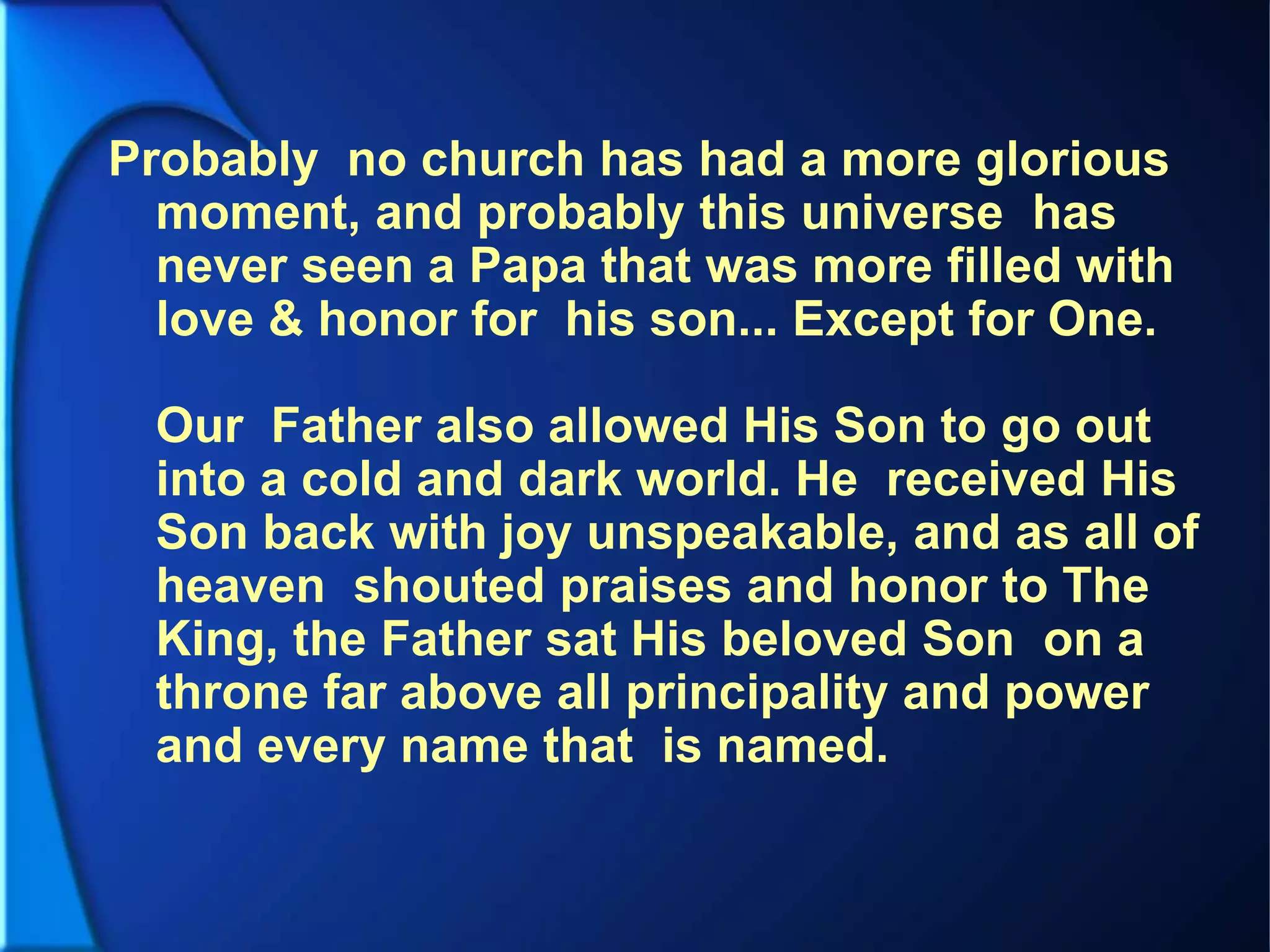 Probably no church has had a more glorious
moment, and probably this universe has
never seen a Papa that was more filled with
love & honor for his son... Except for One.
Our Father also allowed His Son to go out
into a cold and dark world. He received His
Son back with joy unspeakable, and as all of
heaven shouted praises and honor to The
King, the Father sat His beloved Son on a
throne far above all principality and power
and every name that is named.
 
