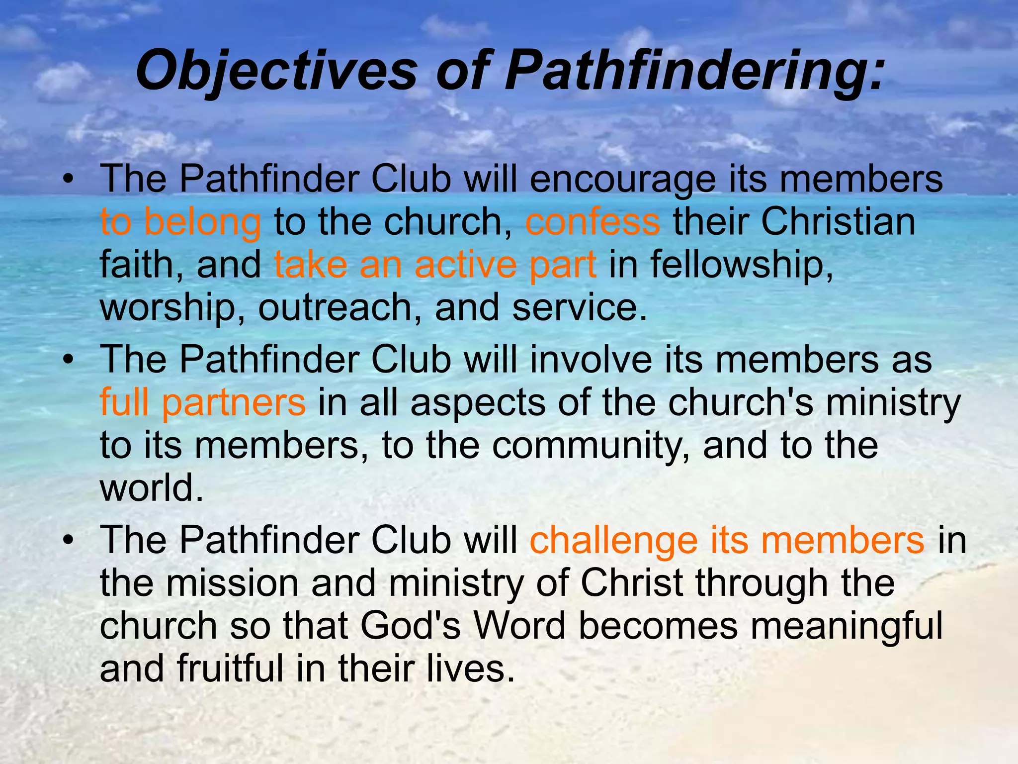 Objectives of Pathfindering:
• The Pathfinder Club will encourage its members
to belong to the church, confess their Christian
faith, and take an active part in fellowship,
worship, outreach, and service.
• The Pathfinder Club will involve its members as
full partners in all aspects of the church's ministry
to its members, to the community, and to the
world.
• The Pathfinder Club will challenge its members in
the mission and ministry of Christ through the
church so that God's Word becomes meaningful
and fruitful in their lives.
 