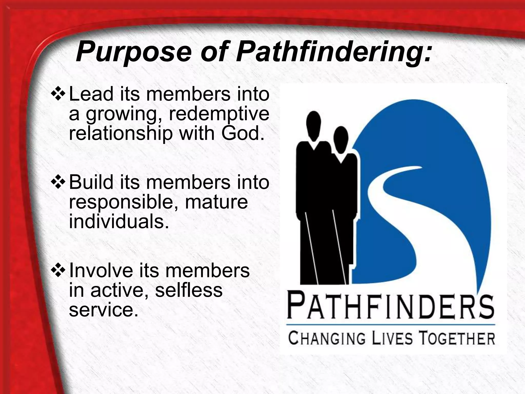 Purpose of Pathfindering:
Lead its members into
a growing, redemptive
relationship with God.
Build its members into
responsible, mature
individuals.
Involve its members
in active, selfless
service.
 
