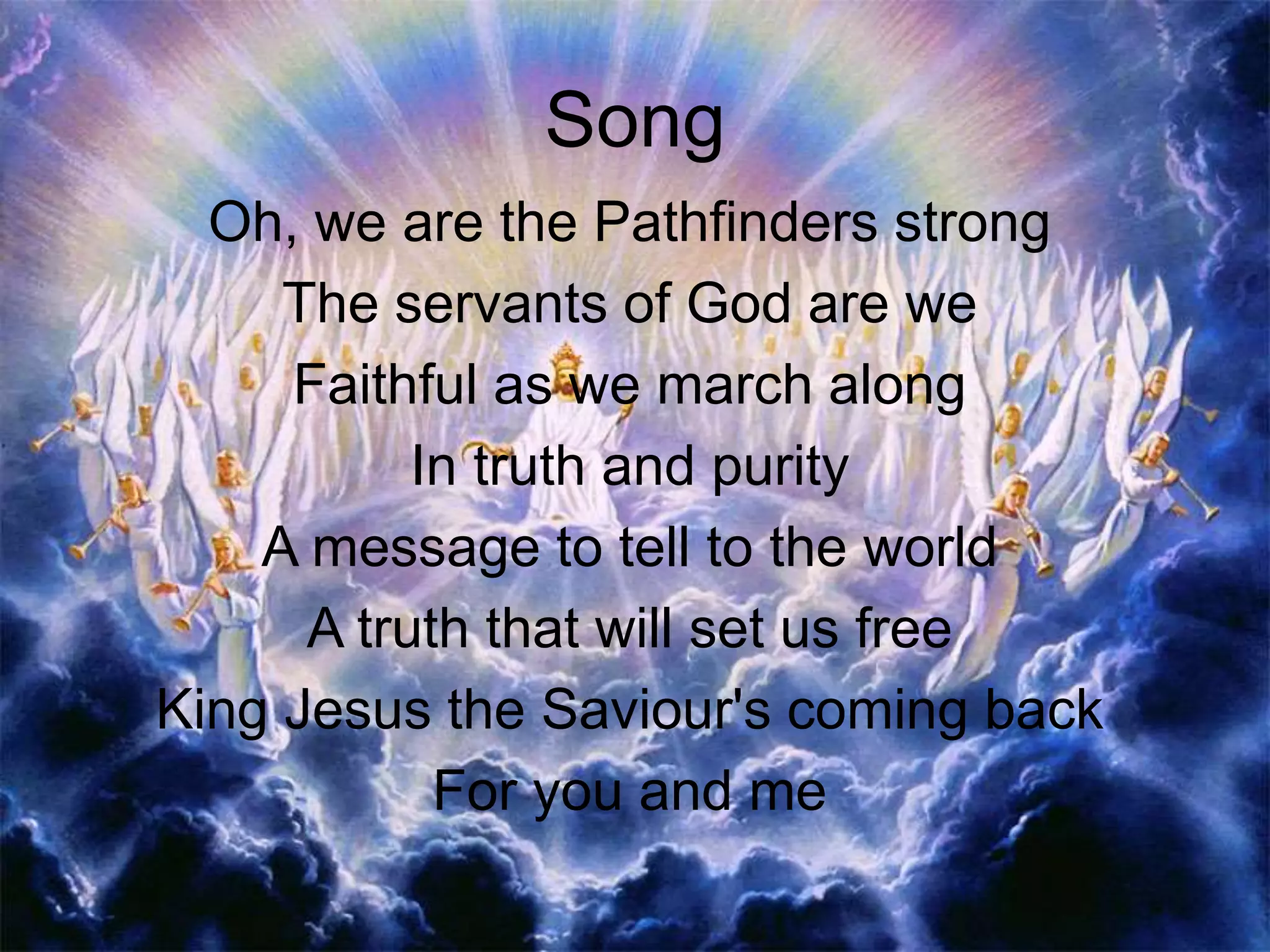Song
Oh, we are the Pathfinders strong
The servants of God are we
Faithful as we march along
In truth and purity
A message to tell to the world
A truth that will set us free
King Jesus the Saviour's coming back
For you and me
 