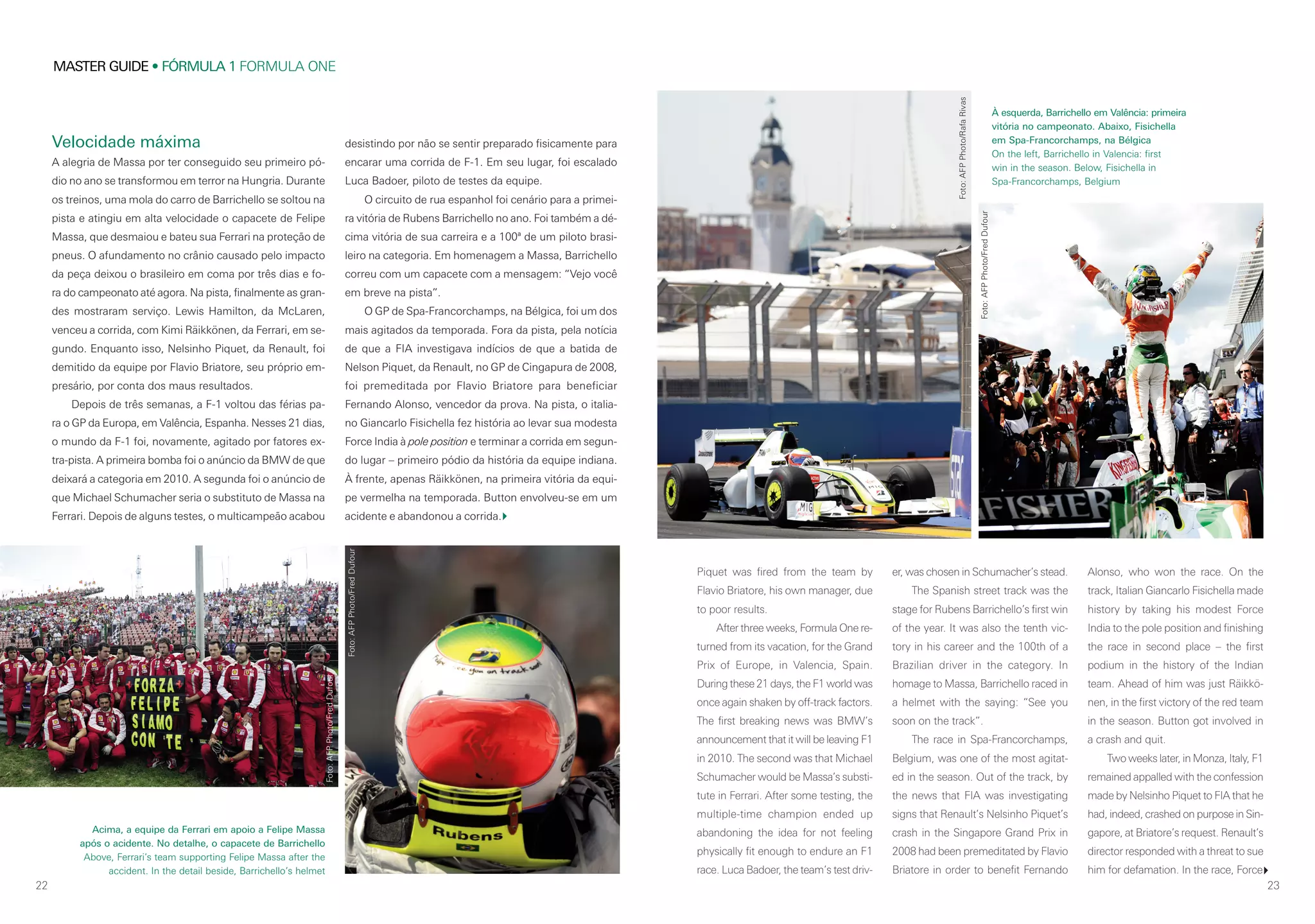 22
MASTER GUIDE • FÓRMULA 1 FORMULA ONE
23
Velocidade máxima
A alegria de Massa por ter conseguido seu primeiro pó-
dio no ano se transformou em terror na Hungria. Durante
os treinos, uma mola do carro de Barrichello se soltou na
pista e atingiu em alta velocidade o capacete de Felipe
Massa, que desmaiou e bateu sua Ferrari na proteção de
pneus. O afundamento no crânio causado pelo impacto
da peça deixou o brasileiro em coma por três dias e fo-
ra do campeonato até agora. Na pista, finalmente as gran-
des mostraram serviço. Lewis Hamilton, da McLaren,
venceu a corrida, com Kimi Räikkönen, da Ferrari, em se-
gundo. Enquanto isso, Nelsinho Piquet, da Renault, foi
demitido da equipe por Flavio Briatore, seu próprio em-
presário, por conta dos maus resultados.
Depois de três semanas, a F-1 voltou das férias pa-
ra o GP da Europa, em Valência, Espanha. Nesses 21 dias,
o mundo da F-1 foi, novamente, agitado por fatores ex-
tra-pista. A primeira bomba foi o anúncio da BMW de que
deixará a categoria em 2010. A segunda foi o anúncio de
que Michael Schumacher seria o substituto de Massa na
Ferrari. Depois de alguns testes, o multicampeão acabou
desistindo por não se sentir preparado fisicamente para
encarar uma corrida de F-1. Em seu lugar, foi escalado
Luca Badoer, piloto de testes da equipe.
O circuito de rua espanhol foi cenário para a primei-
ra vitória de Rubens Barrichello no ano. Foi também a dé-
cima vitória de sua carreira e a 100ª de um piloto brasi-
leiro na categoria. Em homenagem a Massa, Barrichello
correu com um capacete com a mensagem: “Vejo você
em breve na pista”.
O GP de Spa-Francorchamps, na Bélgica, foi um dos
mais agitados da temporada. Fora da pista, pela notícia
de que a FIA investigava indícios de que a batida de
Nelson Piquet, da Renault, no GP de Cingapura de 2008,
foi premeditada por Flavio Briatore para beneficiar
Fernando Alonso, vencedor da prova. Na pista, o italia-
no Giancarlo Fisichella fez história ao levar sua modesta
Force India à pole position e terminar a corrida em segun-
do lugar – primeiro pódio da história da equipe indiana.
À frente, apenas Räikkönen, na primeira vitória da equi-
pe vermelha na temporada. Button envolveu-se em um
acidente e abandonou a corrida.
Piquet was fired from the team by
Flavio Briatore, his own manager, due
to poor results.
After three weeks, Formula One re-
turned from its vacation, for the Grand
Prix of Europe, in Valencia, Spain.
During these 21 days, the F1 world was
once again shaken by off-track factors.
The first breaking news was BMW’s
announcement that it will be leaving F1
in 2010. The second was that Michael
Schumacher would be Massa’s substi-
tute in Ferrari. After some testing, the
multiple-time champion ended up
abandoning the idea for not feeling
physically fit enough to endure an F1
race. Luca Badoer, the team’s test driv-
er, was chosen in Schumacher’s stead.
The Spanish street track was the
stage for Rubens Barrichello’s first win
of the year. It was also the tenth vic-
tory in his career and the 100th of a
Brazilian driver in the category. In
homage to Massa, Barrichello raced in
a helmet with the saying: “See you
soon on the track”.
The race in Spa-Francorchamps,
Belgium, was one of the most agitat-
ed in the season. Out of the track, by
the news that FIA was investigating
signs that Renault’s Nelsinho Piquet’s
crash in the Singapore Grand Prix in
2008 had been premeditated by Flavio
Briatore in order to benefit Fernando
Alonso, who won the race. On the
track, Italian Giancarlo Fisichella made
history by taking his modest Force
India to the pole position and finishing
the race in second place – the first
podium in the history of the Indian
team. Ahead of him was just Räikkö-
nen, in the first victory of the red team
in the season. Button got involved in
a crash and quit.
Two weeks later, in Monza, Italy, F1
remained appalled with the confession
made by Nelsinho Piquet to FIA that he
had, indeed, crashed on purpose in Sin-
gapore, at Briatore’s request. Renault’s
director responded with a threat to sue
him for defamation. In the race, Force
Acima, a equipe da Ferrari em apoio a Felipe Massa
após o acidente. No detalhe, o capacete de Barrichello
Above, Ferrari’s team supporting Felipe Massa after the
accident. In the detail beside, Barrichello’s helmet
À esquerda, Barrichello em Valência: primeira
vitória no campeonato. Abaixo, Fisichella
em Spa-Francorchamps, na Bélgica
On the left, Barrichello in Valencia: first
win in the season. Below, Fisichella in
Spa-Francorchamps, Belgium
Foto:AFPPhoto/RafaRivas
Foto:AFPPhoto/FredDufour
Foto:AFPPhoto/FredDufour
Foto:AFPPhoto/FredDufour
 