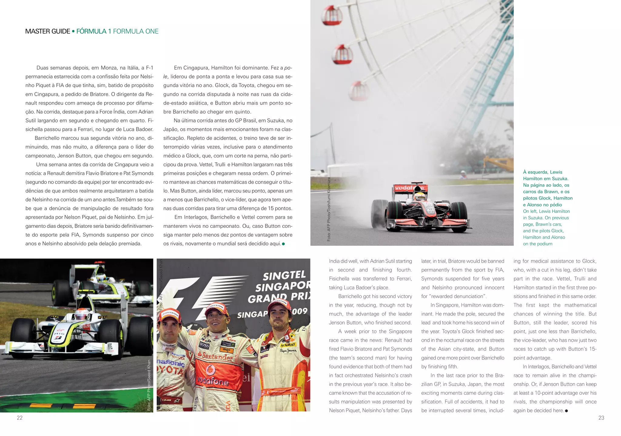 22
MASTER GUIDE • FÓRMULA 1 FORMULA ONE
23
Duas semanas depois, em Monza, na Itália, a F-1
permanecia estarrecida com a confissão feita por Nelsi-
nho Piquet à FIA de que tinha, sim, batido de propósito
em Cingapura, a pedido de Briatore. O dirigente da Re-
nault respondeu com ameaça de processo por difama-
ção. Na corrida, destaque para a Force Índia, com Adrian
Sutil largando em segundo e chegando em quarto. Fi-
sichella passou para a Ferrari, no lugar de Luca Badoer.
Barrichello marcou sua segunda vitória no ano, di-
minuindo, mas não muito, a diferença para o líder do
campeonato, Jenson Button, que chegou em segundo.
Uma semana antes da corrida de Cingapura veio a
notícia: a Renault demitira Flavio Briatore e Pat Symonds
(segundo no comando da equipe) por ter encontrado evi-
dências de que ambos realmente arquitetaram a batida
de Nelsinho na corrida de um ano antes.Também se sou-
be que a denúncia de manipulação de resultado fora
apresentada por Nelson Piquet, pai de Nelsinho. Em jul-
gamento dias depois, Briatore seria banido definitivamen-
te do esporte pela FIA, Symonds suspenso por cinco
anos e Nelsinho absolvido pela delação premiada.
India did well, with Adrian Sutil starting
in second and finishing fourth.
Fisichella was transferred to Ferrari,
taking Luca Badoer’s place.
Barrichello got his second victory
in the year, reducing, though not by
much, the advantage of the leader
Jenson Button, who finished second.
A week prior to the Singapore
race came in the news: Renault had
fired Flavio Briatore and Pat Symonds
(the team’s second man) for having
found evidence that both of them had
in fact orchestrated Nelsinho’s crash
in the previous year’s race. It also be-
came known that the accusation of re-
sults manipulation was presented by
Nelson Piquet, Nelsinho’s father. Days
later, in trial, Briatore would be banned
permanently from the sport by FIA,
Symonds suspended for five years
and Nelsinho pronounced innocent
for “rewarded denunciation”.
In Singapore, Hamilton was dom-
inant. He made the pole, secured the
lead and took home his second win of
the year. Toyota’s Glock finished sec-
ond in the nocturnal race on the streets
of the Asian city-state, and Button
gained one more point over Barrichello
by finishing fifth.
In the last race prior to the Bra-
zilian GP, in Suzuka, Japan, the most
exciting moments came during clas-
sification. Full of accidents, it had to
be interrupted several times, includ-
ing for medical assistance to Glock,
who, with a cut in his leg, didn’t take
part in the race. Vettel, Trulli and
Hamilton started in the first three po-
sitions and finished in this same order.
The first kept the mathematical
chances of winning the title. But
Button, still the leader, scored his
point, just one less than Barrichello,
the vice-leader, who has now just two
races to catch up with Button’s 15-
point advantage.
In Interlagos, Barrichello and Vettel
race to remain alive in the champi-
onship. Or, if Jenson Button can keep
at least a 10-point advantage over his
rivals, the championship will once
again be decided here.
À esquerda, Lewis
Hamilton em Suzuka.
Na página ao lado, os
carros da Brawn, e os
pilotos Glock, Hamilton
e Alonso no pódio
On left, Lewis Hamilton
in Suzuka. On previous
page, Brawn’s cars,
and the pilots Glock,
Hamilton and Alonso
on the podium
Em Cingapura, Hamilton foi dominante. Fez a po-
le, liderou de ponta a ponta e levou para casa sua se-
gunda vitória no ano. Glock, da Toyota, chegou em se-
gundo na corrida disputada à noite nas ruas da cida-
de-estado asiática, e Button abriu mais um ponto so-
bre Barrichello ao chegar em quinto.
Na última corrida antes do GP Brasil, em Suzuka, no
Japão, os momentos mais emocionantes foram na clas-
sificação. Repleto de acidentes, o treino teve de ser in-
terrompido várias vezes, inclusive para o atendimento
médico a Glock, que, com um corte na perna, não parti-
cipou da prova. Vettel, Trulli e Hamilton largaram nas três
primeiras posições e chegaram nessa ordem. O primei-
ro manteve as chances matemáticas de conseguir o títu-
lo. Mas Button, ainda líder, marcou seu ponto, apenas um
a menos que Barrichello, o vice-líder, que agora tem ape-
nas duas corridas para tirar uma diferença de 15 pontos.
Em Interlagos, Barrichello e Vettel correm para se
manterem vivos no campeonato. Ou, caso Button con-
siga manter pelo menos dez pontos de vantagem sobre
os rivais, novamente o mundial será decidido aqui.
Foto:AFPPhoto/SaeedKhan
Foto:AFPPhoto/SaeedKhan
Foto:AFPPhoto/ToshifumiKitamura
 