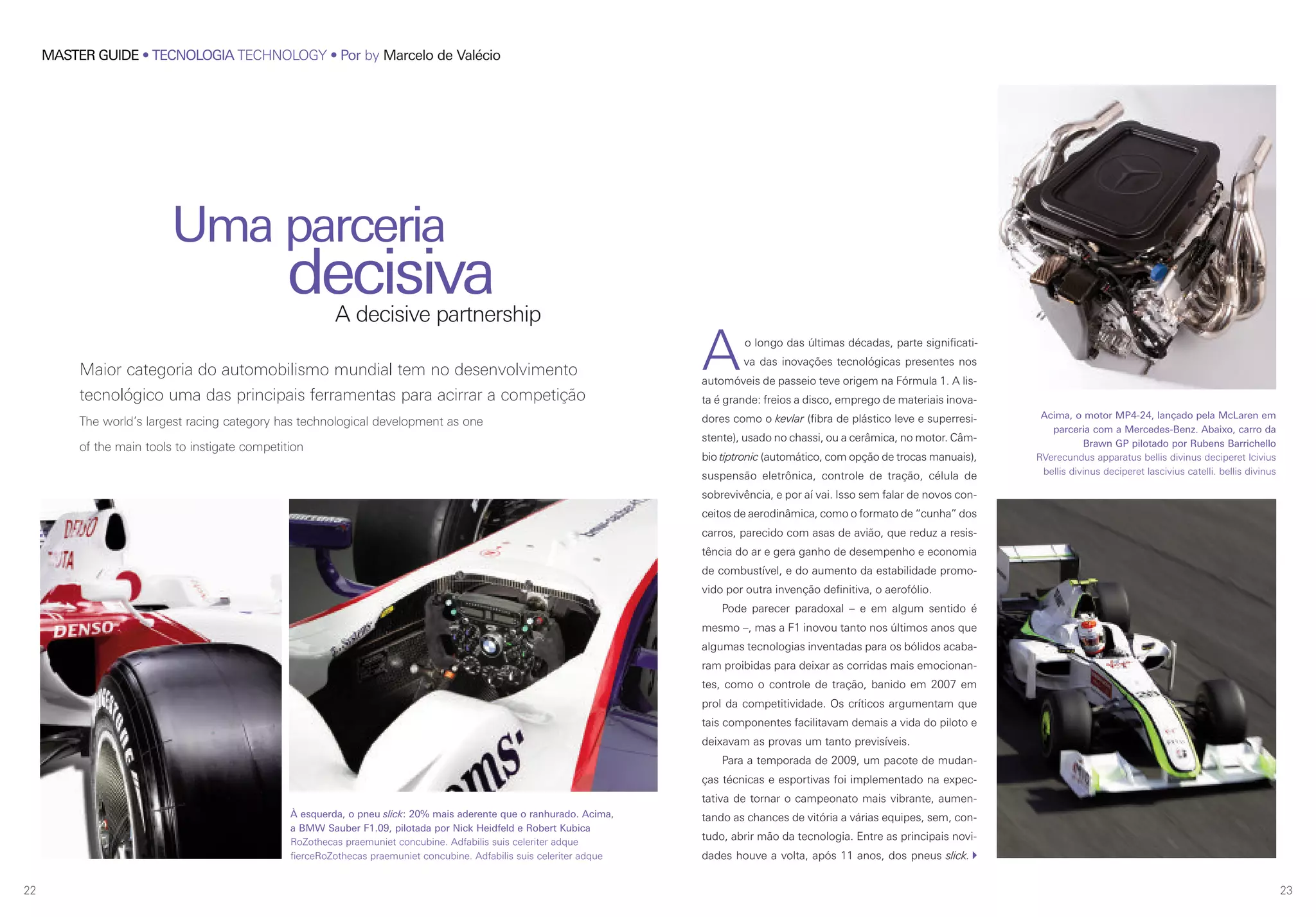 22
MASTER GUIDE • TECNOLOGIA TECHNOLOGY • Por by Marcelo de Valécio
23
Maior categoria do automobilismo mundial tem no desenvolvimento
tecnológico uma das principais ferramentas para acirrar a competição
The world’s largest racing category has technological development as one
of the main tools to instigate competition
Uma parceria
decisivaA decisive partnership
Ao longo das últimas décadas, parte significati-
va das inovações tecnológicas presentes nos
automóveis de passeio teve origem na Fórmula 1. A lis-
ta é grande: freios a disco, emprego de materiais inova-
dores como o kevlar (fibra de plástico leve e superresi-
stente), usado no chassi, ou a cerâmica, no motor. Câm-
bio tiptronic (automático, com opção de trocas manuais),
suspensão eletrônica, controle de tração, célula de
sobrevivência, e por aí vai. Isso sem falar de novos con-
ceitos de aerodinâmica, como o formato de “cunha” dos
carros, parecido com asas de avião, que reduz a resis-
tência do ar e gera ganho de desempenho e economia
de combustível, e do aumento da estabilidade promo-
vido por outra invenção definitiva, o aerofólio.
Pode parecer paradoxal – e em algum sentido é
mesmo –, mas a F1 inovou tanto nos últimos anos que
algumas tecnologias inventadas para os bólidos acaba-
ram proibidas para deixar as corridas mais emocionan-
tes, como o controle de tração, banido em 2007 em
prol da competitividade. Os críticos argumentam que
tais componentes facilitavam demais a vida do piloto e
deixavam as provas um tanto previsíveis.
Para a temporada de 2009, um pacote de mudan-
ças técnicas e esportivas foi implementado na expec-
tativa de tornar o campeonato mais vibrante, aumen-
tando as chances de vitória a várias equipes, sem, con-
tudo, abrir mão da tecnologia. Entre as principais novi-
dades houve a volta, após 11 anos, dos pneus slick.
Acima, o motor MP4-24, lançado pela McLaren em
parceria com a Mercedes-Benz. Abaixo, carro da
Brawn GP pilotado por Rubens Barrichello
RVerecundus apparatus bellis divinus deciperet lcivius
bellis divinus deciperet lascivius catelli. bellis divinus
À esquerda, o pneu slick: 20% mais aderente que o ranhurado. Acima,
a BMW Sauber F1.09, pilotada por Nick Heidfeld e Robert Kubica
RoZothecas praemuniet concubine. Adfabilis suis celeriter adque
fierceRoZothecas praemuniet concubine. Adfabilis suis celeriter adque
 