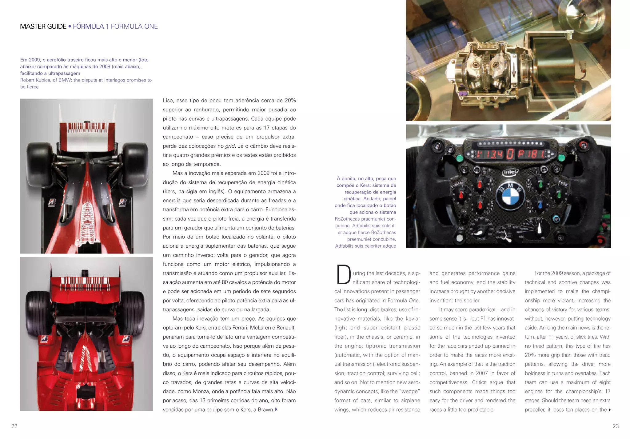 MASTER GUIDE • FÓRMULA 1 FORMULA ONE
22 23
During the last decades, a sig-
nificant share of technologi-
cal innovations present in passenger
cars has originated in Formula One.
The list is long: disc brakes; use of in-
novative materials, like the kevlar
(light and super-resistant plastic
fiber), in the chassis, or ceramic, in
the engine; tiptronic transmission
(automatic, with the option of man-
ual transmission); electronic suspen-
sion; traction control; surviving cell;
and so on. Not to mention new aero-
dynamic concepts, like the “wedge”
format of cars, similar to airplane
wings, which reduces air resistance
and generates performance gains
and fuel economy, and the stability
increase brought by another decisive
invention: the spoiler.
It may seem paradoxical – and in
some sense it is – but F1 has innovat-
ed so much in the last few years that
some of the technologies invented
for the race cars ended up banned in
order to make the races more excit-
ing. An example of that is the traction
control, banned in 2007 in favor of
competitiveness. Critics argue that
such components made things too
easy for the driver and rendered the
races a little too predictable.
For the 2009 season, a package of
technical and sportive changes was
implemented to make the champi-
onship more vibrant, increasing the
chances of victory for various teams,
without, however, putting technology
aside. Among the main news is the re-
turn, after 11 years, of slick tires. With
no tread pattern, this type of tire has
20% more grip than those with tread
patterns, allowing the driver more
boldness in turns and overtakes. Each
team can use a maximum of eight
engines for the championship’s 17
stages. Should the team need an extra
propeller, it loses ten places on the
À direita, no alto, peça que
compõe o Kers: sistema de
recuperação de energia
cinética. Ao lado, painel
onde fica localizado o botão
que aciona o sistema
RoZothecas praemuniet con-
cubine. Adfabilis suis celerit-
er adque fierce RoZothecas
praemuniet concubine.
Adfabilis suis celeriter adque
Liso, esse tipo de pneu tem aderência cerca de 20%
superior ao ranhurado, permitindo maior ousadia ao
piloto nas curvas e ultrapassagens. Cada equipe pode
utilizar no máximo oito motores para as 17 etapas do
campeonato – caso precise de um propulsor extra,
perde dez colocações no grid. Já o câmbio deve resis-
tir a quatro grandes prêmios e os testes estão proibidos
ao longo da temporada.
Mas a inovação mais esperada em 2009 foi a intro-
dução do sistema de recuperação de energia cinética
(Kers, na sigla em inglês). O equipamento armazena a
energia que seria desperdiçada durante as freadas e a
transforma em potência extra para o carro. Funciona as-
sim: cada vez que o piloto freia, a energia é transferida
para um gerador que alimenta um conjunto de baterias.
Por meio de um botão localizado no volante, o piloto
aciona a energia suplementar das baterias, que segue
um caminho inverso: volta para o gerador, que agora
funciona como um motor elétrico, impulsionando a
transmissão e atuando como um propulsor auxiliar. Es-
sa ação aumenta em até 80 cavalos a potência do motor
e pode ser acionada em um período de sete segundos
por volta, oferecendo ao piloto potência extra para as ul-
trapassagens, saídas de curva ou na largada.
Mas toda inovação tem um preço. As equipes que
optaram pelo Kers, entre elas Ferrari, McLaren e Renault,
penaram para torná-lo de fato uma vantagem competiti-
va ao longo do campeonato. Isso porque além de pesa-
do, o equipamento ocupa espaço e interfere no equilí-
brio do carro, podendo afetar seu desempenho. Além
disso, o Kers é mais indicado para circuitos rápidos, pou-
co travados, de grandes retas e curvas de alta veloci-
dade, como Monza, onde a potência fala mais alto. Não
por acaso, das 13 primeiras corridas do ano, oito foram
vencidas por uma equipe sem o Kers, a Brawn.
Em 2009, o aerofólio traseiro ficou mais alto e menor (foto
abaixo) comparado às máquinas de 2008 (mais abaixo),
facilitando a ultrapassagem
Robert Kubica, of BMW: the dispute at Interlagos promises to
be fierce
 