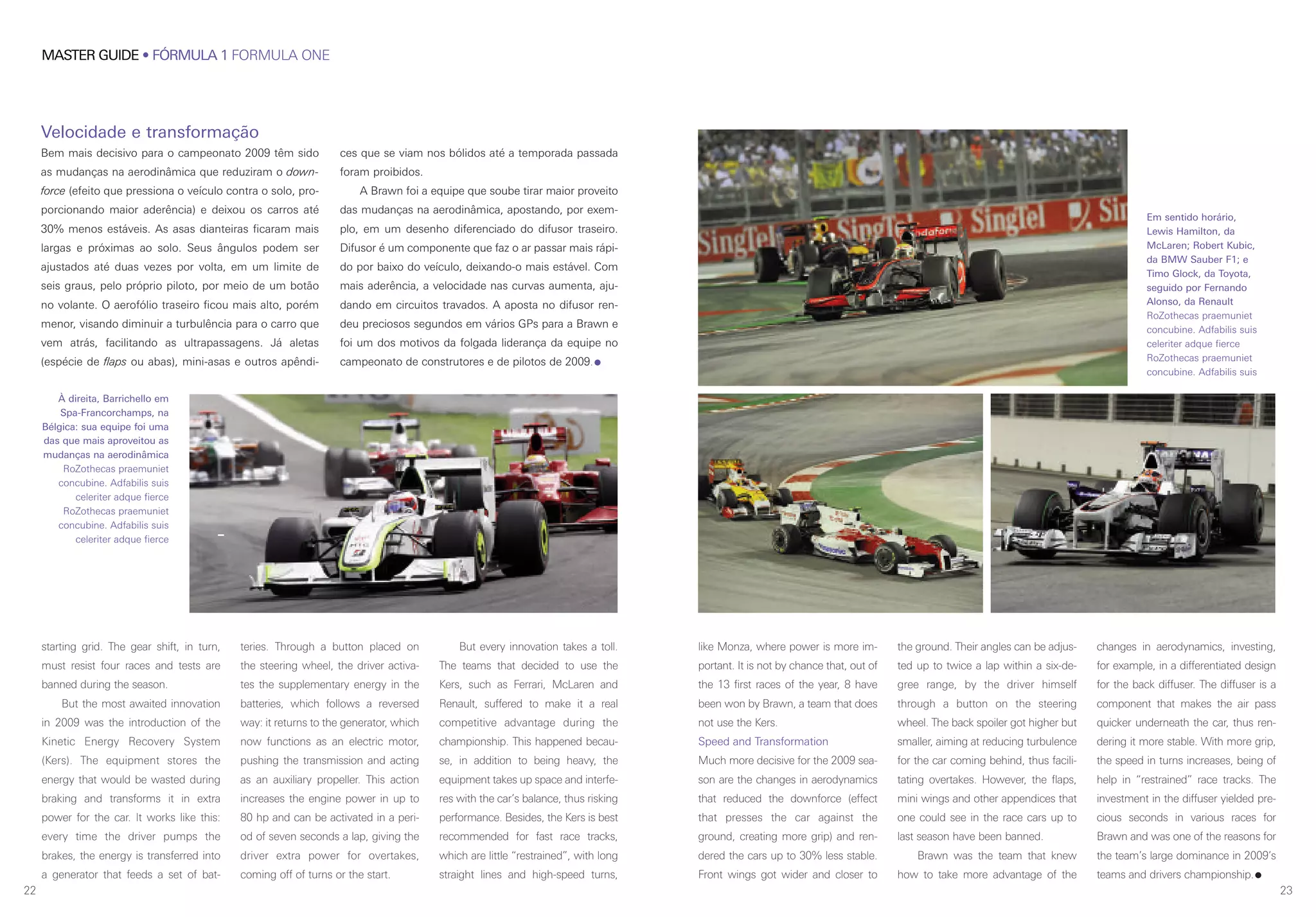 2322
MASTER GUIDE • FÓRMULA 1 FORMULA ONE
Velocidade e transformação
Bem mais decisivo para o campeonato 2009 têm sido
as mudanças na aerodinâmica que reduziram o down-
force (efeito que pressiona o veículo contra o solo, pro-
porcionando maior aderência) e deixou os carros até
30% menos estáveis. As asas dianteiras ficaram mais
largas e próximas ao solo. Seus ângulos podem ser
ajustados até duas vezes por volta, em um limite de
seis graus, pelo próprio piloto, por meio de um botão
no volante. O aerofólio traseiro ficou mais alto, porém
menor, visando diminuir a turbulência para o carro que
vem atrás, facilitando as ultrapassagens. Já aletas
(espécie de flaps ou abas), mini-asas e outros apêndi-
ces que se viam nos bólidos até a temporada passada
foram proibidos.
A Brawn foi a equipe que soube tirar maior proveito
das mudanças na aerodinâmica, apostando, por exem-
plo, em um desenho diferenciado do difusor traseiro.
Difusor é um componente que faz o ar passar mais rápi-
do por baixo do veículo, deixando-o mais estável. Com
mais aderência, a velocidade nas curvas aumenta, aju-
dando em circuitos travados. A aposta no difusor ren-
deu preciosos segundos em vários GPs para a Brawn e
foi um dos motivos da folgada liderança da equipe no
campeonato de construtores e de pilotos de 2009.
starting grid. The gear shift, in turn,
must resist four races and tests are
banned during the season.
But the most awaited innovation
in 2009 was the introduction of the
Kinetic Energy Recovery System
(Kers). The equipment stores the
energy that would be wasted during
braking and transforms it in extra
power for the car. It works like this:
every time the driver pumps the
brakes, the energy is transferred into
a generator that feeds a set of bat-
teries. Through a button placed on
the steering wheel, the driver activa-
tes the supplementary energy in the
batteries, which follows a reversed
way: it returns to the generator, which
now functions as an electric motor,
pushing the transmission and acting
as an auxiliary propeller. This action
increases the engine power in up to
80 hp and can be activated in a peri-
od of seven seconds a lap, giving the
driver extra power for overtakes,
coming off of turns or the start.
But every innovation takes a toll.
The teams that decided to use the
Kers, such as Ferrari, McLaren and
Renault, suffered to make it a real
competitive advantage during the
championship. This happened becau-
se, in addition to being heavy, the
equipment takes up space and interfe-
res with the car’s balance, thus risking
performance. Besides, the Kers is best
recommended for fast race tracks,
which are little “restrained”, with long
straight lines and high-speed turns,
like Monza, where power is more im-
portant. It is not by chance that, out of
the 13 first races of the year, 8 have
been won by Brawn, a team that does
not use the Kers.
Speed and Transformation
Much more decisive for the 2009 sea-
son are the changes in aerodynamics
that reduced the downforce (effect
that presses the car against the
ground, creating more grip) and ren-
dered the cars up to 30% less stable.
Front wings got wider and closer to
the ground. Their angles can be adjus-
ted up to twice a lap within a six-de-
gree range, by the driver himself
through a button on the steering
wheel. The back spoiler got higher but
smaller, aiming at reducing turbulence
for the car coming behind, thus facili-
tating overtakes. However, the flaps,
mini wings and other appendices that
one could see in the race cars up to
last season have been banned.
Brawn was the team that knew
how to take more advantage of the
changes in aerodynamics, investing,
for example, in a differentiated design
for the back diffuser. The diffuser is a
component that makes the air pass
quicker underneath the car, thus ren-
dering it more stable. With more grip,
the speed in turns increases, being of
help in “restrained” race tracks. The
investment in the diffuser yielded pre-
cious seconds in various races for
Brawn and was one of the reasons for
the team’s large dominance in 2009’s
teams and drivers championship.
Em sentido horário,
Lewis Hamilton, da
McLaren; Robert Kubic,
da BMW Sauber F1; e
Timo Glock, da Toyota,
seguido por Fernando
Alonso, da Renault
RoZothecas praemuniet
concubine. Adfabilis suis
celeriter adque fierce
RoZothecas praemuniet
concubine. Adfabilis suis
À direita, Barrichello em
Spa-Francorchamps, na
Bélgica: sua equipe foi uma
das que mais aproveitou as
mudanças na aerodinâmica
RoZothecas praemuniet
concubine. Adfabilis suis
celeriter adque fierce
RoZothecas praemuniet
concubine. Adfabilis suis
celeriter adque fierce
 