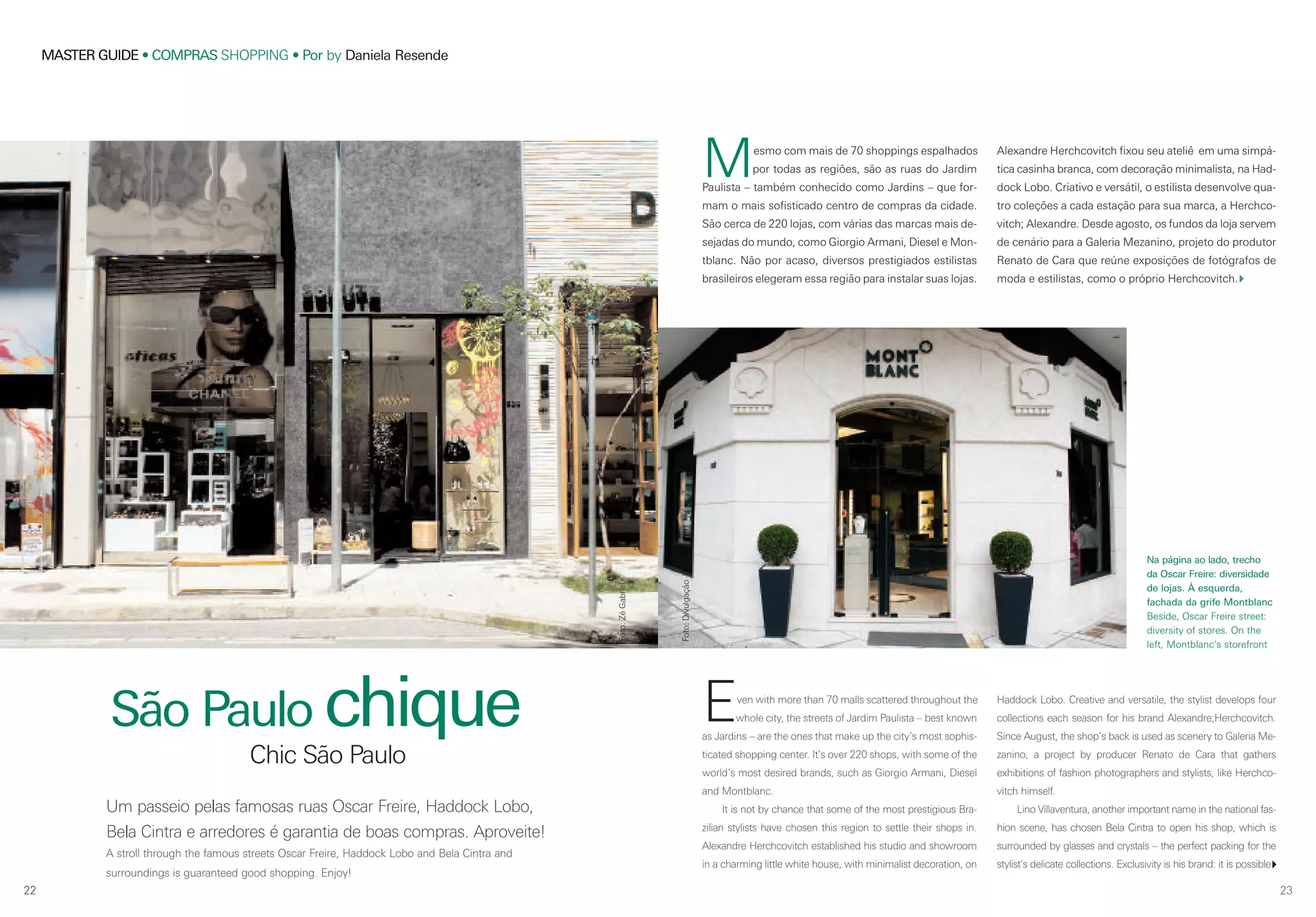 22
MASTER GUIDE • COMPRAS SHOPPING • Por by Daniela Resende
22 23
Um passeio pelas famosas ruas Oscar Freire, Haddock Lobo,
Bela Cintra e arredores é garantia de boas compras. Aproveite!
A stroll through the famous streets Oscar Freire, Haddock Lobo and Bela Cintra and
surroundings is guaranteed good shopping. Enjoy!
São Paulo chique
Chic São Paulo
Mesmo com mais de 70 shoppings espalhados
por todas as regiões, são as ruas do Jardim
Paulista – também conhecido como Jardins – que for-
mam o mais sofisticado centro de compras da cidade.
São cerca de 220 lojas, com várias das marcas mais de-
sejadas do mundo, como Giorgio Armani, Diesel e Mon-
tblanc. Não por acaso, diversos prestigiados estilistas
brasileiros elegeram essa região para instalar suas lojas.
Foto:ZéGabriel
Alexandre Herchcovitch fixou seu ateliê em uma simpá-
tica casinha branca, com decoração minimalista, na Had-
dock Lobo. Criativo e versátil, o estilista desenvolve qua-
tro coleções a cada estação para sua marca, a Herchco-
vitch; Alexandre. Desde agosto, os fundos da loja servem
de cenário para a Galeria Mezanino, projeto do produtor
Renato de Cara que reúne exposições de fotógrafos de
moda e estilistas, como o próprio Herchcovitch.
Even with more than 70 malls scattered throughout the
whole city, the streets of Jardim Paulista – best known
as Jardins – are the ones that make up the city’s most sophis-
ticated shopping center. It’s over 220 shops, with some of the
world’s most desired brands, such as Giorgio Armani, Diesel
and Montblanc.
It is not by chance that some of the most prestigious Bra-
zilian stylists have chosen this region to settle their shops in.
Alexandre Herchcovitch established his studio and showroom
in a charming little white house, with minimalist decoration, on
Haddock Lobo. Creative and versatile, the stylist develops four
collections each season for his brand Alexandre;Herchcovitch.
Since August, the shop’s back is used as scenery to Galeria Me-
zanino, a project by producer Renato de Cara that gathers
exhibitions of fashion photographers and stylists, like Herchco-
vitch himself.
Lino Villaventura, another important name in the national fas-
hion scene, has chosen Bela Cintra to open his shop, which is
surrounded by glasses and crystals – the perfect packing for the
stylist’s delicate collections. Exclusivity is his brand: it is possible
Na página ao lado, trecho
da Oscar Freire: diversidade
de lojas. À esquerda,
fachada da grife Montblanc
Beside, Oscar Freire street:
diversity of stores. On the
left, Montblanc’s storefront
Foto:Divulgação
 
