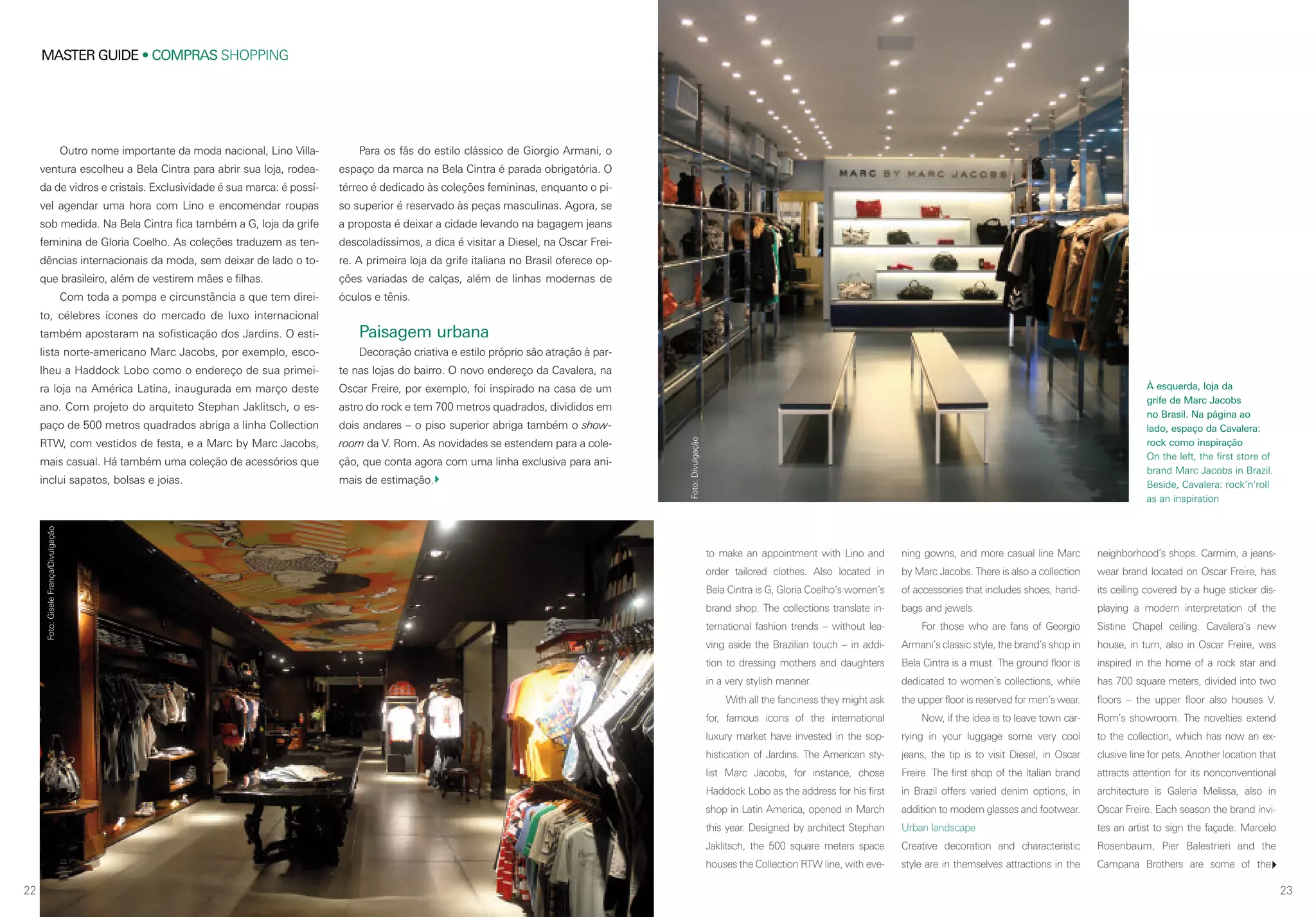 MASTER GUIDE • COMPRAS SHOPPING
22 23
À esquerda, loja da
grife de Marc Jacobs
no Brasil. Na página ao
lado, espaço da Cavalera:
rock como inspiração
On the left, the first store of
brand Marc Jacobs in Brazil.
Beside, Cavalera: rock’n’roll
as an inspiration
Outro nome importante da moda nacional, Lino Villa-
ventura escolheu a Bela Cintra para abrir sua loja, rodea-
da de vidros e cristais. Exclusividade é sua marca: é possí-
vel agendar uma hora com Lino e encomendar roupas
sob medida. Na Bela Cintra fica também a G, loja da grife
feminina de Gloria Coelho. As coleções traduzem as ten-
dências internacionais da moda, sem deixar de lado o to-
que brasileiro, além de vestirem mães e filhas.
Com toda a pompa e circunstância a que tem direi-
to, célebres ícones do mercado de luxo internacional
também apostaram na sofisticação dos Jardins. O esti-
lista norte-americano Marc Jacobs, por exemplo, esco-
lheu a Haddock Lobo como o endereço de sua primei-
ra loja na América Latina, inaugurada em março deste
ano. Com projeto do arquiteto Stephan Jaklitsch, o es-
paço de 500 metros quadrados abriga a linha Collection
RTW, com vestidos de festa, e a Marc by Marc Jacobs,
mais casual. Há também uma coleção de acessórios que
inclui sapatos, bolsas e joias.
to make an appointment with Lino and
order tailored clothes. Also located in
Bela Cintra is G, Gloria Coelho’s women’s
brand shop. The collections translate in-
ternational fashion trends – without lea-
ving aside the Brazilian touch – in addi-
tion to dressing mothers and daughters
in a very stylish manner.
With all the fanciness they might ask
for, famous icons of the international
luxury market have invested in the sop-
histication of Jardins. The American sty-
list Marc Jacobs, for instance, chose
Haddock Lobo as the address for his first
shop in Latin America, opened in March
this year. Designed by architect Stephan
Jaklitsch, the 500 square meters space
houses the Collection RTW line, with eve-
ning gowns, and more casual line Marc
by Marc Jacobs. There is also a collection
of accessories that includes shoes, hand-
bags and jewels.
For those who are fans of Georgio
Armani’s classic style, the brand’s shop in
Bela Cintra is a must. The ground floor is
dedicated to women’s collections, while
the upper floor is reserved for men’s wear.
Now, if the idea is to leave town car-
rying in your luggage some very cool
jeans, the tip is to visit Diesel, in Oscar
Freire. The first shop of the Italian brand
in Brazil offers varied denim options, in
addition to modern glasses and footwear.
Urban landscape
Creative decoration and characteristic
style are in themselves attractions in the
neighborhood’s shops. Carmim, a jeans-
wear brand located on Oscar Freire, has
its ceiling covered by a huge sticker dis-
playing a modern interpretation of the
Sistine Chapel ceiling. Cavalera’s new
house, in turn, also in Oscar Freire, was
inspired in the home of a rock star and
has 700 square meters, divided into two
floors – the upper floor also houses V.
Rom’s showroom. The novelties extend
to the collection, which has now an ex-
clusive line for pets. Another location that
attracts attention for its nonconventional
architecture is Galeria Melissa, also in
Oscar Freire. Each season the brand invi-
tes an artist to sign the façade. Marcelo
Rosenbaum, Pier Balestrieri and the
Campana Brothers are some of the
Para os fãs do estilo clássico de Giorgio Armani, o
espaço da marca na Bela Cintra é parada obrigatória. O
térreo é dedicado às coleções femininas, enquanto o pi-
so superior é reservado às peças masculinas. Agora, se
a proposta é deixar a cidade levando na bagagem jeans
descoladíssimos, a dica é visitar a Diesel, na Oscar Frei-
re. A primeira loja da grife italiana no Brasil oferece op-
ções variadas de calças, além de linhas modernas de
óculos e tênis.
Paisagem urbana
Decoração criativa e estilo próprio são atração à par-
te nas lojas do bairro. O novo endereço da Cavalera, na
Oscar Freire, por exemplo, foi inspirado na casa de um
astro do rock e tem 700 metros quadrados, divididos em
dois andares – o piso superior abriga também o show-
room da V. Rom. As novidades se estendem para a cole-
ção, que conta agora com uma linha exclusiva para ani-
mais de estimação.
Foto:GiseleFrança/Divulgação
Foto:Divulgação
 