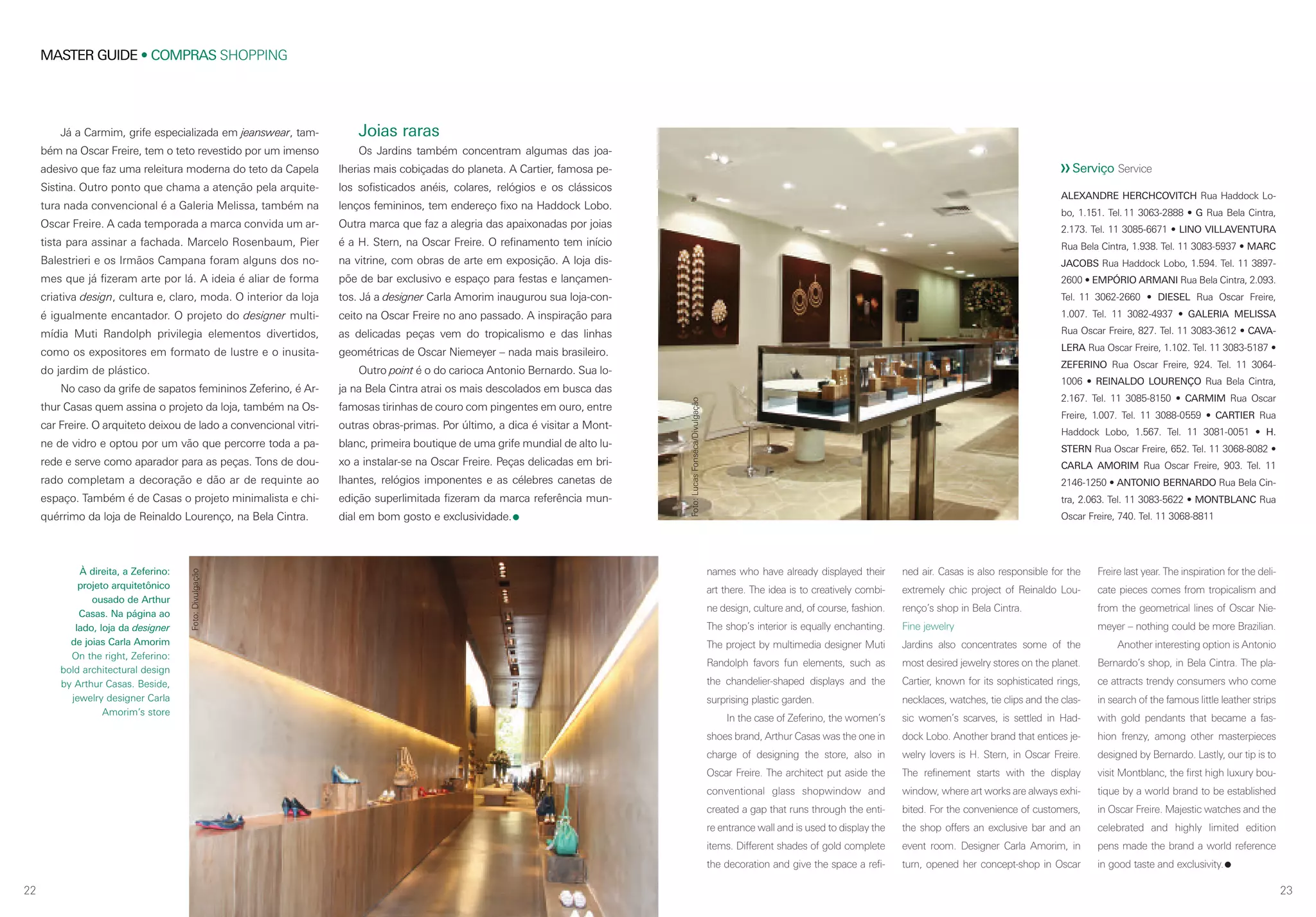 2322
MASTER GUIDE • COMPRAS SHOPPING
À direita, a Zeferino:
projeto arquitetônico
ousado de Arthur
Casas. Na página ao
lado, loja da designer
de joias Carla Amorim
On the right, Zeferino:
bold architectural design
by Arthur Casas. Beside,
jewelry designer Carla
Amorim’s store
Joias raras
Os Jardins também concentram algumas das joa-
lherias mais cobiçadas do planeta. A Cartier, famosa pe-
los sofisticados anéis, colares, relógios e os clássicos
lenços femininos, tem endereço fixo na Haddock Lobo.
Outra marca que faz a alegria das apaixonadas por joias
é a H. Stern, na Oscar Freire. O refinamento tem início
na vitrine, com obras de arte em exposição. A loja dis-
põe de bar exclusivo e espaço para festas e lançamen-
tos. Já a designer Carla Amorim inaugurou sua loja-con-
ceito na Oscar Freire no ano passado. A inspiração para
as delicadas peças vem do tropicalismo e das linhas
geométricas de Oscar Niemeyer – nada mais brasileiro.
Outro point é o do carioca Antonio Bernardo. Sua lo-
ja na Bela Cintra atrai os mais descolados em busca das
famosas tirinhas de couro com pingentes em ouro, entre
outras obras-primas. Por último, a dica é visitar a Mont-
blanc, primeira boutique de uma grife mundial de alto lu-
xo a instalar-se na Oscar Freire. Peças delicadas em bri-
lhantes, relógios imponentes e as célebres canetas de
edição superlimitada fizeram da marca referência mun-
dial em bom gosto e exclusividade.
Já a Carmim, grife especializada em jeanswear, tam-
bém na Oscar Freire, tem o teto revestido por um imenso
adesivo que faz uma releitura moderna do teto da Capela
Sistina. Outro ponto que chama a atenção pela arquite-
tura nada convencional é a Galeria Melissa, também na
Oscar Freire. A cada temporada a marca convida um ar-
tista para assinar a fachada. Marcelo Rosenbaum, Pier
Balestrieri e os Irmãos Campana foram alguns dos no-
mes que já fizeram arte por lá. A ideia é aliar de forma
criativa design, cultura e, claro, moda. O interior da loja
é igualmente encantador. O projeto do designer multi-
mídia Muti Randolph privilegia elementos divertidos,
como os expositores em formato de lustre e o inusita-
do jardim de plástico.
No caso da grife de sapatos femininos Zeferino, é Ar-
thur Casas quem assina o projeto da loja, também na Os-
car Freire. O arquiteto deixou de lado a convencional vitri-
ne de vidro e optou por um vão que percorre toda a pa-
rede e serve como aparador para as peças. Tons de dou-
rado completam a decoração e dão ar de requinte ao
espaço. Também é de Casas o projeto minimalista e chi-
quérrimo da loja de Reinaldo Lourenço, na Bela Cintra.
names who have already displayed their
art there. The idea is to creatively combi-
ne design, culture and, of course, fashion.
The shop’s interior is equally enchanting.
The project by multimedia designer Muti
Randolph favors fun elements, such as
the chandelier-shaped displays and the
surprising plastic garden.
In the case of Zeferino, the women’s
shoes brand, Arthur Casas was the one in
charge of designing the store, also in
Oscar Freire. The architect put aside the
conventional glass shopwindow and
created a gap that runs through the enti-
re entrance wall and is used to display the
items. Different shades of gold complete
the decoration and give the space a refi-
ned air. Casas is also responsible for the
extremely chic project of Reinaldo Lou-
renço’s shop in Bela Cintra.
Fine jewelry
Jardins also concentrates some of the
most desired jewelry stores on the planet.
Cartier, known for its sophisticated rings,
necklaces, watches, tie clips and the clas-
sic women’s scarves, is settled in Had-
dock Lobo. Another brand that entices je-
welry lovers is H. Stern, in Oscar Freire.
The refinement starts with the display
window, where art works are always exhi-
bited. For the convenience of customers,
the shop offers an exclusive bar and an
event room. Designer Carla Amorim, in
turn, opened her concept-shop in Oscar
Freire last year. The inspiration for the deli-
cate pieces comes from tropicalism and
from the geometrical lines of Oscar Nie-
meyer – nothing could be more Brazilian.
Another interesting option is Antonio
Bernardo’s shop, in Bela Cintra. The pla-
ce attracts trendy consumers who come
in search of the famous little leather strips
with gold pendants that became a fas-
hion frenzy, among other masterpieces
designed by Bernardo. Lastly, our tip is to
visit Montblanc, the first high luxury bou-
tique by a world brand to be established
in Oscar Freire. Majestic watches and the
celebrated and highly limited edition
pens made the brand a world reference
in good taste and exclusivity.
ALEXANDRE HERCHCOVITCH Rua Haddock Lo-
bo, 1.151. Tel. 11 3063-2888 • G Rua Bela Cintra,
2.173. Tel. 11 3085-6671 • LINO VILLAVENTURA
Rua Bela Cintra, 1.938. Tel. 11 3083-5937 • MARC
JACOBS Rua Haddock Lobo, 1.594. Tel. 11 3897-
2600 • EMPÓRIO ARMANI Rua Bela Cintra, 2.093.
Tel. 11 3062-2660 • DIESEL Rua Oscar Freire,
1.007. Tel. 11 3082-4937 • GALERIA MELISSA
Rua Oscar Freire, 827. Tel. 11 3083-3612 • CAVA-
LERA Rua Oscar Freire, 1.102. Tel. 11 3083-5187 •
ZEFERINO Rua Oscar Freire, 924. Tel. 11 3064-
1006 • REINALDO LOURENÇO Rua Bela Cintra,
2.167. Tel. 11 3085-8150 • CARMIM Rua Oscar
Freire, 1.007. Tel. 11 3088-0559 • CARTIER Rua
Haddock Lobo, 1.567. Tel. 11 3081-0051 • H.
STERN Rua Oscar Freire, 652. Tel. 11 3068-8082 •
CARLA AMORIM Rua Oscar Freire, 903. Tel. 11
2146-1250 • ANTONIO BERNARDO Rua Bela Cin-
tra, 2.063. Tel. 11 3083-5622 • MONTBLANC Rua
Oscar Freire, 740. Tel. 11 3068-8811
Serviço Service
Foto:Divulgação
Foto:LucasFonseca/Divulgação
 