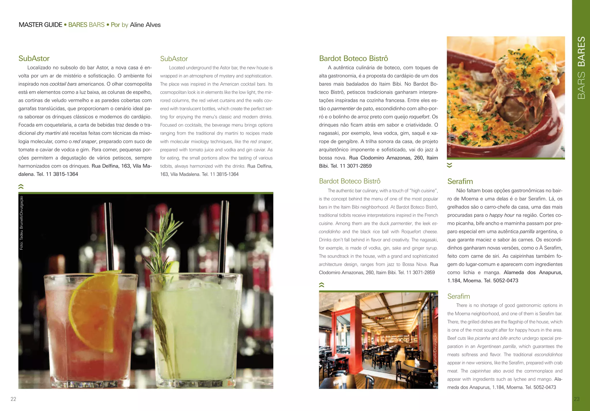 22
MASTER GUIDE • BARES BARS • Por by Aline Alves
23
BARESBARS
Bardot Boteco Bistrô
A autêntica culinária de boteco, com toques de
alta gastronomia, é a proposta do cardápio de um dos
bares mais badalados do Itaim Bibi. No Bardot Bo-
teco Bistrô, petiscos tradicionais ganharam interpre-
tações inspiradas na cozinha francesa. Entre eles es-
tão o parmentier de pato, escondidinho com alho-por-
ró e o bolinho de arroz preto com queijo roquefort. Os
drinques não ficam atrás em sabor e criatividade. O
nagasaki, por exemplo, leva vodca, gim, saquê e xa-
rope de gengibre. A trilha sonora da casa, de projeto
arquitetônico imponente e sofisticado, vai do jazz à
bossa nova. Rua Clodomiro Amazonas, 260, Itaim
Bibi. Tel. 11 3071-2859
Serafim
There is no shortage of good gastronomic options in
the Moema neighborhood, and one of them is Serafim bar.
There, the grilled dishes are the flagship of the house, which
is one of the most sought after for happy hours in the area.
Beef cuts like picanha and bife ancho undergo special pre-
paration in an Argentinean parrilla, which guarantees the
meats softness and flavor. The traditional escondidinhos
appear in new versions, like the Serafim, prepared with crab
meat. The caipirinhas also avoid the commonplace and
appear with ingredients such as lychee and mango. Ala-
meda dos Anapurus, 1.184, Moema. Tel. 5052-0473
Bardot Boteco Bistrô
The authentic bar culinary, with a touch of “high cuisine”,
is the concept behind the menu of one of the most popular
bars in the Itaim Bibi neighborhood. At Bardot Boteco Bistrô,
traditional tidbits receive interpretations inspired in the French
cuisine. Among them are the duck parmentier, the leek es-
condidinho and the black rice ball with Roquefort cheese.
Drinks don’t fall behind in flavor and creativity. The nagasaki,
for example, is made of vodka, gin, sake and ginger syrup.
The soundtrack in the house, with a grand and sophisticated
architecture design, ranges from jazz to Bossa Nova. Rua
Clodomiro Amazonas, 260, Itaim Bibi. Tel. 11 3071-2859
Serafim
Não faltam boas opções gastronômicas no bair-
ro de Moema e uma delas é o bar Serafim. Lá, os
grelhados são o carro-chefe da casa, uma das mais
procuradas para o happy hour na região. Cortes co-
mo picanha, bife ancho e maminha passam por pre-
paro especial em uma autêntica parrilla argentina, o
que garante maciez e sabor às carnes. Os escondi-
dinhos ganharam novas versões, como o À Serafim,
feito com carne de siri. As caipirinhas também fo-
gem do lugar-comum e aparecem com ingredientes
como lichia e manga. Alameda dos Anapurus,
1.184, Moema. Tel. 5052-0473
SubAstor
Localizado no subsolo do bar Astor, a nova casa é en-
volta por um ar de mistério e sofisticação. O ambiente foi
inspirado nos cocktail bars americanos. O olhar cosmopolita
está em elementos como a luz baixa, as colunas de espelho,
as cortinas de veludo vermelho e as paredes cobertas com
garrafas translúcidas, que proporcionam o cenário ideal pa-
ra saborear os drinques clássicos e modernos do cardápio.
Focada em coquetelaria, a carta de bebidas traz desde o tra-
dicional dry martini até receitas feitas com técnicas da mixo-
logia molecular, como o red snaper, preparado com suco de
tomate e caviar de vodca e gim. Para comer, pequenas por-
ções permitem a degustação de vários petiscos, sempre
harmonizados com os drinques. Rua Delfina, 163, Vila Ma-
dalena. Tel. 11 3815-1364
SubAstor
Located underground the Astor bar, the new house is
wrapped in an atmosphere of mystery and sophistication.
The place was inspired in the American cocktail bars. Its
cosmopolitan look is in elements like the low light, the mir-
rored columns, the red velvet curtains and the walls cov-
ered with translucent bottles, which create the perfect set-
ting for enjoying the menu’s classic and modern drinks.
Focused on cocktails, the beverage menu brings options
ranging from the traditional dry martini to recipes made
with molecular mixology techniques, like the red snaper,
prepared with tomato juice and vodka and gin caviar. As
for eating, the small portions allow the tasting of various
tidbits, always harmonized with the drinks. Rua Delfina,
163, Vila Madalena. Tel. 11 3815-1364
Foto:TadeuBrunelli/Divulgação
Foto:TadeuBrunelli/Divulgação
Foto:GladstoneCampos/Divulgação
 
