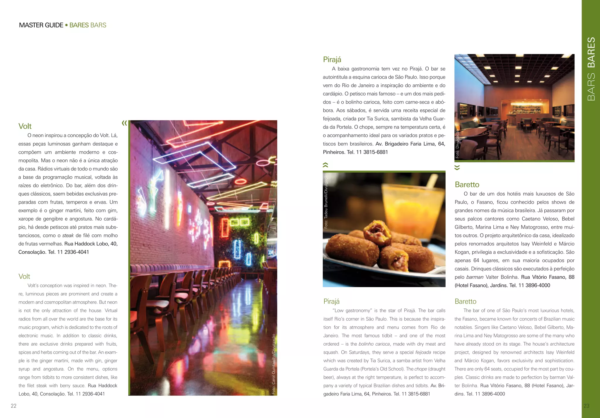 22
MASTER GUIDE • BARES BARS
BARESBARS
23
Pirajá
“Low gastronomy” is the star of Pirajá. The bar calls
itself Rio’s corner in São Paulo. This is because the inspira-
tion for its atmosphere and menu comes from Rio de
Janeiro. The most famous tidbit – and one of the most
ordered – is the bolinho carioca, made with dry meat and
squash. On Saturdays, they serve a special feijoada recipe
which was created by Tia Surica, a samba artist from Velha
Guarda da Portela (Portela’s Old School). The chope (draught
beer), always at the right temperature, is perfect to accom-
pany a variety of typical Brazilian dishes and tidbits. Av. Bri-
gadeiro Faria Lima, 64, Pinheiros. Tel. 11 3815-6881
Pirajá
A baixa gastronomia tem vez no Pirajá. O bar se
autointitula a esquina carioca de São Paulo. Isso porque
vem do Rio de Janeiro a inspiração do ambiente e do
cardápio. O petisco mais famoso – e um dos mais pedi-
dos – é o bolinho carioca, feito com carne-seca e abó-
bora. Aos sábados, é servida uma receita especial de
feijoada, criada por Tia Surica, sambista da Velha Guar-
da da Portela. O chope, sempre na temperatura certa, é
o acompanhamento ideal para os variados pratos e pe-
tiscos bem brasileiros. Av. Brigadeiro Faria Lima, 64,
Pinheiros. Tel. 11 3815-6881
Baretto
O bar de um dos hotéis mais luxuosos de São
Paulo, o Fasano, ficou conhecido pelos shows de
grandes nomes da música brasileira. Já passaram por
seus palcos cantores como Caetano Veloso, Bebel
Gilberto, Marina Lima e Ney Matogrosso, entre mui-
tos outros. O projeto arquitetônico da casa, idealizado
pelos renomados arquitetos Isay Weinfeld e Márcio
Kogan, privilegia a exclusividade e a sofisticação. São
apenas 64 lugares, em sua maioria ocupados por
casais. Drinques clássicos são executados à perfeição
pelo barman Valter Bolinha. Rua Vitório Fasano, 88
(Hotel Fasano), Jardins. Tel. 11 3896-4000
Baretto
The bar of one of São Paulo’s most luxurious hotels,
the Fasano, became known for concerts of Brazilian music
notables. Singers like Caetano Veloso, Bebel Gilberto, Ma-
rina Lima and Ney Matogrosso are some of the many who
have already stood on its stage. The house’s architecture
project, designed by renowned architects Isay Weinfeld
and Márcio Kogan, favors exclusivity and sophistication.
There are only 64 seats, occupied for the most part by cou-
ples. Classic drinks are made to perfection by barman Val-
ter Bolinha. Rua Vitório Fasano, 88 (Hotel Fasano), Jar-
dins. Tel. 11 3896-4000
Foto:Divulgação
Foto:TadeuBrunelli/Divulgação
Foto:Divulgação
Volt
O neon inspirou a concepção do Volt. Lá,
essas peças luminosas ganham destaque e
compõem um ambiente moderno e cos-
mopolita. Mas o neon não é a única atração
da casa. Rádios virtuais de todo o mundo são
a base da programação musical, voltada às
raízes do eletrônico. Do bar, além dos drin-
ques clássicos, saem bebidas exclusivas pre-
paradas com frutas, temperos e ervas. Um
exemplo é o ginger martini, feito com gim,
xarope de gengibre e angostura. No cardá-
pio, há desde petiscos até pratos mais subs-
tanciosos, como o steak de filé com molho
de frutas vermelhas. Rua Haddock Lobo, 40,
Consolação. Tel. 11 2936-4041
Volt
Volt’s conception was inspired in neon. The-
re, luminous pieces are prominent and create a
modern and cosmopolitan atmosphere. But neon
is not the only attraction of the house. Virtual
radios from all over the world are the base for its
music program, which is dedicated to the roots of
electronic music. In addition to classic drinks,
there are exclusive drinks prepared with fruits,
spices and herbs coming out of the bar. An exam-
ple is the ginger martini, made with gin, ginger
syrup and angostura. On the menu, options
range from tidbits to more consistent dishes, like
the filet steak with berry sauce. Rua Haddock
Lobo, 40, Consolação. Tel. 11 2936-4041
Foto:CarolQuintanilha/Divulgação
 