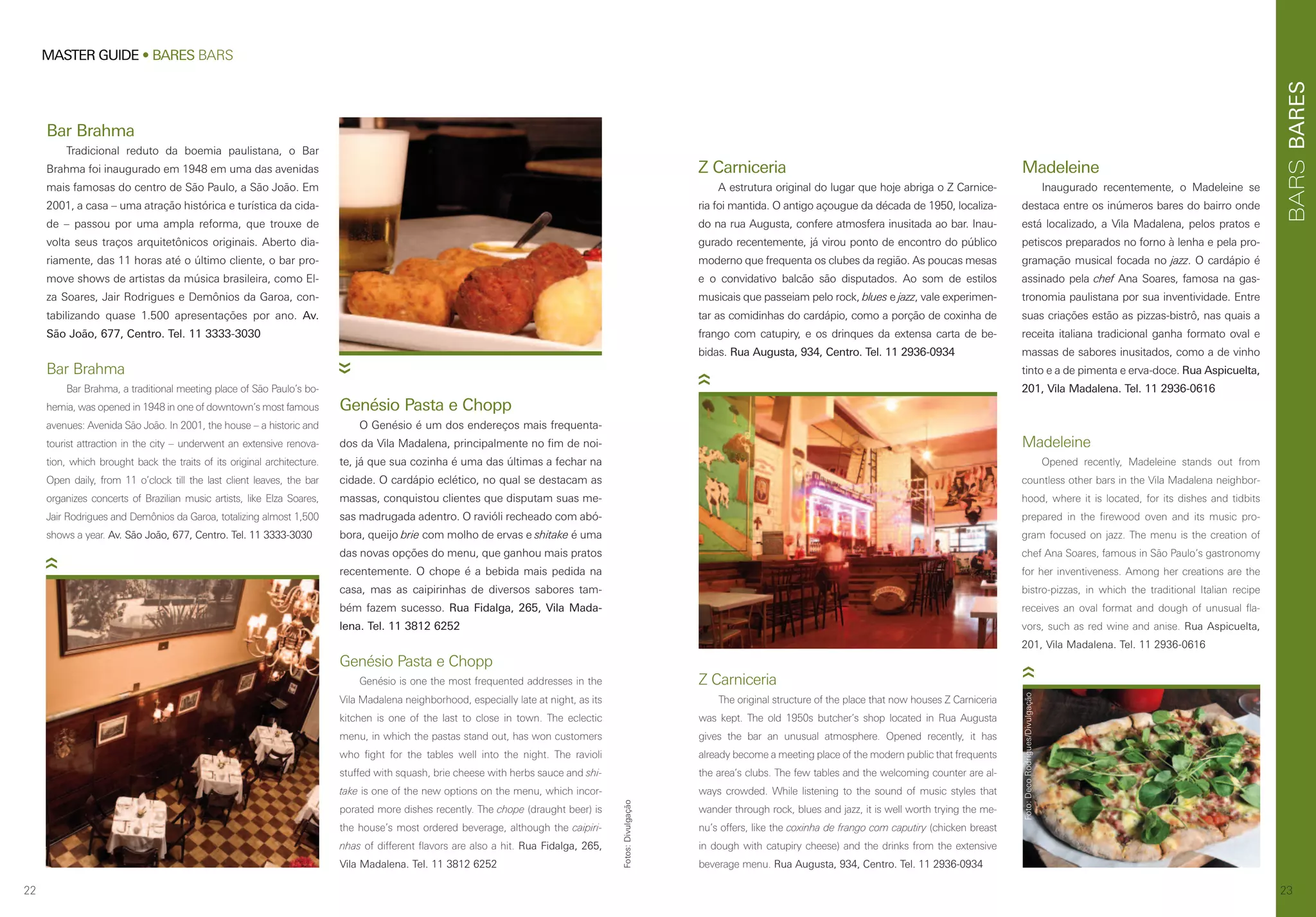 BARES
2322
MASTER GUIDE • BARES BARS
Bar Brahma
Tradicional reduto da boemia paulistana, o Bar
Brahma foi inaugurado em 1948 em uma das avenidas
mais famosas do centro de São Paulo, a São João. Em
2001, a casa – uma atração histórica e turística da cida-
de – passou por uma ampla reforma, que trouxe de
volta seus traços arquitetônicos originais. Aberto dia-
riamente, das 11 horas até o último cliente, o bar pro-
move shows de artistas da música brasileira, como El-
za Soares, Jair Rodrigues e Demônios da Garoa, con-
tabilizando quase 1.500 apresentações por ano. Av.
São João, 677, Centro. Tel. 11 3333-3030
Bar Brahma
Bar Brahma, a traditional meeting place of São Paulo’s bo-
hemia, was opened in 1948 in one of downtown’s most famous
avenues: Avenida São João. In 2001, the house – a historic and
tourist attraction in the city – underwent an extensive renova-
tion, which brought back the traits of its original architecture.
Open daily, from 11 o’clock till the last client leaves, the bar
organizes concerts of Brazilian music artists, like Elza Soares,
Jair Rodrigues and Demônios da Garoa, totalizing almost 1,500
shows a year. Av. São João, 677, Centro. Tel. 11 3333-3030
Genésio Pasta e Chopp
O Genésio é um dos endereços mais frequenta-
dos da Vila Madalena, principalmente no fim de noi-
te, já que sua cozinha é uma das últimas a fechar na
cidade. O cardápio eclético, no qual se destacam as
massas, conquistou clientes que disputam suas me-
sas madrugada adentro. O ravióli recheado com abó-
bora, queijo brie com molho de ervas e shitake é uma
das novas opções do menu, que ganhou mais pratos
recentemente. O chope é a bebida mais pedida na
casa, mas as caipirinhas de diversos sabores tam-
bém fazem sucesso. Rua Fidalga, 265, Vila Mada-
lena. Tel. 11 3812 6252
Genésio Pasta e Chopp
Genésio is one the most frequented addresses in the
Vila Madalena neighborhood, especially late at night, as its
kitchen is one of the last to close in town. The eclectic
menu, in which the pastas stand out, has won customers
who fight for the tables well into the night. The ravioli
stuffed with squash, brie cheese with herbs sauce and shi-
take is one of the new options on the menu, which incor-
porated more dishes recently. The chope (draught beer) is
the house’s most ordered beverage, although the caipiri-
nhas of different flavors are also a hit. Rua Fidalga, 265,
Vila Madalena. Tel. 11 3812 6252
Fotos:Divulgação
Madeleine
Opened recently, Madeleine stands out from
countless other bars in the Vila Madalena neighbor-
hood, where it is located, for its dishes and tidbits
prepared in the firewood oven and its music pro-
gram focused on jazz. The menu is the creation of
chef Ana Soares, famous in São Paulo’s gastronomy
for her inventiveness. Among her creations are the
bistro-pizzas, in which the traditional Italian recipe
receives an oval format and dough of unusual fla-
vors, such as red wine and anise. Rua Aspicuelta,
201, Vila Madalena. Tel. 11 2936-0616
Z Carniceria
The original structure of the place that now houses Z Carniceria
was kept. The old 1950s butcher’s shop located in Rua Augusta
gives the bar an unusual atmosphere. Opened recently, it has
already become a meeting place of the modern public that frequents
the area’s clubs. The few tables and the welcoming counter are al-
ways crowded. While listening to the sound of music styles that
wander through rock, blues and jazz, it is well worth trying the me-
nu’s offers, like the coxinha de frango com caputiry (chicken breast
in dough with catupiry cheese) and the drinks from the extensive
beverage menu. Rua Augusta, 934, Centro. Tel. 11 2936-0934
Z Carniceria
A estrutura original do lugar que hoje abriga o Z Carnice-
ria foi mantida. O antigo açougue da década de 1950, localiza-
do na rua Augusta, confere atmosfera inusitada ao bar. Inau-
gurado recentemente, já virou ponto de encontro do público
moderno que frequenta os clubes da região. As poucas mesas
e o convidativo balcão são disputados. Ao som de estilos
musicais que passeiam pelo rock, blues e jazz, vale experimen-
tar as comidinhas do cardápio, como a porção de coxinha de
frango com catupiry, e os drinques da extensa carta de be-
bidas. Rua Augusta, 934, Centro. Tel. 11 2936-0934
Madeleine
Inaugurado recentemente, o Madeleine se
destaca entre os inúmeros bares do bairro onde
está localizado, a Vila Madalena, pelos pratos e
petiscos preparados no forno à lenha e pela pro-
gramação musical focada no jazz. O cardápio é
assinado pela chef Ana Soares, famosa na gas-
tronomia paulistana por sua inventividade. Entre
suas criações estão as pizzas-bistrô, nas quais a
receita italiana tradicional ganha formato oval e
massas de sabores inusitados, como a de vinho
tinto e a de pimenta e erva-doce. Rua Aspicuelta,
201, Vila Madalena. Tel. 11 2936-0616
Foto:DecoRodrigues/Divulgação
BARS
 