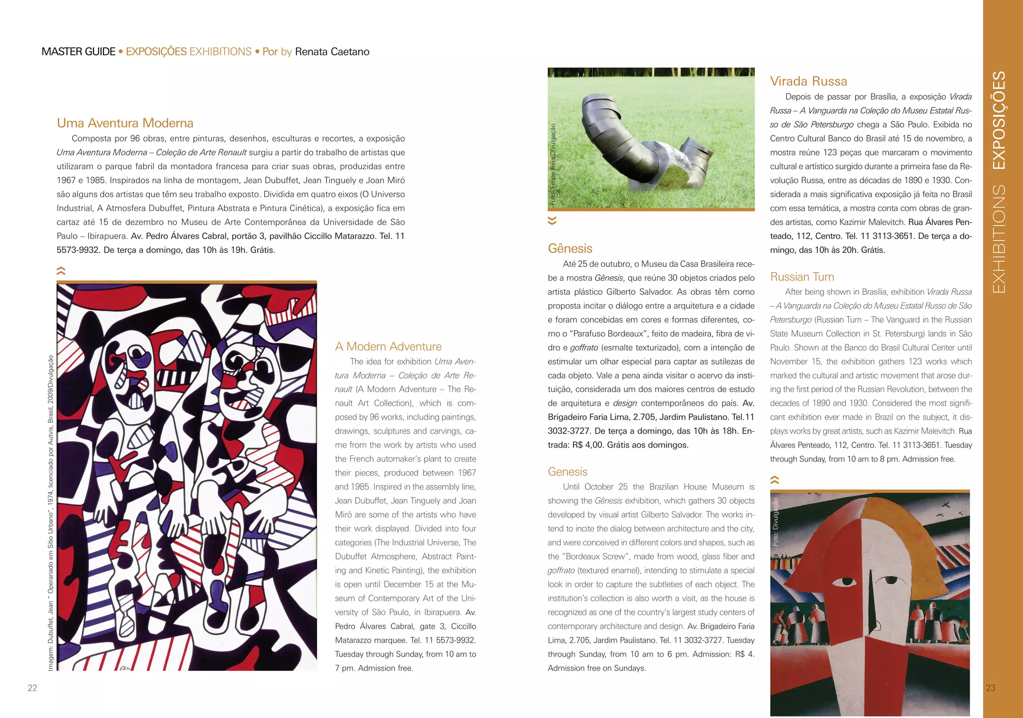 EXPOSIÇÕESEXHIBITIONS
2322
MASTER GUIDE • EXPOSIÇÕES EXHIBITIONS • Por by Renata Caetano
Russian Turn
After being shown in Brasília, exhibition Virada Russa
– A Vanguarda na Coleção do Museu Estatal Russo de São
Petersburgo (Russian Turn – The Vanguard in the Russian
State Museum Collection in St. Petersburg) lands in São
Paulo. Shown at the Banco do Brasil Cultural Center until
November 15, the exhibition gathers 123 works which
marked the cultural and artistic movement that arose dur-
ing the first period of the Russian Revolution, between the
decades of 1890 and 1930. Considered the most signifi-
cant exhibition ever made in Brazil on the subject, it dis-
plays works by great artists, such as Kazimir Malevitch. Rua
Álvares Penteado, 112, Centro. Tel. 11 3113-3651. Tuesday
through Sunday, from 10 am to 8 pm. Admission free.
Uma Aventura Moderna
Composta por 96 obras, entre pinturas, desenhos, esculturas e recortes, a exposição
Uma Aventura Moderna – Coleção de Arte Renault surgiu a partir do trabalho de artistas que
utilizaram o parque fabril da montadora francesa para criar suas obras, produzidas entre
1967 e 1985. Inspirados na linha de montagem, Jean Dubuffet, Jean Tinguely e Joan Miró
são alguns dos artistas que têm seu trabalho exposto. Dividida em quatro eixos (O Universo
Industrial, A Atmosfera Dubuffet, Pintura Abstrata e Pintura Cinética), a exposição fica em
cartaz até 15 de dezembro no Museu de Arte Contemporânea da Universidade de São
Paulo – Ibirapuera. Av. Pedro Álvares Cabral, portão 3, pavilhão Ciccillo Matarazzo. Tel. 11
5573-9932. De terça a domingo, das 10h às 19h. Grátis.
A Modern Adventure
The idea for exhibition Uma Aven-
tura Moderna – Coleção de Arte Re-
nault (A Modern Adventure – The Re-
nault Art Collection), which is com-
posed by 96 works, including paintings,
drawings, sculptures and carvings, ca-
me from the work by artists who used
the French automaker’s plant to create
their pieces, produced between 1967
and 1985. Inspired in the assembly line,
Jean Dubuffet, Jean Tinguely and Joan
Miró are some of the artists who have
their work displayed. Divided into four
categories (The Industrial Universe, The
Dubuffet Atmosphere, Abstract Paint-
ing and Kinetic Painting), the exhibition
is open until December 15 at the Mu-
seum of Contemporary Art of the Uni-
versity of São Paulo, in Ibirapuera. Av.
Pedro Álvares Cabral, gate 3, Ciccillo
Matarazzo marquee. Tel. 11 5573-9932.
Tuesday through Sunday, from 10 am to
7 pm. Admission free.
Gênesis
Até 25 de outubro, o Museu da Casa Brasileira rece-
be a mostra Gênesis, que reúne 30 objetos criados pelo
artista plástico Gilberto Salvador. As obras têm como
proposta incitar o diálogo entre a arquitetura e a cidade
e foram concebidas em cores e formas diferentes, co-
mo o “Parafuso Bordeaux”, feito de madeira, fibra de vi-
dro e goffrato (esmalte texturizado), com a intenção de
estimular um olhar especial para captar as sutilezas de
cada objeto. Vale a pena ainda visitar o acervo da insti-
tuição, considerada um dos maiores centros de estudo
de arquitetura e design contemporâneos do país. Av.
Brigadeiro Faria Lima, 2.705, Jardim Paulistano. Tel.11
3032-3727. De terça a domingo, das 10h às 18h. En-
trada: R$ 4,00. Grátis aos domingos.
Genesis
Until October 25 the Brazilian House Museum is
showing the Gênesis exhibition, which gathers 30 objects
developed by visual artist Gilberto Salvador. The works in-
tend to incite the dialog between architecture and the city,
and were conceived in different colors and shapes, such as
the “Bordeaux Screw”, made from wood, glass fiber and
goffrato (textured enamel), intending to stimulate a special
look in order to capture the subtleties of each object. The
institution’s collection is also worth a visit, as the house is
recognized as one of the country’s largest study centers of
contemporary architecture and design. Av. Brigadeiro Faria
Lima, 2.705, Jardim Paulistano. Tel. 11 3032-3727. Tuesday
through Sunday, from 10 am to 6 pm. Admission: R$ 4.
Admission free on Sundays.
Imagem:Dubuffet,Jean“OperariadoemSítioUrbano”,1974,licenciadoporAutvis,Brasil,2009/Divulgação
Foto:Divulgação
Foto:FelipeReis/Divulgação
Virada Russa
Depois de passar por Brasília, a exposição Virada
Russa – A Vanguarda na Coleção do Museu Estatal Rus-
so de São Petersburgo chega a São Paulo. Exibida no
Centro Cultural Banco do Brasil até 15 de novembro, a
mostra reúne 123 peças que marcaram o movimento
cultural e artístico surgido durante a primeira fase da Re-
volução Russa, entre as décadas de 1890 e 1930. Con-
siderada a mais significativa exposição já feita no Brasil
com essa temática, a mostra conta com obras de gran-
des artistas, como Kazimir Malevitch. Rua Álvares Pen-
teado, 112, Centro. Tel. 11 3113-3651. De terça a do-
mingo, das 10h às 20h. Grátis.
 