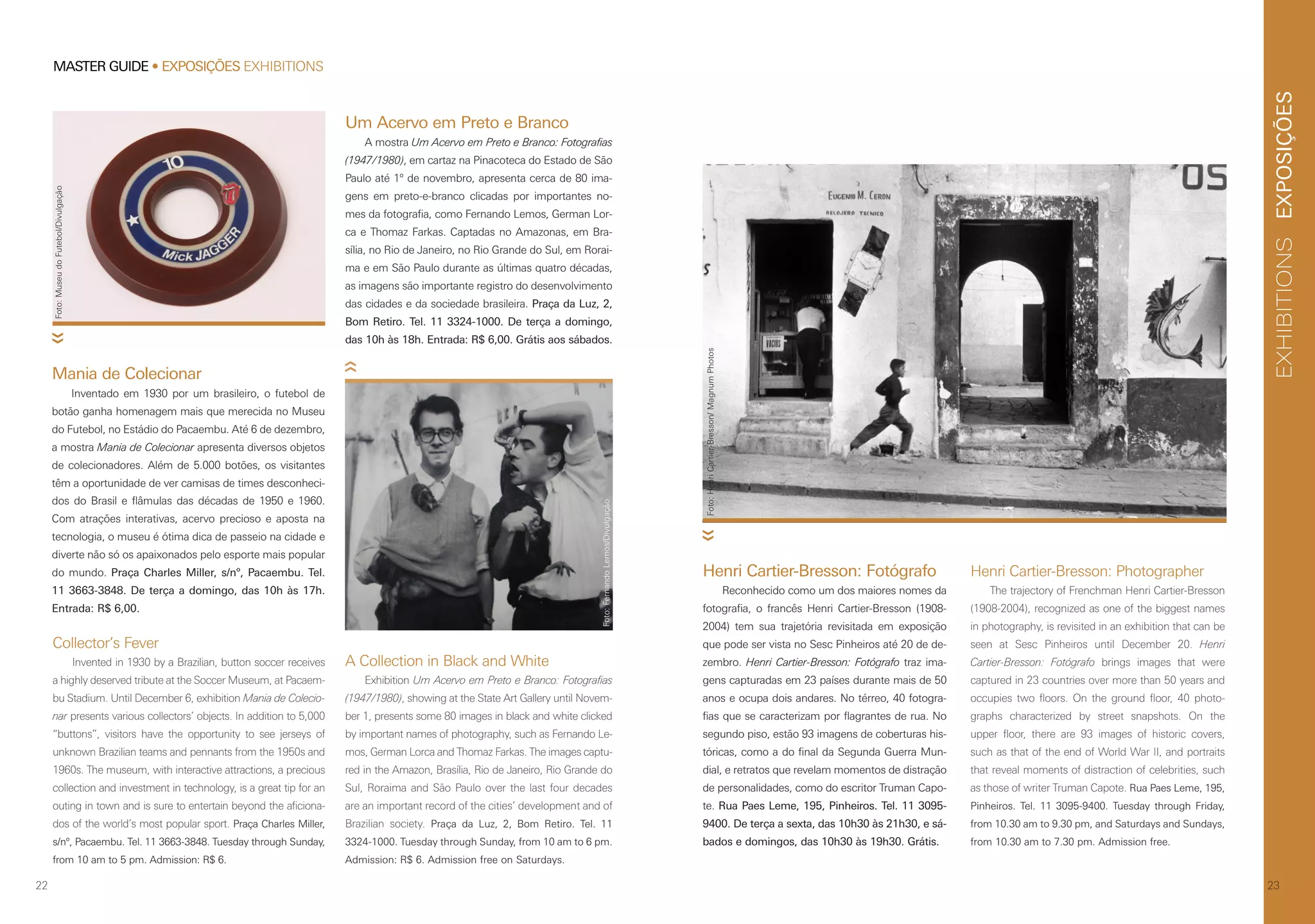 EXPOSIÇÕESEXHIBITIONS
2322
MASTER GUIDE • EXPOSIÇÕES EXHIBITIONS
Collector’s Fever
Invented in 1930 by a Brazilian, button soccer receives
a highly deserved tribute at the Soccer Museum, at Pacaem-
bu Stadium. Until December 6, exhibition Mania de Colecio-
nar presents various collectors’ objects. In addition to 5,000
“buttons”, visitors have the opportunity to see jerseys of
unknown Brazilian teams and pennants from the 1950s and
1960s. The museum, with interactive attractions, a precious
collection and investment in technology, is a great tip for an
outing in town and is sure to entertain beyond the aficiona-
dos of the world’s most popular sport. Praça Charles Miller,
s/nº, Pacaembu. Tel. 11 3663-3848. Tuesday through Sunday,
from 10 am to 5 pm. Admission: R$ 6.
Mania de Colecionar
Inventado em 1930 por um brasileiro, o futebol de
botão ganha homenagem mais que merecida no Museu
do Futebol, no Estádio do Pacaembu. Até 6 de dezembro,
a mostra Mania de Colecionar apresenta diversos objetos
de colecionadores. Além de 5.000 botões, os visitantes
têm a oportunidade de ver camisas de times desconheci-
dos do Brasil e flâmulas das décadas de 1950 e 1960.
Com atrações interativas, acervo precioso e aposta na
tecnologia, o museu é ótima dica de passeio na cidade e
diverte não só os apaixonados pelo esporte mais popular
do mundo. Praça Charles Miller, s/nº, Pacaembu. Tel.
11 3663-3848. De terça a domingo, das 10h às 17h.
Entrada: R$ 6,00.
A Collection in Black and White
Exhibition Um Acervo em Preto e Branco: Fotografias
(1947/1980), showing at the State Art Gallery until Novem-
ber 1, presents some 80 images in black and white clicked
by important names of photography, such as Fernando Le-
mos, German Lorca and Thomaz Farkas. The images captu-
red in the Amazon, Brasília, Rio de Janeiro, Rio Grande do
Sul, Roraima and São Paulo over the last four decades
are an important record of the cities’ development and of
Brazilian society. Praça da Luz, 2, Bom Retiro. Tel. 11
3324-1000. Tuesday through Sunday, from 10 am to 6 pm.
Admission: R$ 6. Admission free on Saturdays.
Um Acervo em Preto e Branco
A mostra Um Acervo em Preto e Branco: Fotografias
(1947/1980), em cartaz na Pinacoteca do Estado de São
Paulo até 1º de novembro, apresenta cerca de 80 ima-
gens em preto-e-branco clicadas por importantes no-
mes da fotografia, como Fernando Lemos, German Lor-
ca e Thomaz Farkas. Captadas no Amazonas, em Bra-
sília, no Rio de Janeiro, no Rio Grande do Sul, em Rorai-
ma e em São Paulo durante as últimas quatro décadas,
as imagens são importante registro do desenvolvimento
das cidades e da sociedade brasileira. Praça da Luz, 2,
Bom Retiro. Tel. 11 3324-1000. De terça a domingo,
das 10h às 18h. Entrada: R$ 6,00. Grátis aos sábados.
Foto:FernandoLemos/Divulgação
Foto:MuseudoFutebol/Divulgação
Henri Cartier-Bresson: Fotógrafo
Reconhecido como um dos maiores nomes da
fotografia, o francês Henri Cartier-Bresson (1908-
2004) tem sua trajetória revisitada em exposição
que pode ser vista no Sesc Pinheiros até 20 de de-
zembro. Henri Cartier-Bresson: Fotógrafo traz ima-
gens capturadas em 23 países durante mais de 50
anos e ocupa dois andares. No térreo, 40 fotogra-
fias que se caracterizam por flagrantes de rua. No
segundo piso, estão 93 imagens de coberturas his-
tóricas, como a do final da Segunda Guerra Mun-
dial, e retratos que revelam momentos de distração
de personalidades, como do escritor Truman Capo-
te. Rua Paes Leme, 195, Pinheiros. Tel. 11 3095-
9400. De terça a sexta, das 10h30 às 21h30, e sá-
bados e domingos, das 10h30 às 19h30. Grátis.
Henri Cartier-Bresson: Photographer
The trajectory of Frenchman Henri Cartier-Bresson
(1908-2004), recognized as one of the biggest names
in photography, is revisited in an exhibition that can be
seen at Sesc Pinheiros until December 20. Henri
Cartier-Bresson: Fotógrafo brings images that were
captured in 23 countries over more than 50 years and
occupies two floors. On the ground floor, 40 photo-
graphs characterized by street snapshots. On the
upper floor, there are 93 images of historic covers,
such as that of the end of World War II, and portraits
that reveal moments of distraction of celebrities, such
as those of writer Truman Capote. Rua Paes Leme, 195,
Pinheiros. Tel. 11 3095-9400. Tuesday through Friday,
from 10.30 am to 9.30 pm, and Saturdays and Sundays,
from 10.30 am to 7.30 pm. Admission free.
Foto:HenriCartier-Bresson/MagnumPhotos
 