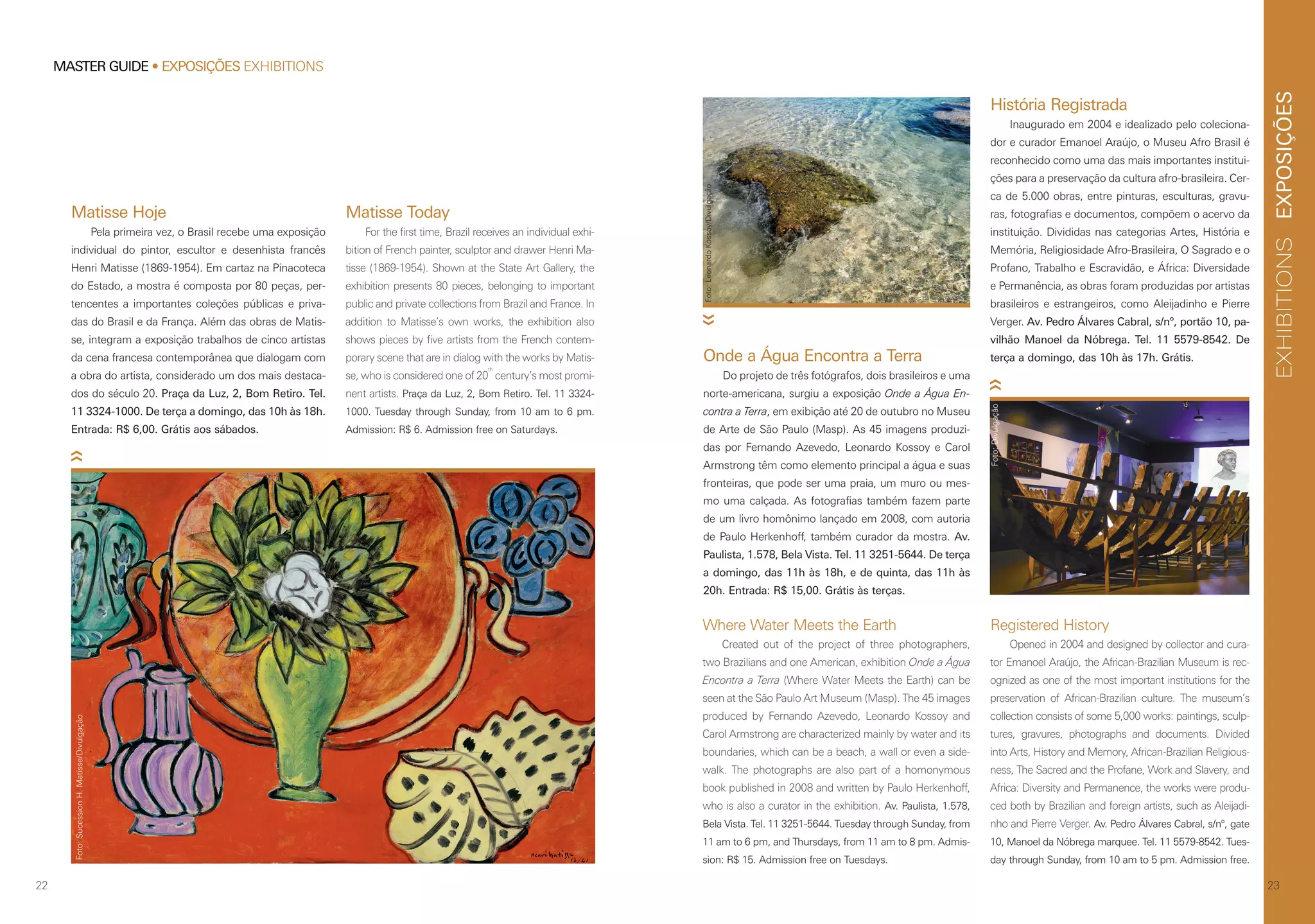 EXPOSIÇÕESEXHIBITIONS
23
Matisse Hoje
Pela primeira vez, o Brasil recebe uma exposição
individual do pintor, escultor e desenhista francês
Henri Matisse (1869-1954). Em cartaz na Pinacoteca
do Estado, a mostra é composta por 80 peças, per-
tencentes a importantes coleções públicas e priva-
das do Brasil e da França. Além das obras de Matis-
se, integram a exposição trabalhos de cinco artistas
da cena francesa contemporânea que dialogam com
a obra do artista, considerado um dos mais destaca-
dos do século 20. Praça da Luz, 2, Bom Retiro. Tel.
11 3324-1000. De terça a domingo, das 10h às 18h.
Entrada: R$ 6,00. Grátis aos sábados.
Matisse Today
For the first time, Brazil receives an individual exhi-
bition of French painter, sculptor and drawer Henri Ma-
tisse (1869-1954). Shown at the State Art Gallery, the
exhibition presents 80 pieces, belonging to important
public and private collections from Brazil and France. In
addition to Matisse’s own works, the exhibition also
shows pieces by five artists from the French contem-
porary scene that are in dialog with the works by Matis-
se, who is considered one of 20
th
century’s most promi-
nent artists. Praça da Luz, 2, Bom Retiro. Tel. 11 3324-
1000. Tuesday through Sunday, from 10 am to 6 pm.
Admission: R$ 6. Admission free on Saturdays.
Foto:SucessionH.Matisse/Divulgação
22
MASTER GUIDE • EXPOSIÇÕES EXHIBITIONS
Where Water Meets the Earth
Created out of the project of three photographers,
two Brazilians and one American, exhibition Onde a Água
Encontra a Terra (Where Water Meets the Earth) can be
seen at the São Paulo Art Museum (Masp). The 45 images
produced by Fernando Azevedo, Leonardo Kossoy and
Carol Armstrong are characterized mainly by water and its
boundaries, which can be a beach, a wall or even a side-
walk. The photographs are also part of a homonymous
book published in 2008 and written by Paulo Herkenhoff,
who is also a curator in the exhibition. Av. Paulista, 1.578,
Bela Vista. Tel. 11 3251-5644. Tuesday through Sunday, from
11 am to 6 pm, and Thursdays, from 11 am to 8 pm. Admis-
sion: R$ 15. Admission free on Tuesdays.
Onde a Água Encontra a Terra
Do projeto de três fotógrafos, dois brasileiros e uma
norte-americana, surgiu a exposição Onde a Água En-
contra a Terra, em exibição até 20 de outubro no Museu
de Arte de São Paulo (Masp). As 45 imagens produzi-
das por Fernando Azevedo, Leonardo Kossoy e Carol
Armstrong têm como elemento principal a água e suas
fronteiras, que pode ser uma praia, um muro ou mes-
mo uma calçada. As fotografias também fazem parte
de um livro homônimo lançado em 2008, com autoria
de Paulo Herkenhoff, também curador da mostra. Av.
Paulista, 1.578, Bela Vista. Tel. 11 3251-5644. De terça
a domingo, das 11h às 18h, e de quinta, das 11h às
20h. Entrada: R$ 15,00. Grátis às terças.
Registered History
Opened in 2004 and designed by collector and cura-
tor Emanoel Araújo, the African-Brazilian Museum is rec-
ognized as one of the most important institutions for the
preservation of African-Brazilian culture. The museum’s
collection consists of some 5,000 works: paintings, sculp-
tures, gravures, photographs and documents. Divided
into Arts, History and Memory, African-Brazilian Religious-
ness, The Sacred and the Profane, Work and Slavery, and
Africa: Diversity and Permanence, the works were produ-
ced both by Brazilian and foreign artists, such as Aleijadi-
nho and Pierre Verger. Av. Pedro Álvares Cabral, s/nº, gate
10, Manoel da Nóbrega marquee. Tel. 11 5579-8542. Tues-
day through Sunday, from 10 am to 5 pm. Admission free.
História Registrada
Inaugurado em 2004 e idealizado pelo coleciona-
dor e curador Emanoel Araújo, o Museu Afro Brasil é
reconhecido como uma das mais importantes institui-
ções para a preservação da cultura afro-brasileira. Cer-
ca de 5.000 obras, entre pinturas, esculturas, gravu-
ras, fotografias e documentos, compõem o acervo da
instituição. Divididas nas categorias Artes, História e
Memória, Religiosidade Afro-Brasileira, O Sagrado e o
Profano, Trabalho e Escravidão, e África: Diversidade
e Permanência, as obras foram produzidas por artistas
brasileiros e estrangeiros, como Aleijadinho e Pierre
Verger. Av. Pedro Álvares Cabral, s/nº, portão 10, pa-
vilhão Manoel da Nóbrega. Tel. 11 5579-8542. De
terça a domingo, das 10h às 17h. Grátis.
Foto:LeonardoKossoy/Divulgação
Foto:Divulgação
 