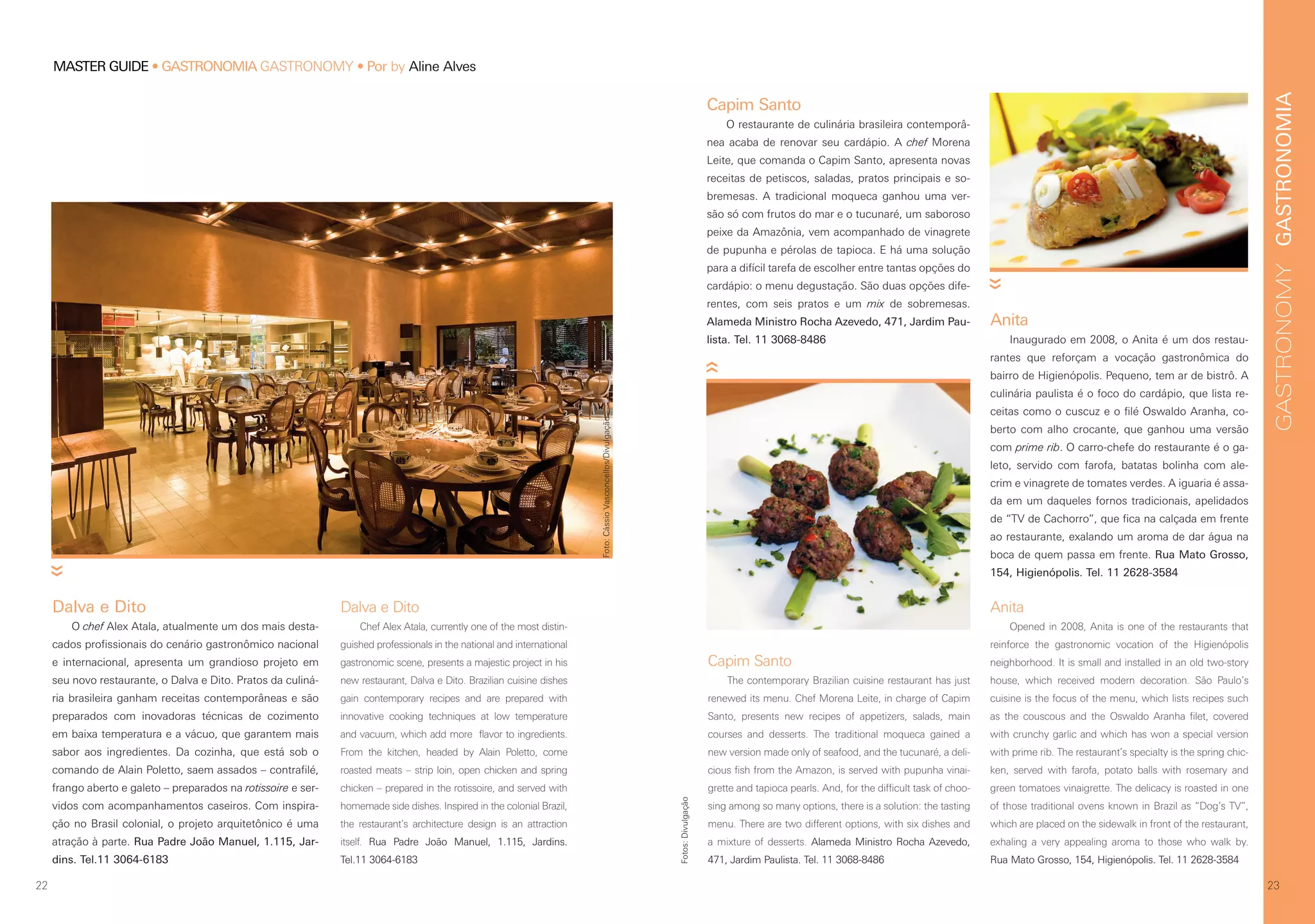 GASTRONOMIAGASTRONOMY
2322
MASTER GUIDE • GASTRONOMIA GASTRONOMY • Por by Aline Alves
Capim Santo
The contemporary Brazilian cuisine restaurant has just
renewed its menu. Chef Morena Leite, in charge of Capim
Santo, presents new recipes of appetizers, salads, main
courses and desserts. The traditional moqueca gained a
new version made only of seafood, and the tucunaré, a deli-
cious fish from the Amazon, is served with pupunha vinai-
grette and tapioca pearls. And, for the difficult task of choo-
sing among so many options, there is a solution: the tasting
menu. There are two different options, with six dishes and
a mixture of desserts. Alameda Ministro Rocha Azevedo,
471, Jardim Paulista. Tel. 11 3068-8486
Dalva e Dito
O chef Alex Atala, atualmente um dos mais desta-
cados profissionais do cenário gastronômico nacional
e internacional, apresenta um grandioso projeto em
seu novo restaurante, o Dalva e Dito. Pratos da culiná-
ria brasileira ganham receitas contemporâneas e são
preparados com inovadoras técnicas de cozimento
em baixa temperatura e a vácuo, que garantem mais
sabor aos ingredientes. Da cozinha, que está sob o
comando de Alain Poletto, saem assados – contrafilé,
frango aberto e galeto – preparados na rotissoire e ser-
vidos com acompanhamentos caseiros. Com inspira-
ção no Brasil colonial, o projeto arquitetônico é uma
atração à parte. Rua Padre João Manuel, 1.115, Jar-
dins. Tel.11 3064-6183
Capim Santo
O restaurante de culinária brasileira contemporâ-
nea acaba de renovar seu cardápio. A chef Morena
Leite, que comanda o Capim Santo, apresenta novas
receitas de petiscos, saladas, pratos principais e so-
bremesas. A tradicional moqueca ganhou uma ver-
são só com frutos do mar e o tucunaré, um saboroso
peixe da Amazônia, vem acompanhado de vinagrete
de pupunha e pérolas de tapioca. E há uma solução
para a difícil tarefa de escolher entre tantas opções do
cardápio: o menu degustação. São duas opções dife-
rentes, com seis pratos e um mix de sobremesas.
Alameda Ministro Rocha Azevedo, 471, Jardim Pau-
lista. Tel. 11 3068-8486
Dalva e Dito
Chef Alex Atala, currently one of the most distin-
guished professionals in the national and international
gastronomic scene, presents a majestic project in his
new restaurant, Dalva e Dito. Brazilian cuisine dishes
gain contemporary recipes and are prepared with
innovative cooking techniques at low temperature
and vacuum, which add more flavor to ingredients.
From the kitchen, headed by Alain Poletto, come
roasted meats – strip loin, open chicken and spring
chicken – prepared in the rotissoire, and served with
homemade side dishes. Inspired in the colonial Brazil,
the restaurant’s architecture design is an attraction
itself. Rua Padre João Manuel, 1.115, Jardins.
Tel.11 3064-6183
Anita
Inaugurado em 2008, o Anita é um dos restau-
rantes que reforçam a vocação gastronômica do
bairro de Higienópolis. Pequeno, tem ar de bistrô. A
culinária paulista é o foco do cardápio, que lista re-
ceitas como o cuscuz e o filé Oswaldo Aranha, co-
berto com alho crocante, que ganhou uma versão
com prime rib. O carro-chefe do restaurante é o ga-
leto, servido com farofa, batatas bolinha com ale-
crim e vinagrete de tomates verdes. A iguaria é assa-
da em um daqueles fornos tradicionais, apelidados
de “TV de Cachorro”, que fica na calçada em frente
ao restaurante, exalando um aroma de dar água na
boca de quem passa em frente. Rua Mato Grosso,
154, Higienópolis. Tel. 11 2628-3584
Anita
Opened in 2008, Anita is one of the restaurants that
reinforce the gastronomic vocation of the Higienópolis
neighborhood. It is small and installed in an old two-story
house, which received modern decoration. São Paulo’s
cuisine is the focus of the menu, which lists recipes such
as the couscous and the Oswaldo Aranha filet, covered
with crunchy garlic and which has won a special version
with prime rib. The restaurant’s specialty is the spring chic-
ken, served with farofa, potato balls with rosemary and
green tomatoes vinaigrette. The delicacy is roasted in one
of those traditional ovens known in Brazil as “Dog’s TV”,
which are placed on the sidewalk in front of the restaurant,
exhaling a very appealing aroma to those who walk by.
Rua Mato Grosso, 154, Higienópolis. Tel. 11 2628-3584
Fotos:Divulgação
Foto:CássioVasconcellos/Divulgação
 