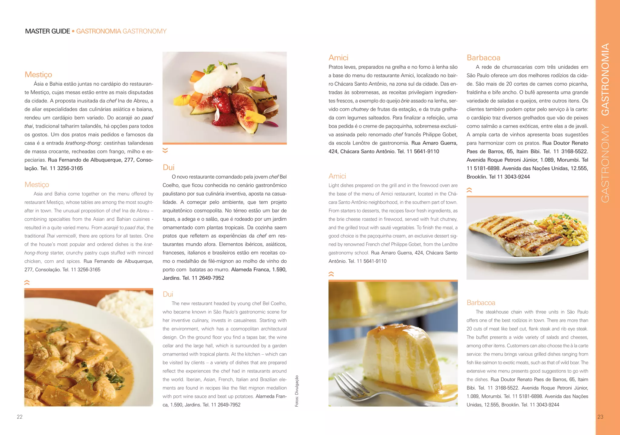 GASTRONOMIAGASTRONOMY
23
Amici
Light dishes prepared on the grill and in the firewood oven are
the base of the menu of Amici restaurant, located in the Chá-
cara Santo Antônio neighborhood, in the southern part of town.
From starters to desserts, the recipes favor fresh ingredients, as
the brie cheese roasted in firewood, served with fruit chutney,
and the grilled trout with sauté vegetables. To finish the meal, a
good choice is the paçoquinha cream, an exclusive dessert sig-
ned by renowned French chef Philippe Gobet, from the Lenôtre
gastronomy school. Rua Amaro Guerra, 424, Chácara Santo
Antônio. Tel. 11 5641-9110
Barbacoa
The steakhouse chain with three units in São Paulo
offers one of the best rodízios in town. There are more than
20 cuts of meat like beef cut, flank steak and rib eye steak.
The buffet presents a wide variety of salads and cheeses,
among other items. Customers can also choose the à la carte
service: the menu brings various grilled dishes ranging from
fish like salmon to exotic meats, such as that of wild boar. The
extensive wine menu presents good suggestions to go with
the dishes. Rua Doutor Renato Paes de Barros, 65, Itaim
Bibi. Tel. 11 3168-5522. Avenida Roque Petroni Júnior,
1.089, Morumbi. Tel. 11 5181-6898. Avenida das Nações
Unidas, 12.555, Brooklin. Tel. 11 3043-9244
Barbacoa
A rede de churrascarias com três unidades em
São Paulo oferece um dos melhores rodízios da cida-
de. São mais de 20 cortes de carnes como picanha,
fraldinha e bife ancho. O bufê apresenta uma grande
variedade de saladas e queijos, entre outros itens. Os
clientes também podem optar pelo serviço à la carte:
o cardápio traz diversos grelhados que vão de peixes
como salmão a carnes exóticas, entre elas a de javali.
A ampla carta de vinhos apresenta boas sugestões
para harmonizar com os pratos. Rua Doutor Renato
Paes de Barros, 65, Itaim Bibi. Tel. 11 3168-5522.
Avenida Roque Petroni Júnior, 1.089, Morumbi. Tel
11 5181-6898. Avenida das Nações Unidas, 12.555,
Brooklin. Tel 11 3043-9244
Amici
Pratos leves, preparados na grelha e no forno à lenha são
a base do menu do restaurante Amici, localizado no bair-
ro Chácara Santo Antônio, na zona sul da cidade. Das en-
tradas às sobremesas, as receitas privilegiam ingredien-
tes frescos, a exemplo do queijo brie assado na lenha, ser-
vido com chutney de frutas da estação, e da truta grelha-
da com legumes salteados. Para finalizar a refeição, uma
boa pedida é o creme de paçoquinha, sobremesa exclusi-
va assinada pelo renomado chef francês Philippe Gobet,
da escola Lenôtre de gastronomia. Rua Amaro Guerra,
424, Chácara Santo Antônio. Tel. 11 5641-9110
MASTER GUIDE • GASTRONOMIA GASTRONOMY
22
Mestiço
Ásia e Bahia estão juntas no cardápio do restauran-
te Mestiço, cujas mesas estão entre as mais disputadas
da cidade. A proposta inusitada da chef Ina de Abreu, a
de aliar especialidades das culinárias asiática e baiana,
rendeu um cardápio bem variado. Do acarajé ao paad
thai, tradicional talharim tailandês, há opções para todos
os gostos. Um dos pratos mais pedidos e famosos da
casa é a entrada krathong-thong: cestinhas tailandesas
de massa crocante, recheadas com frango, milho e es-
peciarias. Rua Fernando de Albuquerque, 277, Conso-
lação. Tel. 11 3256-3165
Mestiço
Asia and Bahia come together on the menu offered by
restaurant Mestiço, whose tables are among the most sought-
after in town. The unusual proposition of chef Ina de Abreu –
combining specialties from the Asian and Bahian cuisines -
resulted in a quite varied menu. From acarajé to paad thai, the
traditional Thai vermicelli, there are options for all tastes. One
of the house’s most popular and ordered dishes is the krat-
hong-thong starter, crunchy pastry cups stuffed with minced
chicken, corn and spices. Rua Fernando de Albuquerque,
277, Consolação. Tel. 11 3256-3165
Dui
O novo restaurante comandado pela jovem chef Bel
Coelho, que ficou conhecida no cenário gastronômico
paulistano por sua culinária inventiva, aposta na casua-
lidade. A começar pelo ambiente, que tem projeto
arquitetônico cosmopolita. No térreo estão um bar de
tapas, a adega e o salão, que é rodeado por um jardim
ornamentado com plantas tropicais. Da cozinha saem
pratos que refletem as experiências da chef em res-
taurantes mundo afora. Elementos ibéricos, asiáticos,
franceses, italianos e brasileiros estão em receitas co-
mo o medalhão de filé-mignon ao molho de vinho do
porto com  batatas ao murro. Alameda Franca, 1.590,
Jardins. Tel. 11 2649-7952
Dui
The new restaurant headed by young chef Bel Coelho,
who became known in São Paulo’s gastronomic scene for
her inventive culinary, invests in casualness. Starting with
the environment, which has a cosmopolitan architectural
design. On the ground floor you find a tapas bar, the wine
cellar and the large hall, which is surrounded by a garden
ornamented with tropical plants. At the kitchen – which can
be visited by clients – a variety of dishes that are prepared
reflect the experiences the chef had in restaurants around
the world. Iberian, Asian, French, Italian and Brazilian ele-
ments are found in recipes like the filet mignon medallion
with port wine sauce and beat up potatoes. Alameda Fran-
ca, 1.590, Jardins. Tel. 11 2649-7952
Fotos:Divulgação
 