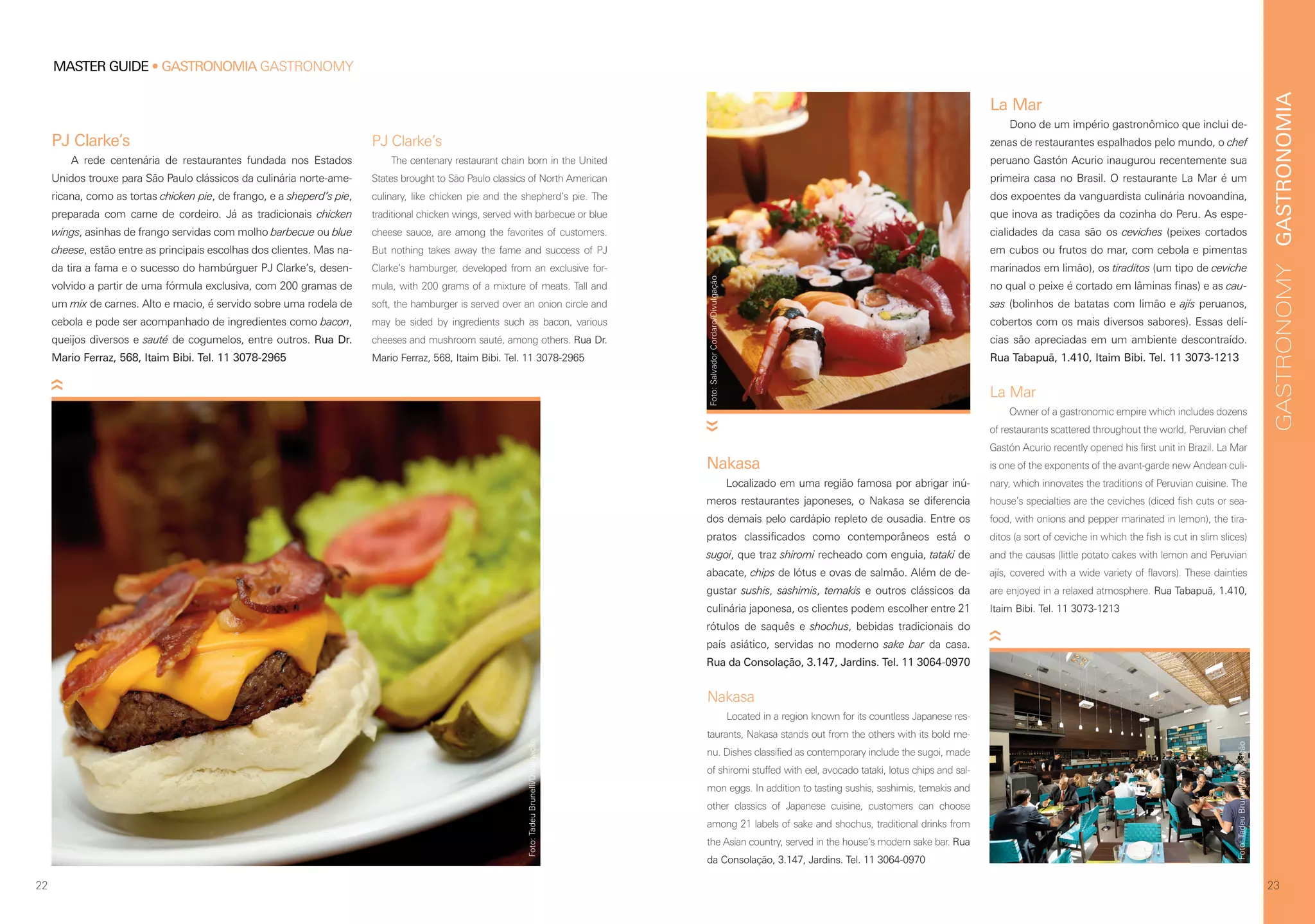 GASTRONOMIAGASTRONOMY
2322
MASTER GUIDE • GASTRONOMIA GASTRONOMY
La Mar
Dono de um império gastronômico que inclui de-
zenas de restaurantes espalhados pelo mundo, o chef
peruano Gastón Acurio inaugurou recentemente sua
primeira casa no Brasil. O restaurante La Mar é um
dos expoentes da vanguardista culinária novoandina,
que inova as tradições da cozinha do Peru. As espe-
cialidades da casa são os ceviches (peixes cortados
em cubos ou frutos do mar, com cebola e pimentas
marinados em limão), os tiraditos (um tipo de ceviche
no qual o peixe é cortado em lâminas finas) e as cau-
sas (bolinhos de batatas com limão e ajís peruanos,
cobertos com os mais diversos sabores). Essas delí-
cias são apreciadas em um ambiente descontraído.
Rua Tabapuã, 1.410, Itaim Bibi. Tel. 11 3073-1213
Nakasa
Located in a region known for its countless Japanese res-
taurants, Nakasa stands out from the others with its bold me-
nu. Dishes classified as contemporary include the sugoi, made
of shiromi stuffed with eel, avocado tataki, lotus chips and sal-
mon eggs. In addition to tasting sushis, sashimis, temakis and
other classics of Japanese cuisine, customers can choose
among 21 labels of sake and shochus, traditional drinks from
the Asian country, served in the house’s modern sake bar. Rua
da Consolação, 3.147, Jardins. Tel. 11 3064-0970
La Mar
Owner of a gastronomic empire which includes dozens
of restaurants scattered throughout the world, Peruvian chef
Gastón Acurio recently opened his first unit in Brazil. La Mar
is one of the exponents of the avant-garde new Andean culi-
nary, which innovates the traditions of Peruvian cuisine. The
house’s specialties are the ceviches (diced fish cuts or sea-
food, with onions and pepper marinated in lemon), the tira-
ditos (a sort of ceviche in which the fish is cut in slim slices)
and the causas (little potato cakes with lemon and Peruvian
ajís, covered with a wide variety of flavors). These dainties
are enjoyed in a relaxed atmosphere. Rua Tabapuã, 1.410,
Itaim Bibi. Tel. 11 3073-1213
PJ Clarke’s
A rede centenária de restaurantes fundada nos Estados
Unidos trouxe para São Paulo clássicos da culinária norte-ame-
ricana, como as tortas chicken pie, de frango, e a sheperd’s pie,
preparada com carne de cordeiro. Já as tradicionais chicken
wings, asinhas de frango servidas com molho barbecue ou blue
cheese, estão entre as principais escolhas dos clientes. Mas na-
da tira a fama e o sucesso do hambúrguer PJ Clarke’s, desen-
volvido a partir de uma fórmula exclusiva, com 200 gramas de
um mix de carnes. Alto e macio, é servido sobre uma rodela de
cebola e pode ser acompanhado de ingredientes como bacon,
queijos diversos e sauté de cogumelos, entre outros. Rua Dr.
Mario Ferraz, 568, Itaim Bibi. Tel. 11 3078-2965
PJ Clarke’s
The centenary restaurant chain born in the United
States brought to São Paulo classics of North American
culinary, like chicken pie and the shepherd’s pie. The
traditional chicken wings, served with barbecue or blue
cheese sauce, are among the favorites of customers.
But nothing takes away the fame and success of PJ
Clarke’s hamburger, developed from an exclusive for-
mula, with 200 grams of a mixture of meats. Tall and
soft, the hamburger is served over an onion circle and
may be sided by ingredients such as bacon, various
cheeses and mushroom sauté, among others. Rua Dr.
Mario Ferraz, 568, Itaim Bibi. Tel. 11 3078-2965
Nakasa
Localizado em uma região famosa por abrigar inú-
meros restaurantes japoneses, o Nakasa se diferencia
dos demais pelo cardápio repleto de ousadia. Entre os
pratos classificados como contemporâneos está o
sugoi, que traz shiromi recheado com enguia, tataki de
abacate, chips de lótus e ovas de salmão. Além de de-
gustar sushis, sashimis, temakis e outros clássicos da
culinária japonesa, os clientes podem escolher entre 21
rótulos de saquês e shochus, bebidas tradicionais do
país asiático, servidas no moderno sake bar da casa.
Rua da Consolação, 3.147, Jardins. Tel. 11 3064-0970
Foto:TadeuBrunelli/Divulgação
Foto:SalvadorCordaro/Divulgação
Foto:TadeuBrunelli/Divulgação
 