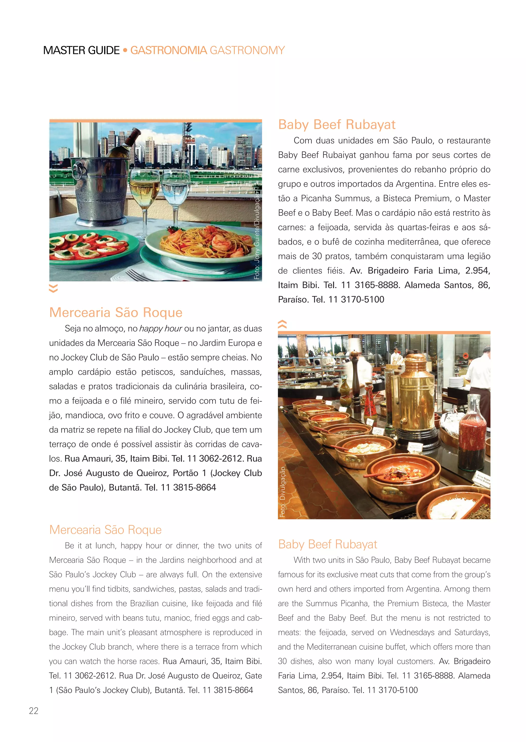 22
MASTER GUIDE • GASTRONOMIA GASTRONOMY
Baby Beef Rubayat
With two units in São Paulo, Baby Beef Rubayat became
famous for its exclusive meat cuts that come from the group’s
own herd and others imported from Argentina. Among them
are the Summus Picanha, the Premium Bisteca, the Master
Beef and the Baby Beef. But the menu is not restricted to
meats: the feijoada, served on Wednesdays and Saturdays,
and the Mediterranean cuisine buffet, which offers more than
30 dishes, also won many loyal customers. Av. Brigadeiro
Faria Lima, 2.954, Itaim Bibi. Tel. 11 3165-8888. Alameda
Santos, 86, Paraíso. Tel. 11 3170-5100
Baby Beef Rubayat
Com duas unidades em São Paulo, o restaurante
Baby Beef Rubaiyat ganhou fama por seus cortes de
carne exclusivos, provenientes do rebanho próprio do
grupo e outros importados da Argentina. Entre eles es-
tão a Picanha Summus, a Bisteca Premium, o Master
Beef e o Baby Beef. Mas o cardápio não está restrito às
carnes: a feijoada, servida às quartas-feiras e aos sá-
bados, e o bufê de cozinha mediterrânea, que oferece
mais de 30 pratos, também conquistaram uma legião
de clientes fiéis. Av. Brigadeiro Faria Lima, 2.954,
Itaim Bibi. Tel. 11 3165-8888. Alameda Santos, 86,
Paraíso. Tel. 11 3170-5100
Mercearia São Roque
Be it at lunch, happy hour or dinner, the two units of
Mercearia São Roque – in the Jardins neighborhood and at
São Paulo’s Jockey Club – are always full. On the extensive
menu you’ll find tidbits, sandwiches, pastas, salads and tradi-
tional dishes from the Brazilian cuisine, like feijoada and filé
mineiro, served with beans tutu, manioc, fried eggs and cab-
bage. The main unit’s pleasant atmosphere is reproduced in
the Jockey Club branch, where there is a terrace from which
you can watch the horse races. Rua Amauri, 35, Itaim Bibi.
Tel. 11 3062-2612. Rua Dr. José Augusto de Queiroz, Gate
1 (São Paulo’s Jockey Club), Butantã. Tel. 11 3815-8664
Mercearia São Roque
Seja no almoço, no happy hour ou no jantar, as duas
unidades da Mercearia São Roque – no Jardim Europa e
no Jockey Club de São Paulo – estão sempre cheias. No
amplo cardápio estão petiscos, sanduíches, massas,
saladas e pratos tradicionais da culinária brasileira, co-
mo a feijoada e o filé mineiro, servido com tutu de fei-
jão, mandioca, ovo frito e couve. O agradável ambiente
da matriz se repete na filial do Jockey Club, que tem um
terraço de onde é possível assistir às corridas de cava-
los. Rua Amauri, 35, Itaim Bibi. Tel. 11 3062-2612. Rua
Dr. José Augusto de Queiroz, Portão 1 (Jockey Club
de São Paulo), Butantã. Tel. 11 3815-8664
Foto:JonyGuiete/Divulgação
Foto:Divulgação
 