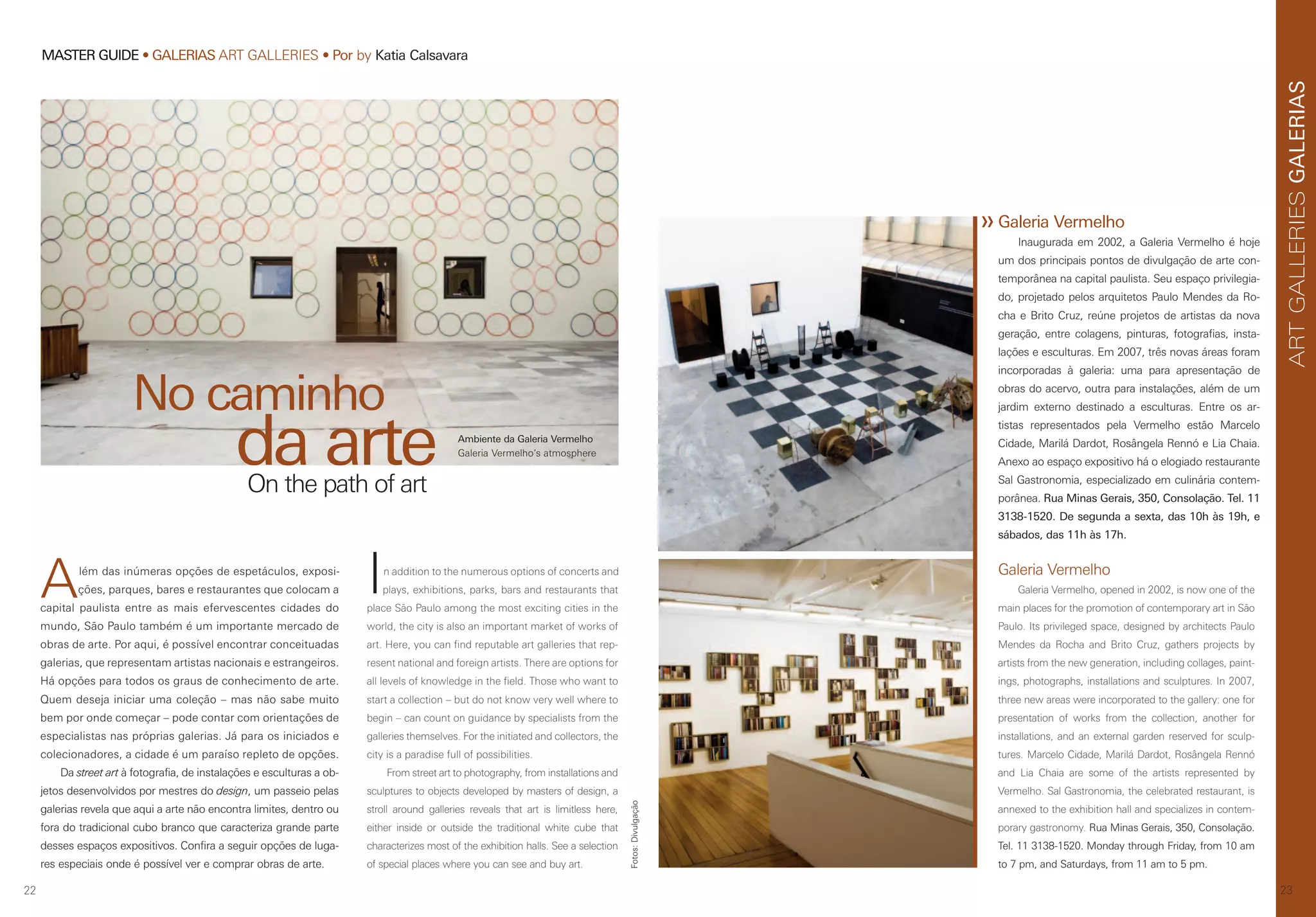 22
MASTER GUIDE • GALERIAS ART GALLERIES • Por by Katia Calsavara
23
GALERIASARTGALLERIES
Além das inúmeras opções de espetáculos, exposi-
ções, parques, bares e restaurantes que colocam a
capital paulista entre as mais efervescentes cidades do
mundo, São Paulo também é um importante mercado de
obras de arte. Por aqui, é possível encontrar conceituadas
galerias, que representam artistas nacionais e estrangeiros.
Há opções para todos os graus de conhecimento de arte.
Quem deseja iniciar uma coleção – mas não sabe muito
bem por onde começar – pode contar com orientações de
especialistas nas próprias galerias. Já para os iniciados e
colecionadores, a cidade é um paraíso repleto de opções.
Da street art à fotografia, de instalações e esculturas a ob-
jetos desenvolvidos por mestres do design, um passeio pelas
galerias revela que aqui a arte não encontra limites, dentro ou
fora do tradicional cubo branco que caracteriza grande parte
desses espaços expositivos. Confira a seguir opções de luga-
res especiais onde é possível ver e comprar obras de arte.
In addition to the numerous options of concerts and
plays, exhibitions, parks, bars and restaurants that
place São Paulo among the most exciting cities in the
world, the city is also an important market of works of
art. Here, you can find reputable art galleries that rep-
resent national and foreign artists. There are options for
all levels of knowledge in the field. Those who want to
start a collection – but do not know very well where to
begin – can count on guidance by specialists from the
galleries themselves. For the initiated and collectors, the
city is a paradise full of possibilities.
From street art to photography, from installations and
sculptures to objects developed by masters of design, a
stroll around galleries reveals that art is limitless here,
either inside or outside the traditional white cube that
characterizes most of the exhibition halls. See a selection
of special places where you can see and buy art.
No caminho
da arteOn the path of art
Galeria Vermelho
Galeria Vermelho, opened in 2002, is now one of the
main places for the promotion of contemporary art in São
Paulo. Its privileged space, designed by architects Paulo
Mendes da Rocha and Brito Cruz, gathers projects by
artists from the new generation, including collages, paint-
ings, photographs, installations and sculptures. In 2007,
three new areas were incorporated to the gallery: one for
presentation of works from the collection, another for
installations, and an external garden reserved for sculp-
tures. Marcelo Cidade, Marilá Dardot, Rosângela Rennó
and Lia Chaia are some of the artists represented by
Vermelho. Sal Gastronomia, the celebrated restaurant, is
annexed to the exhibition hall and specializes in contem-
porary gastronomy. Rua Minas Gerais, 350, Consolação.
Tel. 11 3138-1520. Monday through Friday, from 10 am
to 7 pm, and Saturdays, from 11 am to 5 pm.
Galeria Vermelho
Inaugurada em 2002, a Galeria Vermelho é hoje
um dos principais pontos de divulgação de arte con-
temporânea na capital paulista. Seu espaço privilegia-
do, projetado pelos arquitetos Paulo Mendes da Ro-
cha e Brito Cruz, reúne projetos de artistas da nova
geração, entre colagens, pinturas, fotografias, insta-
lações e esculturas. Em 2007, três novas áreas foram
incorporadas à galeria: uma para apresentação de
obras do acervo, outra para instalações, além de um
jardim externo destinado a esculturas. Entre os ar-
tistas representados pela Vermelho estão Marcelo
Cidade, Marilá Dardot, Rosângela Rennó e Lia Chaia.
Anexo ao espaço expositivo há o elogiado restaurante
Sal Gastronomia, especializado em culinária contem-
porânea. Rua Minas Gerais, 350, Consolação. Tel. 11
3138-1520. De segunda a sexta, das 10h às 19h, e
sábados, das 11h às 17h.
Ambiente da Galeria Vermelho
Galeria Vermelho’s atmosphere
Fotos:Divulgação
 