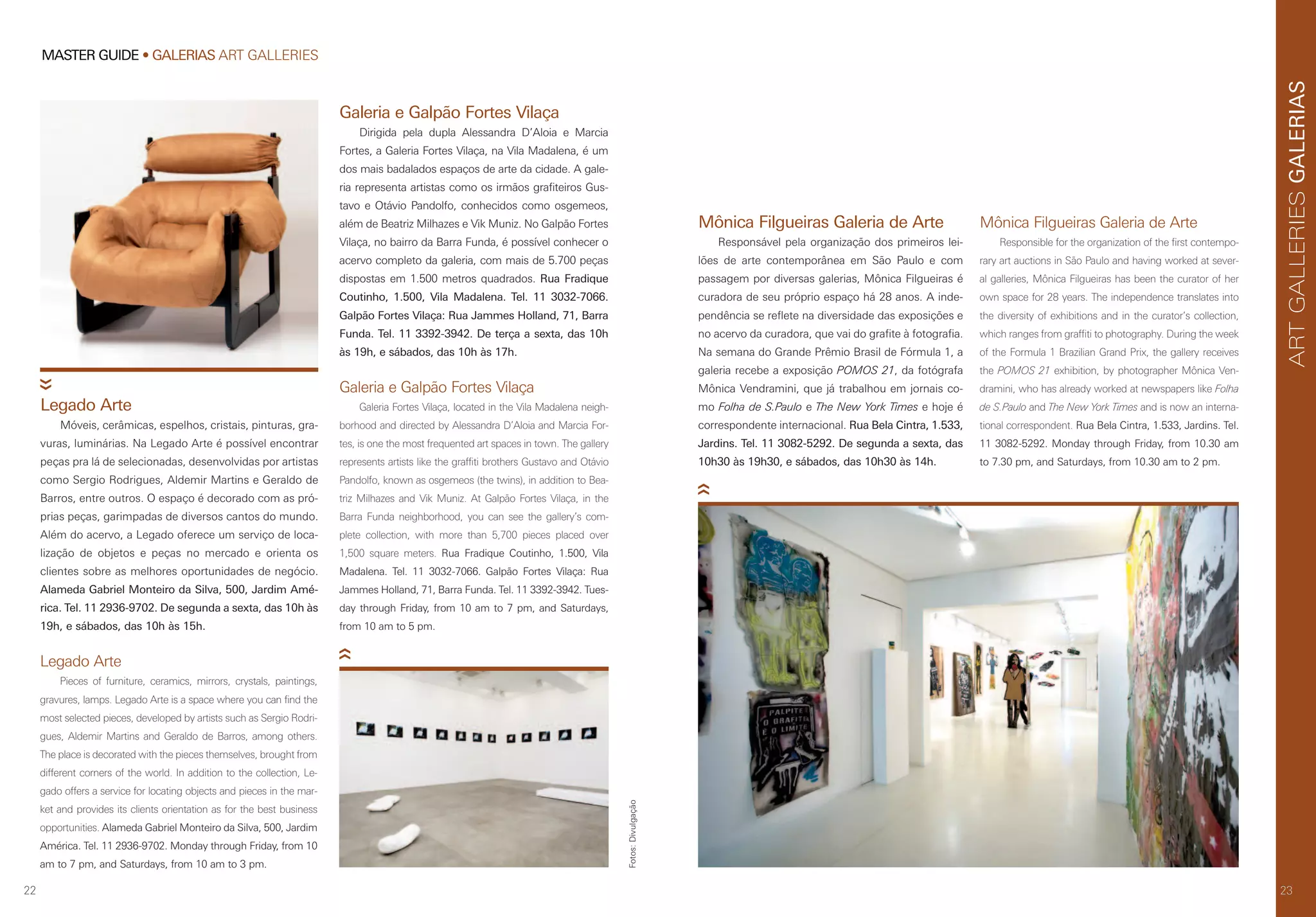 22
MASTER GUIDE • GALERIAS ART GALLERIES
23
GALERIASARTGALLERIES
23
Galeria e Galpão Fortes Vilaça
Dirigida pela dupla Alessandra D’Aloia e Marcia
Fortes, a Galeria Fortes Vilaça, na Vila Madalena, é um
dos mais badalados espaços de arte da cidade. A gale-
ria representa artistas como os irmãos grafiteiros Gus-
tavo e Otávio Pandolfo, conhecidos como osgemeos,
além de Beatriz Milhazes e Vik Muniz. No Galpão Fortes
Vilaça, no bairro da Barra Funda, é possível conhecer o
acervo completo da galeria, com mais de 5.700 peças
dispostas em 1.500 metros quadrados. Rua Fradique
Coutinho, 1.500, Vila Madalena. Tel. 11 3032-7066.
Galpão Fortes Vilaça: Rua Jammes Holland, 71, Barra
Funda. Tel. 11 3392-3942. De terça a sexta, das 10h
às 19h, e sábados, das 10h às 17h.
Mônica Filgueiras Galeria de Arte
Responsável pela organização dos primeiros lei-
lões de arte contemporânea em São Paulo e com
passagem por diversas galerias, Mônica Filgueiras é
curadora de seu próprio espaço há 28 anos. A inde-
pendência se reflete na diversidade das exposições e
no acervo da curadora, que vai do grafite à fotografia.
Na semana do Grande Prêmio Brasil de Fórmula 1, a
galeria recebe a exposição POMOS 21, da fotógrafa
Mônica Vendramini, que já trabalhou em jornais co-
mo Folha de S.Paulo e The New York Times e hoje é
correspondente internacional. Rua Bela Cintra, 1.533,
Jardins. Tel. 11 3082-5292. De segunda a sexta, das
10h30 às 19h30, e sábados, das 10h30 às 14h.
Legado Arte
Pieces of furniture, ceramics, mirrors, crystals, paintings,
gravures, lamps. Legado Arte is a space where you can find the
most selected pieces, developed by artists such as Sergio Rodri-
gues, Aldemir Martins and Geraldo de Barros, among others.
The place is decorated with the pieces themselves, brought from
different corners of the world. In addition to the collection, Le-
gado offers a service for locating objects and pieces in the mar-
ket and provides its clients orientation as for the best business
opportunities. Alameda Gabriel Monteiro da Silva, 500, Jardim
América. Tel. 11 2936-9702. Monday through Friday, from 10
am to 7 pm, and Saturdays, from 10 am to 3 pm.
Galeria e Galpão Fortes Vilaça
Galeria Fortes Vilaça, located in the Vila Madalena neigh-
borhood and directed by Alessandra D’Aloia and Marcia For-
tes, is one the most frequented art spaces in town. The gallery
represents artists like the graffiti brothers Gustavo and Otávio
Pandolfo, known as osgemeos (the twins), in addition to Bea-
triz Milhazes and Vik Muniz. At Galpão Fortes Vilaça, in the
Barra Funda neighborhood, you can see the gallery’s com-
plete collection, with more than 5,700 pieces placed over
1,500 square meters. Rua Fradique Coutinho, 1.500, Vila
Madalena. Tel. 11 3032-7066. Galpão Fortes Vilaça: Rua
Jammes Holland, 71, Barra Funda. Tel. 11 3392-3942. Tues-
day through Friday, from 10 am to 7 pm, and Saturdays,
from 10 am to 5 pm.
Mônica Filgueiras Galeria de Arte
Responsible for the organization of the first contempo-
rary art auctions in São Paulo and having worked at sever-
al galleries, Mônica Filgueiras has been the curator of her
own space for 28 years. The independence translates into
the diversity of exhibitions and in the curator’s collection,
which ranges from graffiti to photography. During the week
of the Formula 1 Brazilian Grand Prix, the gallery receives
the POMOS 21 exhibition, by photographer Mônica Ven-
dramini, who has already worked at newspapers like Folha
de S.Paulo and The New York Times and is now an interna-
tional correspondent. Rua Bela Cintra, 1.533, Jardins. Tel.
11 3082-5292. Monday through Friday, from 10.30 am
to 7.30 pm, and Saturdays, from 10.30 am to 2 pm.
Legado Arte
Móveis, cerâmicas, espelhos, cristais, pinturas, gra-
vuras, luminárias. Na Legado Arte é possível encontrar
peças pra lá de selecionadas, desenvolvidas por artistas
como Sergio Rodrigues, Aldemir Martins e Geraldo de
Barros, entre outros. O espaço é decorado com as pró-
prias peças, garimpadas de diversos cantos do mundo.
Além do acervo, a Legado oferece um serviço de loca-
lização de objetos e peças no mercado e orienta os
clientes sobre as melhores oportunidades de negócio.
Alameda Gabriel Monteiro da Silva, 500, Jardim Amé-
rica. Tel. 11 2936-9702. De segunda a sexta, das 10h às
19h, e sábados, das 10h às 15h. Fotos:Divulgação
 