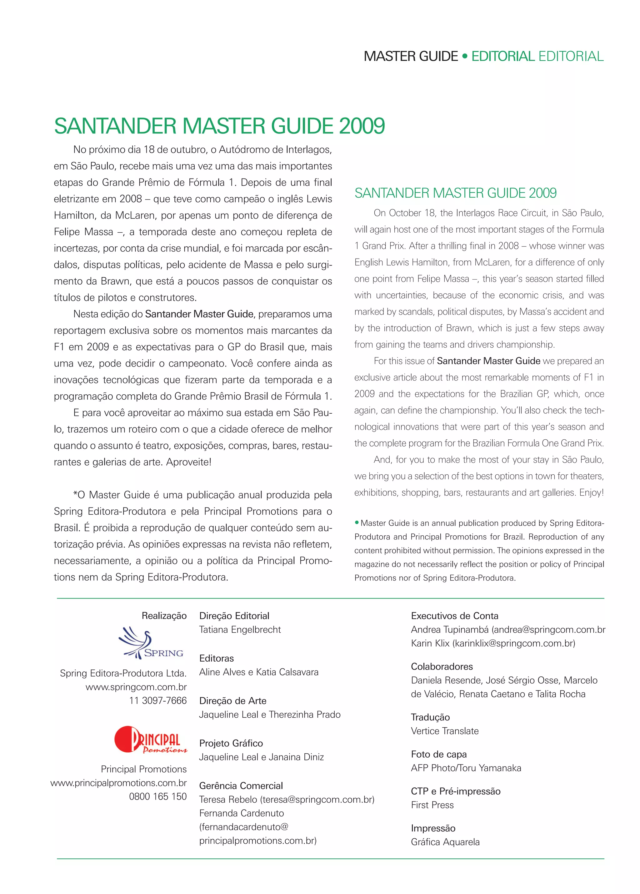 Realização
Spring Editora-Produtora Ltda.
www.springcom.com.br
11 3097-7666
Principal Promotions
www.principalpromotions.com.br
0800 165 150
MASTER GUIDE • EDITORIAL EDITORIAL
No próximo dia 18 de outubro, o Autódromo de Interlagos,
em São Paulo, recebe mais uma vez uma das mais importantes
etapas do Grande Prêmio de Fórmula 1. Depois de uma final
eletrizante em 2008 – que teve como campeão o inglês Lewis
Hamilton, da McLaren, por apenas um ponto de diferença de
Felipe Massa –, a temporada deste ano começou repleta de
incertezas, por conta da crise mundial, e foi marcada por escân-
dalos, disputas políticas, pelo acidente de Massa e pelo surgi-
mento da Brawn, que está a poucos passos de conquistar os
títulos de pilotos e construtores.
Nesta edição do Santander Master Guide, preparamos uma
reportagem exclusiva sobre os momentos mais marcantes da
F1 em 2009 e as expectativas para o GP do Brasil que, mais
uma vez, pode decidir o campeonato. Você confere ainda as
inovações tecnológicas que fizeram parte da temporada e a
programação completa do Grande Prêmio Brasil de Fórmula 1.
E para você aproveitar ao máximo sua estada em São Pau-
lo, trazemos um roteiro com o que a cidade oferece de melhor
quando o assunto é teatro, exposições, compras, bares, restau-
rantes e galerias de arte. Aproveite!
*O Master Guide é uma publicação anual produzida pela
Spring Editora-Produtora e pela Principal Promotions para o
Brasil. É proibida a reprodução de qualquer conteúdo sem au-
torização prévia. As opiniões expressas na revista não refletem,
necessariamente, a opinião ou a política da Principal Promo-
tions nem da Spring Editora-Produtora.
On October 18, the Interlagos Race Circuit, in São Paulo,
will again host one of the most important stages of the Formula
1 Grand Prix. After a thrilling final in 2008 – whose winner was
English Lewis Hamilton, from McLaren, for a difference of only
one point from Felipe Massa –, this year’s season started filled
with uncertainties, because of the economic crisis, and was
marked by scandals, political disputes, by Massa’s accident and
by the introduction of Brawn, which is just a few steps away
from gaining the teams and drivers championship.
For this issue of Santander Master Guide we prepared an
exclusive article about the most remarkable moments of F1 in
2009 and the expectations for the Brazilian GP, which, once
again, can define the championship. You’ll also check the tech-
nological innovations that were part of this year’s season and
the complete program for the Brazilian Formula One Grand Prix.
And, for you to make the most of your stay in São Paulo,
we bring you a selection of the best options in town for theaters,
exhibitions, shopping, bars, restaurants and art galleries. Enjoy!
•Master Guide is an annual publication produced by Spring Editora-
Produtora and Principal Promotions for Brazil. Reproduction of any
content prohibited without permission. The opinions expressed in the
magazine do not necessarily reflect the position or policy of Principal
Promotions nor of Spring Editora-Produtora.
SANTANDER MASTER GUIDE 2009
SANTANDER MASTER GUIDE 2009
Direção Editorial
Tatiana Engelbrecht
Editoras
Aline Alves e Katia Calsavara
Direção de Arte
Jaqueline Leal e Therezinha Prado
Projeto Gráfico
Jaqueline Leal e Janaina Diniz
Gerência Comercial
Teresa Rebelo (teresa@springcom.com.br)
Fernanda Cardenuto
(fernandacardenuto@
principalpromotions.com.br)
Executivos de Conta
Andrea Tupinambá (andrea@springcom.com.br
Karin Klix (karinklix@springcom.com.br)
Colaboradores
Daniela Resende, José Sérgio Osse, Marcelo
de Valécio, Renata Caetano e Talita Rocha
Tradução
Vertice Translate
Foto de capa
AFP Photo/Toru Yamanaka
CTP e Pré-impressão
First Press
Impressão
Gráfica Aquarela
MG09editorialexpV1.qxp:Layout 1 10/6/09 5:54 PM Page 2
 