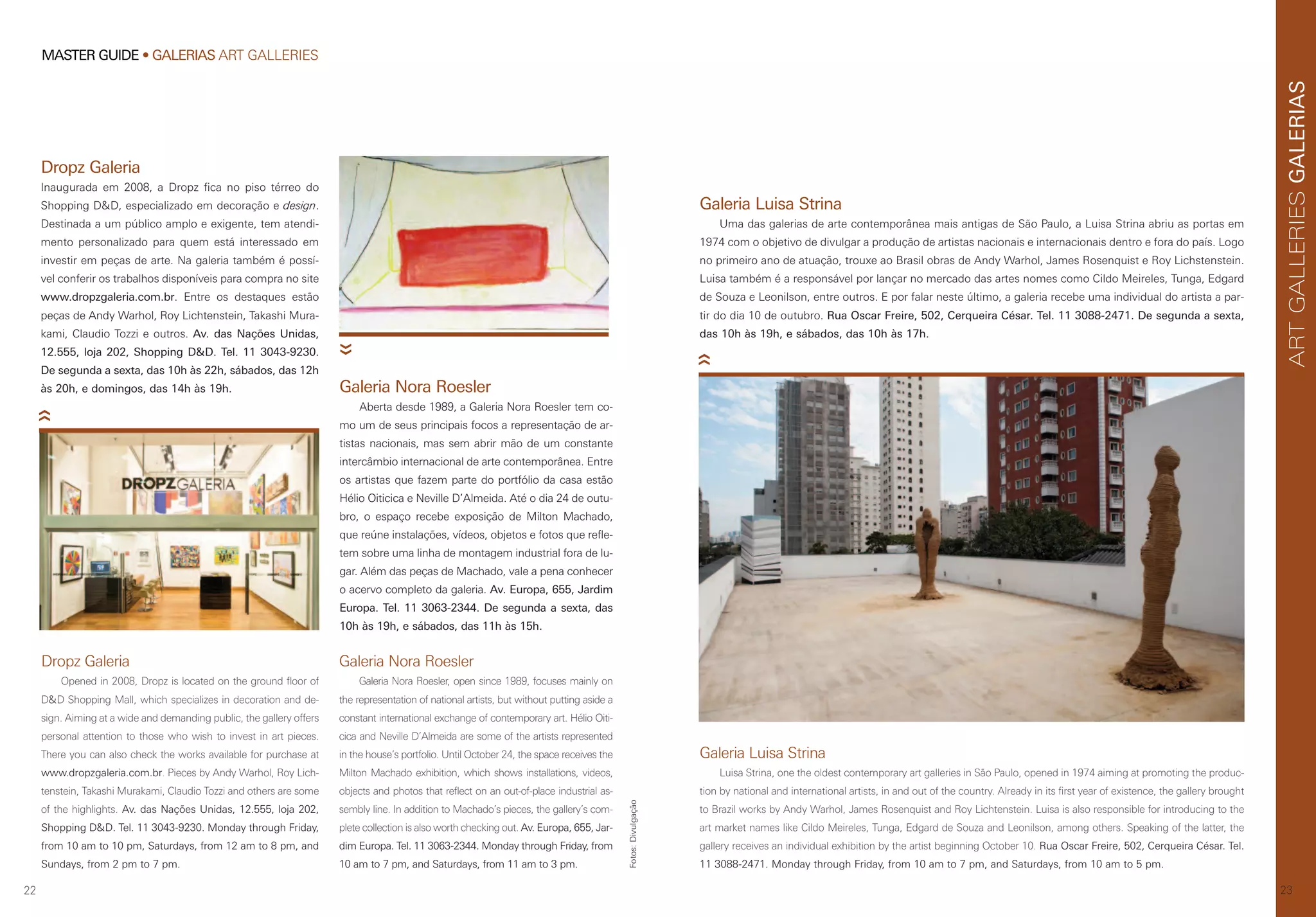 22
MASTER GUIDE • GALERIAS ART GALLERIES
23
GALERIASARTGALLERIES
Dropz Galeria
Inaugurada em 2008, a Dropz fica no piso térreo do
Shopping D&D, especializado em decoração e design.
Destinada a um público amplo e exigente, tem atendi-
mento personalizado para quem está interessado em
investir em peças de arte. Na galeria também é possí-
vel conferir os trabalhos disponíveis para compra no site
www.dropzgaleria.com.br. Entre os destaques estão
peças de Andy Warhol, Roy Lichtenstein, Takashi Mura-
kami, Claudio Tozzi e outros. Av. das Nações Unidas,
12.555, loja 202, Shopping D&D. Tel. 11 3043-9230.
De segunda a sexta, das 10h às 22h, sábados, das 12h
às 20h, e domingos, das 14h às 19h.
Dropz Galeria
Opened in 2008, Dropz is located on the ground floor of
D&D Shopping Mall, which specializes in decoration and de-
sign. Aiming at a wide and demanding public, the gallery offers
personal attention to those who wish to invest in art pieces.
There you can also check the works available for purchase at
www.dropzgaleria.com.br. Pieces by Andy Warhol, Roy Lich-
tenstein, Takashi Murakami, Claudio Tozzi and others are some
of the highlights. Av. das Nações Unidas, 12.555, loja 202,
Shopping D&D. Tel. 11 3043-9230. Monday through Friday,
from 10 am to 10 pm, Saturdays, from 12 am to 8 pm, and
Sundays, from 2 pm to 7 pm.
Galeria Luisa Strina
Uma das galerias de arte contemporânea mais antigas de São Paulo, a Luisa Strina abriu as portas em
1974 com o objetivo de divulgar a produção de artistas nacionais e internacionais dentro e fora do país. Logo
no primeiro ano de atuação, trouxe ao Brasil obras de Andy Warhol, James Rosenquist e Roy Lichstenstein.
Luisa também é a responsável por lançar no mercado das artes nomes como Cildo Meireles, Tunga, Edgard
de Souza e Leonilson, entre outros. E por falar neste último, a galeria recebe uma individual do artista a par-
tir do dia 10 de outubro. Rua Oscar Freire, 502, Cerqueira César. Tel. 11 3088-2471. De segunda a sexta,
das 10h às 19h, e sábados, das 10h às 17h.
Galeria Luisa Strina
Luisa Strina, one the oldest contemporary art galleries in São Paulo, opened in 1974 aiming at promoting the produc-
tion by national and international artists, in and out of the country. Already in its first year of existence, the gallery brought
to Brazil works by Andy Warhol, James Rosenquist and Roy Lichtenstein. Luisa is also responsible for introducing to the
art market names like Cildo Meireles, Tunga, Edgard de Souza and Leonilson, among others. Speaking of the latter, the
gallery receives an individual exhibition by the artist beginning October 10. Rua Oscar Freire, 502, Cerqueira César. Tel.
11 3088-2471. Monday through Friday, from 10 am to 7 pm, and Saturdays, from 10 am to 5 pm.
Galeria Nora Roesler
Galeria Nora Roesler, open since 1989, focuses mainly on
the representation of national artists, but without putting aside a
constant international exchange of contemporary art. Hélio Oiti-
cica and Neville D’Almeida are some of the artists represented
in the house’s portfolio. Until October 24, the space receives the
Milton Machado exhibition, which shows installations, videos,
objects and photos that reflect on an out-of-place industrial as-
sembly line. In addition to Machado’s pieces, the gallery’s com-
plete collection is also worth checking out. Av. Europa, 655, Jar-
dim Europa. Tel. 11 3063-2344. Monday through Friday, from
10 am to 7 pm, and Saturdays, from 11 am to 3 pm.
Galeria Nora Roesler
Aberta desde 1989, a Galeria Nora Roesler tem co-
mo um de seus principais focos a representação de ar-
tistas nacionais, mas sem abrir mão de um constante
intercâmbio internacional de arte contemporânea. Entre
os artistas que fazem parte do portfólio da casa estão
Hélio Oiticica e Neville D’Almeida. Até o dia 24 de outu-
bro, o espaço recebe exposição de Milton Machado,
que reúne instalações, vídeos, objetos e fotos que refle-
tem sobre uma linha de montagem industrial fora de lu-
gar. Além das peças de Machado, vale a pena conhecer
o acervo completo da galeria. Av. Europa, 655, Jardim
Europa. Tel. 11 3063-2344. De segunda a sexta, das
10h às 19h, e sábados, das 11h às 15h.
Fotos:Divulgação
 