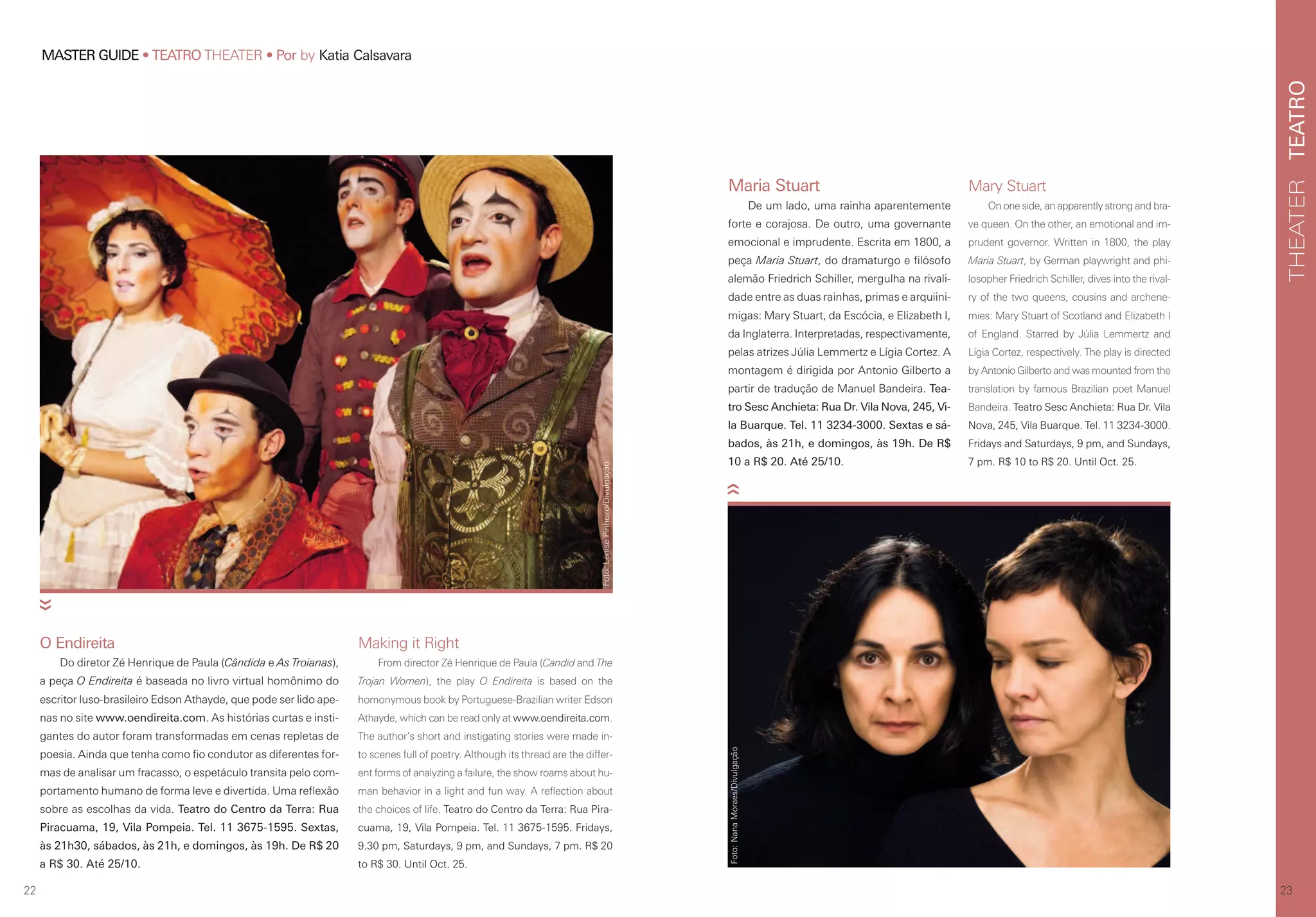 TEATROTHEATER
2322
MASTER GUIDE • TEATRO THEATER • Por by Katia Calsavara
O Endireita
Do diretor Zé Henrique de Paula (Cândida e As Troianas),
a peça O Endireita é baseada no livro virtual homônimo do
escritor luso-brasileiro Edson Athayde, que pode ser lido ape-
nas no site www.oendireita.com. As histórias curtas e insti-
gantes do autor foram transformadas em cenas repletas de
poesia. Ainda que tenha como fio condutor as diferentes for-
mas de analisar um fracasso, o espetáculo transita pelo com-
portamento humano de forma leve e divertida. Uma reflexão
sobre as escolhas da vida. Teatro do Centro da Terra: Rua
Piracuama, 19, Vila Pompeia. Tel. 11 3675-1595. Sextas,
às 21h30, sábados, às 21h, e domingos, às 19h. De R$ 20
a R$ 30. Até 25/10.
Maria Stuart
De um lado, uma rainha aparentemente
forte e corajosa. De outro, uma governante
emocional e imprudente. Escrita em 1800, a
peça Maria Stuart, do dramaturgo e filósofo
alemão Friedrich Schiller, mergulha na rivali-
dade entre as duas rainhas, primas e arquiini-
migas: Mary Stuart, da Escócia, e Elizabeth I,
da Inglaterra. Interpretadas, respectivamente,
pelas atrizes Júlia Lemmertz e Lígia Cortez. A
montagem é dirigida por Antonio Gilberto a
partir de tradução de Manuel Bandeira. Tea-
tro Sesc Anchieta: Rua Dr. Vila Nova, 245, Vi-
la Buarque. Tel. 11 3234-3000. Sextas e sá-
bados, às 21h, e domingos, às 19h. De R$
10 a R$ 20. Até 25/10.
Mary Stuart
On one side, an apparently strong and bra-
ve queen. On the other, an emotional and im-
prudent governor. Written in 1800, the play
Maria Stuart, by German playwright and phi-
losopher Friedrich Schiller, dives into the rival-
ry of the two queens, cousins and archene-
mies: Mary Stuart of Scotland and Elizabeth I
of England. Starred by Júlia Lemmertz and
Lígia Cortez, respectively. The play is directed
by Antonio Gilberto and was mounted from the
translation by famous Brazilian poet Manuel
Bandeira. Teatro Sesc Anchieta: Rua Dr. Vila
Nova, 245, Vila Buarque. Tel. 11 3234-3000.
Fridays and Saturdays, 9 pm, and Sundays,
7 pm. R$ 10 to R$ 20. Until Oct. 25.
Making it Right
From director Zé Henrique de Paula (Candid and The
Trojan Women), the play O Endireita is based on the
homonymous book by Portuguese-Brazilian writer Edson
Athayde, which can be read only at www.oendireita.com.
The author’s short and instigating stories were made in-
to scenes full of poetry. Although its thread are the differ-
ent forms of analyzing a failure, the show roams about hu-
man behavior in a light and fun way. A reflection about
the choices of life. Teatro do Centro da Terra: Rua Pira-
cuama, 19, Vila Pompeia. Tel. 11 3675-1595. Fridays,
9.30 pm, Saturdays, 9 pm, and Sundays, 7 pm. R$ 20
to R$ 30. Until Oct. 25.
Foto:LenisePinheiro/Divulgação
Foto:NanaMoraes/Divulgação
 