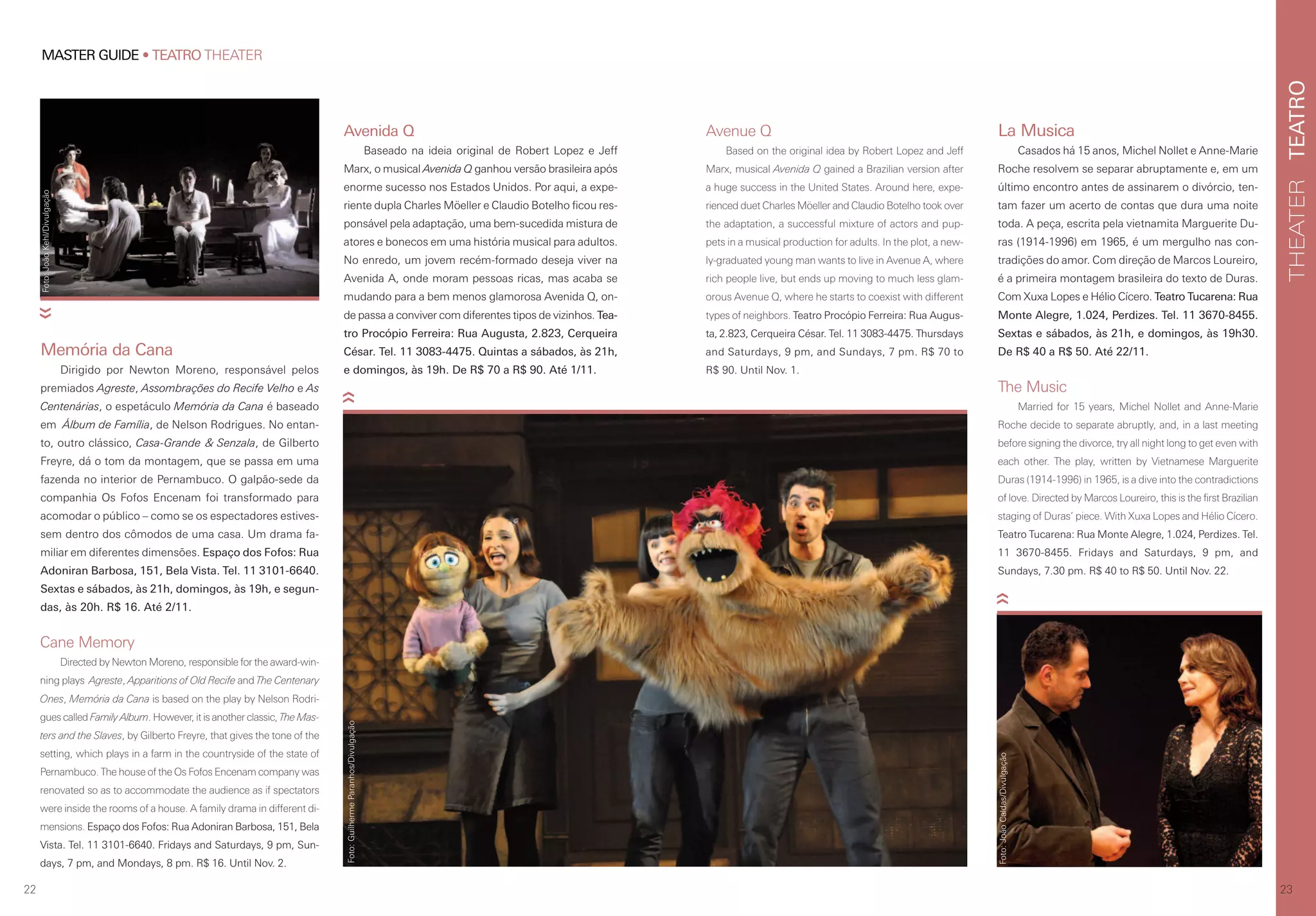 TEATROTHEATER
23
MASTER GUIDE • TEATRO THEATER
22
Avenida Q
Baseado na ideia original de Robert Lopez e Jeff
Marx, o musical Avenida Q ganhou versão brasileira após
enorme sucesso nos Estados Unidos. Por aqui, a expe-
riente dupla Charles Möeller e Claudio Botelho ficou res-
ponsável pela adaptação, uma bem-sucedida mistura de
atores e bonecos em uma história musical para adultos.
No enredo, um jovem recém-formado deseja viver na
Avenida A, onde moram pessoas ricas, mas acaba se
mudando para a bem menos glamorosa Avenida Q, on-
de passa a conviver com diferentes tipos de vizinhos. Tea-
tro Procópio Ferreira: Rua Augusta, 2.823, Cerqueira
César. Tel. 11 3083-4475. Quintas a sábados, às 21h,
e domingos, às 19h. De R$ 70 a R$ 90. Até 1/11.
Avenue Q
Based on the original idea by Robert Lopez and Jeff
Marx, musical Avenida Q gained a Brazilian version after
a huge success in the United States. Around here, expe-
rienced duet Charles Möeller and Claudio Botelho took over
the adaptation, a successful mixture of actors and pup-
pets in a musical production for adults. In the plot, a new-
ly-graduated young man wants to live in Avenue A, where
rich people live, but ends up moving to much less glam-
orous Avenue Q, where he starts to coexist with different
types of neighbors. Teatro Procópio Ferreira: Rua Augus-
ta, 2.823, Cerqueira César. Tel. 11 3083-4475. Thursdays
and Saturdays, 9 pm, and Sundays, 7 pm. R$ 70 to
R$ 90. Until Nov. 1.
Cane Memory
Directed by Newton Moreno, responsible for the award-win-
ning plays Agreste, Apparitions of Old Recife and The Centenary
Ones, Memória da Cana is based on the play by Nelson Rodri-
gues called Family Album. However, it is another classic, The Mas-
ters and the Slaves, by Gilberto Freyre, that gives the tone of the
setting, which plays in a farm in the countryside of the state of
Pernambuco. The house of the Os Fofos Encenam company was
renovated so as to accommodate the audience as if spectators
were inside the rooms of a house. A family drama in different di-
mensions. Espaço dos Fofos: Rua Adoniran Barbosa, 151, Bela
Vista. Tel. 11 3101-6640. Fridays and Saturdays, 9 pm, Sun-
days, 7 pm, and Mondays, 8 pm. R$ 16. Until Nov. 2.
Memória da Cana
Dirigido por Newton Moreno, responsável pelos
premiados Agreste, Assombrações do Recife Velho e As
Centenárias, o espetáculo Memória da Cana é baseado
em Álbum de Família, de Nelson Rodrigues. No entan-
to, outro clássico, Casa-Grande & Senzala, de Gilberto
Freyre, dá o tom da montagem, que se passa em uma
fazenda no interior de Pernambuco. O galpão-sede da
companhia Os Fofos Encenam foi transformado para
acomodar o público – como se os espectadores estives-
sem dentro dos cômodos de uma casa. Um drama fa-
miliar em diferentes dimensões. Espaço dos Fofos: Rua
Adoniran Barbosa, 151, Bela Vista. Tel. 11 3101-6640.
Sextas e sábados, às 21h, domingos, às 19h, e segun-
das, às 20h. R$ 16. Até 2/11.
La Musica
Casados há 15 anos, Michel Nollet e Anne-Marie
Roche resolvem se separar abruptamente e, em um
último encontro antes de assinarem o divórcio, ten-
tam fazer um acerto de contas que dura uma noite
toda. A peça, escrita pela vietnamita Marguerite Du-
ras (1914-1996) em 1965, é um mergulho nas con-
tradições do amor. Com direção de Marcos Loureiro,
é a primeira montagem brasileira do texto de Duras.
Com Xuxa Lopes e Hélio Cícero. Teatro Tucarena: Rua
Monte Alegre, 1.024, Perdizes. Tel. 11 3670-8455.
Sextas e sábados, às 21h, e domingos, às 19h30.
De R$ 40 a R$ 50. Até 22/11.
The Music
Married for 15 years, Michel Nollet and Anne-Marie
Roche decide to separate abruptly, and, in a last meeting
before signing the divorce, try all night long to get even with
each other. The play, written by Vietnamese Marguerite
Duras (1914-1996) in 1965, is a dive into the contradictions
of love. Directed by Marcos Loureiro, this is the first Brazilian
staging of Duras’ piece. With Xuxa Lopes and Hélio Cícero.
Teatro Tucarena: Rua Monte Alegre, 1.024, Perdizes. Tel.
11 3670-8455. Fridays and Saturdays, 9 pm, and
Sundays, 7.30 pm. R$ 40 to R$ 50. Until Nov. 22.
Foto:JoãoKehl/Divulgação
Foto:GuilhermeParanhos/Divulgação
Foto:JoãoCaldas/Divulgação
 
