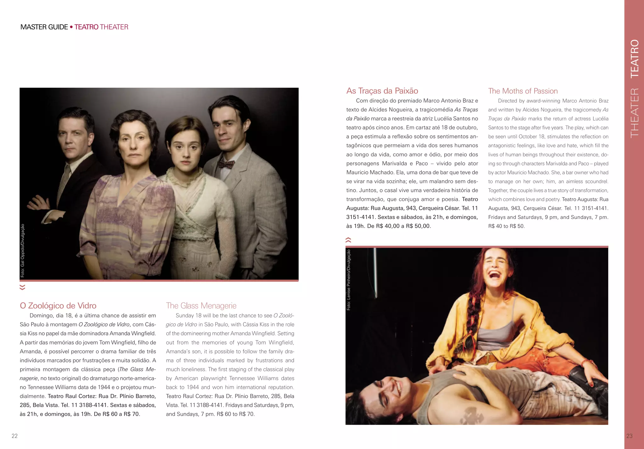 23
TEATROTHEATER
22
MASTER GUIDE • TEATRO THEATER
The Moths of Passion
Directed by award-winning Marco Antonio Braz
and written by Alcides Nogueira, the tragicomedy As
Traças da Paixão marks the return of actress Lucélia
Santos to the stage after five years. The play, which can
be seen until October 18, stimulates the reflection on
antagonistic feelings, like love and hate, which fill the
lives of human beings throughout their existence, do-
ing so through characters Marivalda and Paco – played
by actor Mauricio Machado. She, a bar owner who had
to manage on her own; him, an aimless scoundrel.
Together, the couple lives a true story of transformation,
which combines love and poetry. Teatro Augusta: Rua
Augusta, 943, Cerqueira César. Tel. 11 3151-4141.
Fridays and Saturdays, 9 pm, and Sundays, 7 pm.
R$ 40 to R$ 50.
O Zoológico de Vidro
Domingo, dia 18, é a última chance de assistir em
São Paulo à montagem O Zoológico de Vidro, com Cás-
sia Kiss no papel da mãe dominadora Amanda Wingfield.
A partir das memórias do jovem Tom Wingfield, filho de
Amanda, é possível percorrer o drama familiar de três
indivíduos marcados por frustrações e muita solidão. A
primeira montagem da clássica peça (The Glass Me-
nagerie, no texto original) do dramaturgo norte-america-
no Tennessee Williams data de 1944 e o projetou mun-
dialmente. Teatro Raul Cortez: Rua Dr. Plínio Barreto,
285, Bela Vista. Tel. 11 3188-4141. Sextas e sábados,
às 21h, e domingos, às 19h. De R$ 60 a R$ 70.
As Traças da Paixão
Com direção do premiado Marco Antonio Braz e
texto de Alcides Nogueira, a tragicomédia As Traças
da Paixão marca a reestreia da atriz Lucélia Santos no
teatro após cinco anos. Em cartaz até 18 de outubro,
a peça estimula a reflexão sobre os sentimentos an-
tagônicos que permeiam a vida dos seres humanos
ao longo da vida, como amor e ódio, por meio dos
personagens Marivalda e Paco – vivido pelo ator
Mauricio Machado. Ela, uma dona de bar que teve de
se virar na vida sozinha; ele, um malandro sem des-
tino. Juntos, o casal vive uma verdadeira história de
transformação, que conjuga amor e poesia. Teatro
Augusta: Rua Augusta, 943, Cerqueira César. Tel. 11
3151-4141. Sextas e sábados, às 21h, e domingos,
às 19h. De R$ 40,00 a R$ 50,00.
The Glass Menagerie
Sunday 18 will be the last chance to see O Zooló-
gico de Vidro in São Paulo, with Cássia Kiss in the role
of the domineering mother Amanda Wingfield. Setting
out from the memories of young Tom Wingfield,
Amanda’s son, it is possible to follow the family dra-
ma of three individuals marked by frustrations and
much loneliness. The first staging of the classical play
by American playwright Tennessee Williams dates
back to 1944 and won him international reputation.
Teatro Raul Cortez: Rua Dr. Plínio Barreto, 285, Bela
Vista. Tel. 11 3188-4141. Fridays and Saturdays, 9 pm,
and Sundays, 7 pm. R$ 60 to R$ 70.
Foto:PriscilaPrade/Divulgação
Foto:GalOppido/Divulgação
Foto:LenisePinheiro/Divulgação
 