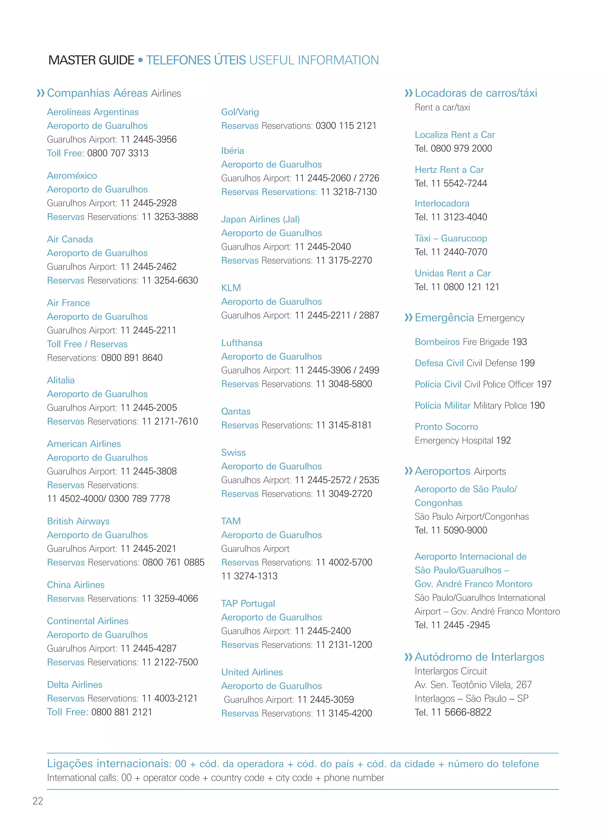 22
MASTER GUIDE • TELEFONES ÚTEIS USEFUL INFORMATION
Locadoras de carros/táxi
Rent a car/taxi
Localiza Rent a Car
Tel. 0800 979 2000
Hertz Rent a Car
Tel. 11 5542-7244
Interlocadora
Tel. 11 3123-4040
Táxi – Guarucoop
Tel. 11 2440-7070
Unidas Rent a Car
Tel. 11 0800 121 121
Emergência Emergency
Bombeiros Fire Brigade 193
Defesa Civil Civil Defense 199
Polícia Civil Civil Police Officer 197
Polícia Militar Military Police 190
Pronto Socorro
Emergency Hospital 192
Aeroportos Airports
Aeroporto de São Paulo/
Congonhas
São Paulo Airport/Congonhas
Tel. 11 5090-9000
Aeroporto Internacional de
São Paulo/Guarulhos –
Gov. André Franco Montoro
São Paulo/Guarulhos International
Airport – Gov. André Franco Montoro
Tel. 11 2445 -2945
Autódromo de Interlargos
Interlargos Circuit
Av. Sen. Teotônio Vilela, 267
Interlagos – São Paulo – SP
Tel. 11 5666-8822
Aerolíneas Argentinas
Aeroporto de Guarulhos
Guarulhos Airport: 11 2445-3956
Toll Free: 0800 707 3313
Aeroméxico
Aeroporto de Guarulhos
Guarulhos Airport: 11 2445-2928
Reservas Reservations: 11 3253-3888
Air Canada
Aeroporto de Guarulhos
Guarulhos Airport: 11 2445-2462
Reservas Reservations: 11 3254-6630
Air France
Aeroporto de Guarulhos
Guarulhos Airport: 11 2445-2211
Toll Free / Reservas
Reservations: 0800 891 8640
Alitalia
Aeroporto de Guarulhos
Guarulhos Airport: 11 2445-2005
Reservas Reservations: 11 2171-7610
American Airlines
Aeroporto de Guarulhos
Guarulhos Airport: 11 2445-3808
Reservas Reservations:
11 4502-4000/ 0300 789 7778
British Airways
Aeroporto de Guarulhos
Guarulhos Airport: 11 2445-2021
Reservas Reservations: 0800 761 0885
China Airlines
Reservas Reservations: 11 3259-4066
Continental Airlines
Aeroporto de Guarulhos
Guarulhos Airport: 11 2445-4287
Reservas Reservations: 11 2122-7500
Delta Airlines
Reservas Reservations: 11 4003-2121
Toll Free: 0800 881 2121
Gol/Varig
Reservas Reservations: 0300 115 2121
Ibéria
Aeroporto de Guarulhos
Guarulhos Airport: 11 2445-2060 / 2726
Reservas Reservations: 11 3218-7130
Japan Airlines (Jal)
Aeroporto de Guarulhos
Guarulhos Airport: 11 2445-2040
Reservas Reservations: 11 3175-2270
KLM
Aeroporto de Guarulhos
Guarulhos Airport: 11 2445-2211 / 2887
Lufthansa
Aeroporto de Guarulhos
Guarulhos Airport: 11 2445-3906 / 2499
Reservas Reservations: 11 3048-5800
Qantas
Reservas Reservations: 11 3145-8181
Swiss
Aeroporto de Guarulhos
Guarulhos Airport: 11 2445-2572 / 2535
Reservas Reservations: 11 3049-2720
TAM
Aeroporto de Guarulhos
Guarulhos Airport
Reservas Reservations: 11 4002-5700
11 3274-1313
TAP Portugal
Aeroporto de Guarulhos
Guarulhos Airport: 11 2445-2400
Reservas Reservations: 11 2131-1200
United Airlines
Aeroporto de Guarulhos
Guarulhos Airport: 11 2445-3059
Reservas Reservations: 11 3145-4200
Ligações internacionais: 00 + cód. da operadora + cód. do país + cód. da cidade + número do telefone
International calls: 00 + operator code + country code + city code + phone number
Companhias Aéreas Airlines
 