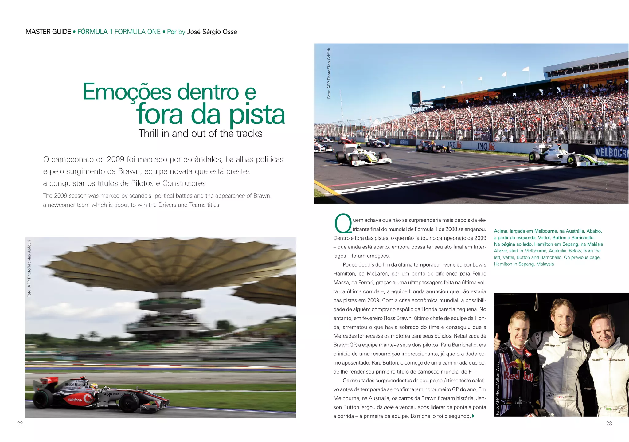 22
MASTER GUIDE • FÓRMULA 1 FORMULA ONE • Por by José Sérgio Osse
23
O campeonato de 2009 foi marcado por escândalos, batalhas políticas
e pelo surgimento da Brawn, equipe novata que está prestes
a conquistar os títulos de Pilotos e Construtores
The 2009 season was marked by scandals, political battles and the appearance of Brawn,
a newcomer team which is about to win the Drivers and Teams titles
Emoções dentro e
fora da pista
Quem achava que não se surpreenderia mais depois da ele-
trizante final do mundial de Fórmula 1 de 2008 se enganou.
Dentro e fora das pistas, o que não faltou no campeonato de 2009
– que ainda está aberto, embora possa ter seu ato final em Inter-
lagos – foram emoções.
Pouco depois do fim da última temporada – vencida por Lewis
Hamilton, da McLaren, por um ponto de diferença para Felipe
Massa, da Ferrari, graças a uma ultrapassagem feita na última vol-
ta da última corrida –, a equipe Honda anunciou que não estaria
nas pistas em 2009. Com a crise econômica mundial, a possibili-
dade de alguém comprar o espólio da Honda parecia pequena. No
entanto, em fevereiro Ross Brawn, último chefe de equipe da Hon-
da, arrematou o que havia sobrado do time e conseguiu que a
Mercedes fornecesse os motores para seus bólidos. Rebatizada de
Brawn GP, a equipe manteve seus dois pilotos. Para Barrichello, era
o início de uma ressurreição impressionante, já que era dado co-
mo aposentado. Para Button, o começo de uma caminhada que po-
de lhe render seu primeiro título de campeão mundial de F-1.
Os resultados surpreendentes da equipe no último teste coleti-
vo antes da temporada se confirmaram no primeiro GP do ano. Em
Melbourne, na Austrália, os carros da Brawn fizeram história. Jen-
son Button largou da pole e venceu após liderar de ponta a ponta
a corrida – a primeira da equipe. Barrichello foi o segundo.
Thrill in and out of the tracks
Acima, largada em Melbourne, na Austrália. Abaixo,
a partir da esquerda, Vettel, Button e Barrichello.
Na página ao lado, Hamilton em Sepang, na Malásia
Above, start in Melbourne, Australia. Below, from the
left, Vettel, Button and Barrichello. On previous page,
Hamilton in Sepang, Malaysia
Foto:AFPPhoto/WillianWest
Foto:AFPPhoto/NicolasAsfouri
Foto:AFPPhoto/RobGriffith
 