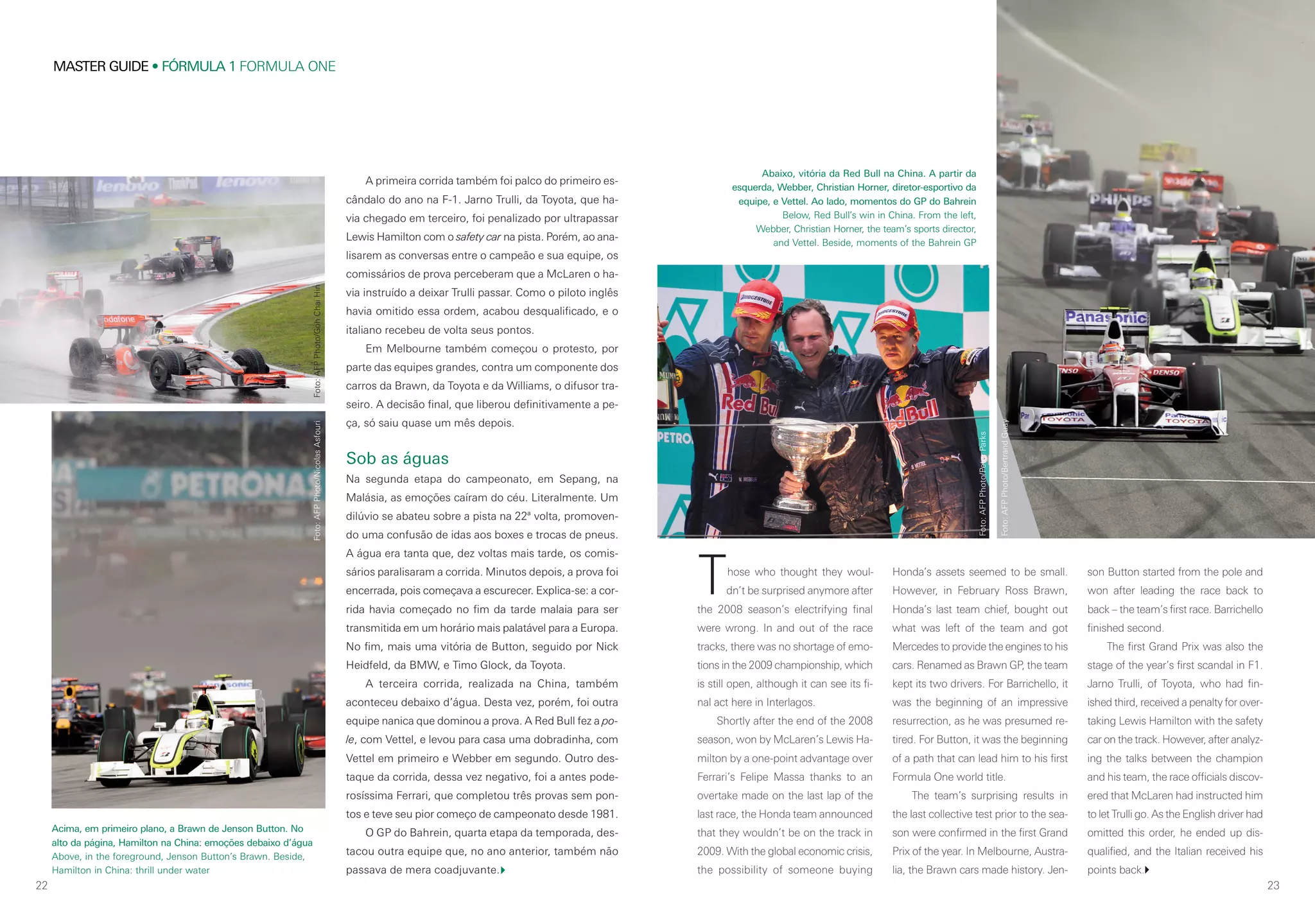 22
MASTER GUIDE • FÓRMULA 1 FORMULA ONE
23
Those who thought they woul-
dn’t be surprised anymore after
the 2008 season’s electrifying final
were wrong. In and out of the race
tracks, there was no shortage of emo-
tions in the 2009 championship, which
is still open, although it can see its fi-
nal act here in Interlagos.
Shortly after the end of the 2008
season, won by McLaren’s Lewis Ha-
milton by a one-point advantage over
Ferrari’s Felipe Massa thanks to an
overtake made on the last lap of the
last race, the Honda team announced
that they wouldn’t be on the track in
2009. With the global economic crisis,
the possibility of someone buying
Honda’s assets seemed to be small.
However, in February Ross Brawn,
Honda’s last team chief, bought out
what was left of the team and got
Mercedes to provide the engines to his
cars. Renamed as Brawn GP, the team
kept its two drivers. For Barrichello, it
was the beginning of an impressive
resurrection, as he was presumed re-
tired. For Button, it was the beginning
of a path that can lead him to his first
Formula One world title.
The team’s surprising results in
the last collective test prior to the sea-
son were confirmed in the first Grand
Prix of the year. In Melbourne, Austra-
lia, the Brawn cars made history. Jen-
son Button started from the pole and
won after leading the race back to
back – the team’s first race. Barrichello
finished second.
The first Grand Prix was also the
stage of the year’s first scandal in F1.
Jarno Trulli, of Toyota, who had fin-
ished third, received a penalty for over-
taking Lewis Hamilton with the safety
car on the track. However, after analyz-
ing the talks between the champion
and his team, the race officials discov-
ered that McLaren had instructed him
to let Trulli go. As the English driver had
omitted this order, he ended up dis-
qualified, and the Italian received his
points back.
A primeira corrida também foi palco do primeiro es-
cândalo do ano na F-1. Jarno Trulli, da Toyota, que ha-
via chegado em terceiro, foi penalizado por ultrapassar
Lewis Hamilton com o safety car na pista. Porém, ao ana-
lisarem as conversas entre o campeão e sua equipe, os
comissários de prova perceberam que a McLaren o ha-
via instruído a deixar Trulli passar. Como o piloto inglês
havia omitido essa ordem, acabou desqualificado, e o
italiano recebeu de volta seus pontos.
Em Melbourne também começou o protesto, por
parte das equipes grandes, contra um componente dos
carros da Brawn, da Toyota e da Williams, o difusor tra-
seiro. A decisão final, que liberou definitivamente a pe-
ça, só saiu quase um mês depois.
Sob as águas
Na segunda etapa do campeonato, em Sepang, na
Malásia, as emoções caíram do céu. Literalmente. Um
dilúvio se abateu sobre a pista na 22ª volta, promoven-
do uma confusão de idas aos boxes e trocas de pneus.
A água era tanta que, dez voltas mais tarde, os comis-
sários paralisaram a corrida. Minutos depois, a prova foi
encerrada, pois começava a escurecer. Explica-se: a cor-
rida havia começado no fim da tarde malaia para ser
transmitida em um horário mais palatável para a Europa.
No fim, mais uma vitória de Button, seguido por Nick
Heidfeld, da BMW, e Timo Glock, da Toyota.
A terceira corrida, realizada na China, também
aconteceu debaixo d’água. Desta vez, porém, foi outra
equipe nanica que dominou a prova. A Red Bull fez a po-
le, com Vettel, e levou para casa uma dobradinha, com
Vettel em primeiro e Webber em segundo. Outro des-
taque da corrida, dessa vez negativo, foi a antes pode-
rosíssima Ferrari, que completou três provas sem pon-
tos e teve seu pior começo de campeonato desde 1981.
O GP do Bahrein, quarta etapa da temporada, des-
tacou outra equipe que, no ano anterior, também não
passava de mera coadjuvante.
Acima, em primeiro plano, a Brawn de Jenson Button. No
alto da página, Hamilton na China: emoções debaixo d’água
Above, in the foreground, Jenson Button’s Brawn. Beside,
Hamilton in China: thrill under water
Abaixo, vitória da Red Bull na China. A partir da
esquerda, Webber, Christian Horner, diretor-esportivo da
equipe, e Vettel. Ao lado, momentos do GP do Bahrein
Below, Red Bull’s win in China. From the left,
Webber, Christian Horner, the team’s sports director,
and Vettel. Beside, moments of the Bahrein GP
Foto:AFPPhoto/GohChaiHinFoto:AFPPhoto/NicolasAsfouri
Foto:AFPPhoto/PeterParks
Foto:AFPPhoto/BertrandGuay
 
