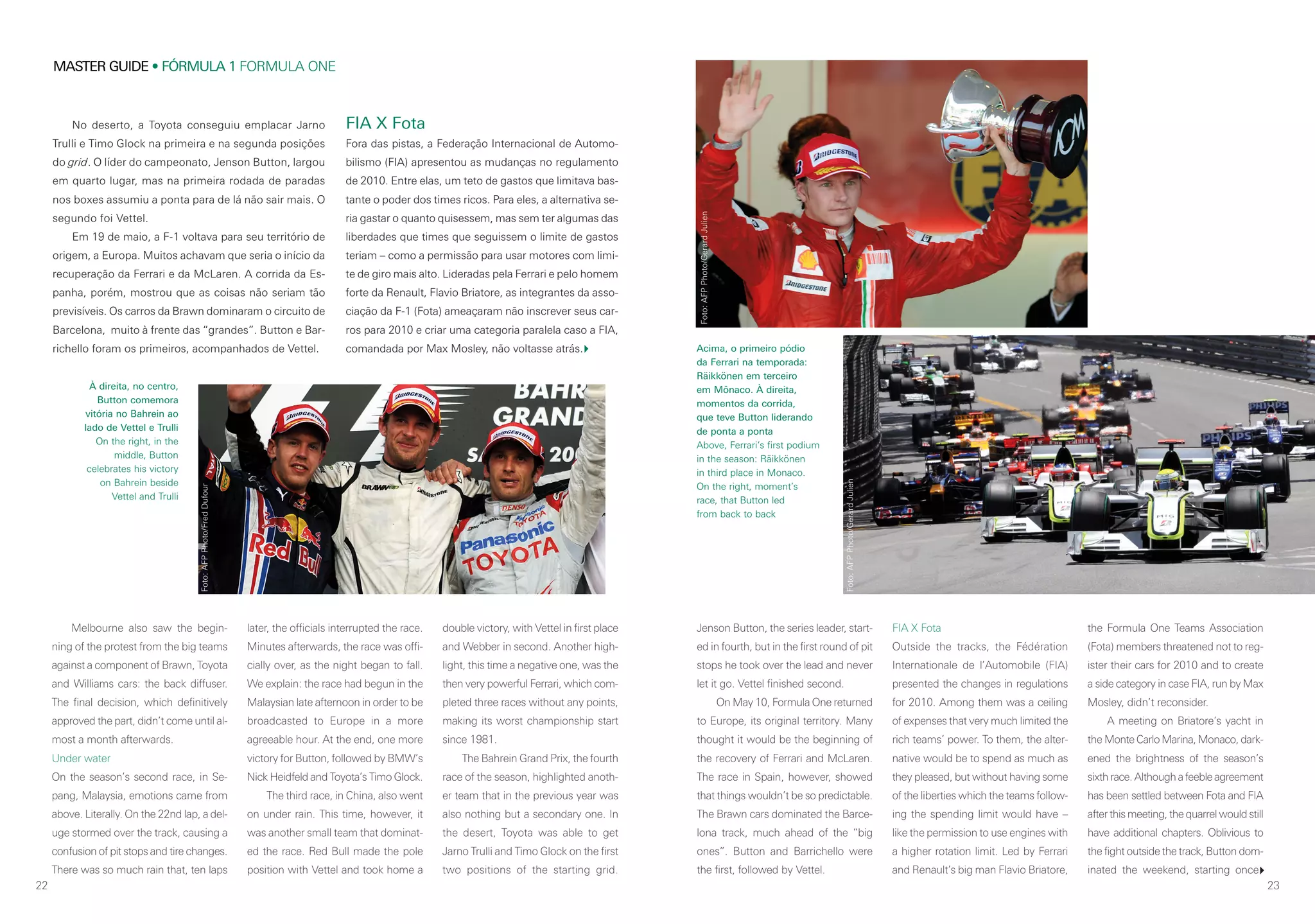 22
MASTER GUIDE • FÓRMULA 1 FORMULA ONE
23
No deserto, a Toyota conseguiu emplacar Jarno
Trulli e Timo Glock na primeira e na segunda posições
do grid. O líder do campeonato, Jenson Button, largou
em quarto lugar, mas na primeira rodada de paradas
nos boxes assumiu a ponta para de lá não sair mais. O
segundo foi Vettel.
Em 19 de maio, a F-1 voltava para seu território de
origem, a Europa. Muitos achavam que seria o início da
recuperação da Ferrari e da McLaren. A corrida da Es-
panha, porém, mostrou que as coisas não seriam tão
previsíveis. Os carros da Brawn dominaram o circuito de
Barcelona, muito à frente das “grandes”. Button e Bar-
richello foram os primeiros, acompanhados de Vettel.
FIA X Fota
Fora das pistas, a Federação Internacional de Automo-
bilismo (FIA) apresentou as mudanças no regulamento
de 2010. Entre elas, um teto de gastos que limitava bas-
tante o poder dos times ricos. Para eles, a alternativa se-
ria gastar o quanto quisessem, mas sem ter algumas das
liberdades que times que seguissem o limite de gastos
teriam – como a permissão para usar motores com limi-
te de giro mais alto. Lideradas pela Ferrari e pelo homem
forte da Renault, Flavio Briatore, as integrantes da asso-
ciação da F-1 (Fota) ameaçaram não inscrever seus car-
ros para 2010 e criar uma categoria paralela caso a FIA,
comandada por Max Mosley, não voltasse atrás.
Melbourne also saw the begin-
ning of the protest from the big teams
against a component of Brawn, Toyota
and Williams cars: the back diffuser.
The final decision, which definitively
approved the part, didn’t come until al-
most a month afterwards.
Under water
On the season’s second race, in Se-
pang, Malaysia, emotions came from
above. Literally. On the 22nd lap, a del-
uge stormed over the track, causing a
confusion of pit stops and tire changes.
There was so much rain that, ten laps
later, the officials interrupted the race.
Minutes afterwards, the race was offi-
cially over, as the night began to fall.
We explain: the race had begun in the
Malaysian late afternoon in order to be
broadcasted to Europe in a more
agreeable hour. At the end, one more
victory for Button, followed by BMW’s
Nick Heidfeld and Toyota’s Timo Glock.
The third race, in China, also went
on under rain. This time, however, it
was another small team that dominat-
ed the race. Red Bull made the pole
position with Vettel and took home a
double victory, with Vettel in first place
and Webber in second. Another high-
light, this time a negative one, was the
then very powerful Ferrari, which com-
pleted three races without any points,
making its worst championship start
since 1981.
The Bahrein Grand Prix, the fourth
race of the season, highlighted anoth-
er team that in the previous year was
also nothing but a secondary one. In
the desert, Toyota was able to get
Jarno Trulli and Timo Glock on the first
two positions of the starting grid.
Jenson Button, the series leader, start-
ed in fourth, but in the first round of pit
stops he took over the lead and never
let it go. Vettel finished second.
On May 10, Formula One returned
to Europe, its original territory. Many
thought it would be the beginning of
the recovery of Ferrari and McLaren.
The race in Spain, however, showed
that things wouldn’t be so predictable.
The Brawn cars dominated the Barce-
lona track, much ahead of the “big
ones”. Button and Barrichello were
the first, followed by Vettel.
FIA X Fota
Outside the tracks, the Fédération
Internationale de l’Automobile (FIA)
presented the changes in regulations
for 2010. Among them was a ceiling
of expenses that very much limited the
rich teams’ power. To them, the alter-
native would be to spend as much as
they pleased, but without having some
of the liberties which the teams follow-
ing the spending limit would have –
like the permission to use engines with
a higher rotation limit. Led by Ferrari
and Renault’s big man Flavio Briatore,
the Formula One Teams Association
(Fota) members threatened not to reg-
ister their cars for 2010 and to create
a side category in case FIA, run by Max
Mosley, didn’t reconsider.
A meeting on Briatore’s yacht in
the Monte Carlo Marina, Monaco, dark-
ened the brightness of the season’s
sixth race. Although a feeble agreement
has been settled between Fota and FIA
after this meeting, the quarrel would still
have additional chapters. Oblivious to
the fight outside the track, Button dom-
inated the weekend, starting once
À direita, no centro,
Button comemora
vitória no Bahrein ao
lado de Vettel e Trulli
On the right, in the
middle, Button
celebrates his victory
on Bahrein beside
Vettel and Trulli
Acima, o primeiro pódio
da Ferrari na temporada:
Räikkönen em terceiro
em Mônaco. À direita,
momentos da corrida,
que teve Button liderando
de ponta a ponta
Above, Ferrari’s first podium
in the season: Räikkönen
in third place in Monaco.
On the right, moment’s
race, that Button led
from back to back
Foto:AFPPhoto/FredDufour
Foto:AFPPhoto/GerardJulien
Foto:AFPPhoto/GerardJulien
 