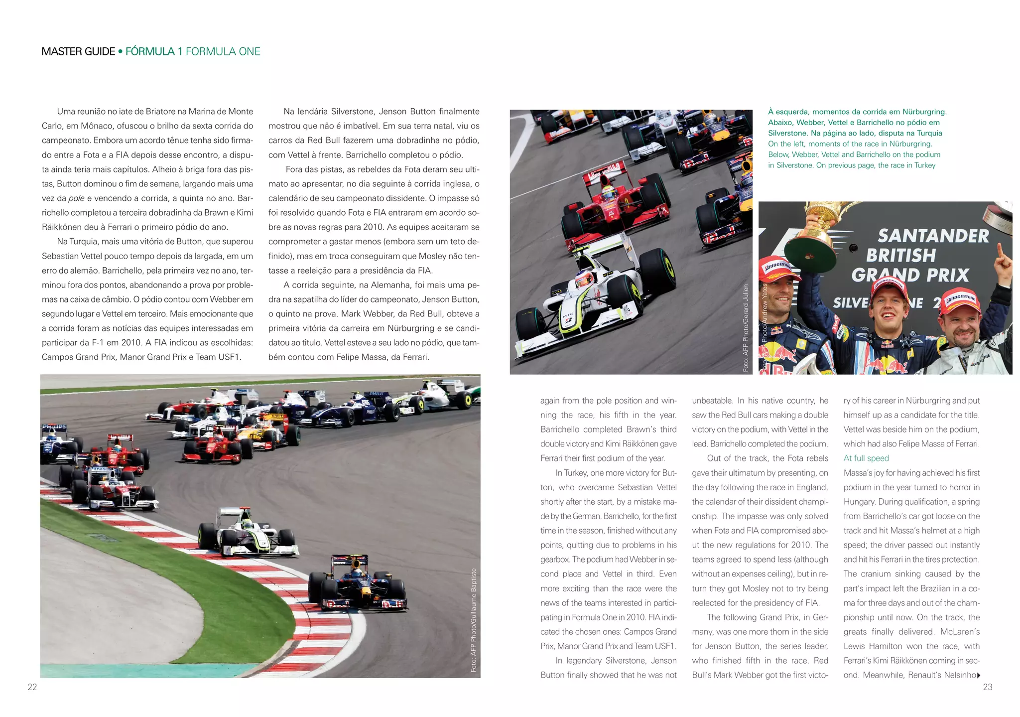22
MASTER GUIDE • FÓRMULA 1 FORMULA ONE
23
Na lendária Silverstone, Jenson Button finalmente
mostrou que não é imbatível. Em sua terra natal, viu os
carros da Red Bull fazerem uma dobradinha no pódio,
com Vettel à frente. Barrichello completou o pódio.
Fora das pistas, as rebeldes da Fota deram seu ulti-
mato ao apresentar, no dia seguinte à corrida inglesa, o
calendário de seu campeonato dissidente. O impasse só
foi resolvido quando Fota e FIA entraram em acordo so-
bre as novas regras para 2010. As equipes aceitaram se
comprometer a gastar menos (embora sem um teto de-
finido), mas em troca conseguiram que Mosley não ten-
tasse a reeleição para a presidência da FIA.
A corrida seguinte, na Alemanha, foi mais uma pe-
dra na sapatilha do líder do campeonato, Jenson Button,
o quinto na prova. Mark Webber, da Red Bull, obteve a
primeira vitória da carreira em Nürburgring e se candi-
datou ao titulo. Vettel esteve a seu lado no pódio, que tam-
bém contou com Felipe Massa, da Ferrari.
Uma reunião no iate de Briatore na Marina de Monte
Carlo, em Mônaco, ofuscou o brilho da sexta corrida do
campeonato. Embora um acordo tênue tenha sido firma-
do entre a Fota e a FIA depois desse encontro, a dispu-
ta ainda teria mais capítulos. Alheio à briga fora das pis-
tas, Button dominou o fim de semana, largando mais uma
vez da pole e vencendo a corrida, a quinta no ano. Bar-
richello completou a terceira dobradinha da Brawn e Kimi
Räikkönen deu à Ferrari o primeiro pódio do ano.
Na Turquia, mais uma vitória de Button, que superou
Sebastian Vettel pouco tempo depois da largada, em um
erro do alemão. Barrichello, pela primeira vez no ano, ter-
minou fora dos pontos, abandonando a prova por proble-
mas na caixa de câmbio. O pódio contou com Webber em
segundo lugar e Vettel em terceiro. Mais emocionante que
a corrida foram as notícias das equipes interessadas em
participar da F-1 em 2010. A FIA indicou as escolhidas:
Campos Grand Prix, Manor Grand Prix e Team USF1.
again from the pole position and win-
ning the race, his fifth in the year.
Barrichello completed Brawn’s third
double victory and Kimi Räikkönen gave
Ferrari their first podium of the year.
In Turkey, one more victory for But-
ton, who overcame Sebastian Vettel
shortly after the start, by a mistake ma-
debytheGerman.Barrichello,forthefirst
time in the season, finished without any
points, quitting due to problems in his
gearbox. The podium had Webber in se-
cond place and Vettel in third. Even
more exciting than the race were the
news of the teams interested in partici-
pating in Formula One in 2010. FIA indi-
cated the chosen ones: Campos Grand
Prix, Manor Grand Prix and Team USF1.
In legendary Silverstone, Jenson
Button finally showed that he was not
unbeatable. In his native country, he
saw the Red Bull cars making a double
victory on the podium, with Vettel in the
lead. Barrichello completed the podium.
Out of the track, the Fota rebels
gave their ultimatum by presenting, on
the day following the race in England,
the calendar of their dissident champi-
onship. The impasse was only solved
when Fota and FIA compromised abo-
ut the new regulations for 2010. The
teams agreed to spend less (although
without an expenses ceiling), but in re-
turn they got Mosley not to try being
reelected for the presidency of FIA.
The following Grand Prix, in Ger-
many, was one more thorn in the side
for Jenson Button, the series leader,
who finished fifth in the race. Red
Bull’s Mark Webber got the first victo-
ry of his career in Nürburgring and put
himself up as a candidate for the title.
Vettel was beside him on the podium,
which had also Felipe Massa of Ferrari.
At full speed
Massa’s joy for having achieved his first
podium in the year turned to horror in
Hungary. During qualification, a spring
from Barrichello’s car got loose on the
track and hit Massa’s helmet at a high
speed; the driver passed out instantly
and hit his Ferrari in the tires protection.
The cranium sinking caused by the
part’s impact left the Brazilian in a co-
ma for three days and out of the cham-
pionship until now. On the track, the
greats finally delivered. McLaren’s
Lewis Hamilton won the race, with
Ferrari’s Kimi Räikkönen coming in sec-
ond. Meanwhile, Renault’s Nelsinho
À esquerda, momentos da corrida em Nürburgring.
Abaixo, Webber, Vettel e Barrichello no pódio em
Silverstone. Na página ao lado, disputa na Turquia
On the left, moments of the race in Nürburgring.
Below, Webber, Vettel and Barrichello on the podium
in Silverstone. On previous page, the race in Turkey
Foto:AFPPhoto/GerardJulien
Foto:AFPPhoto/GuillaumeBaptiste
Foto:AFPPhoto/AndrewYates
 