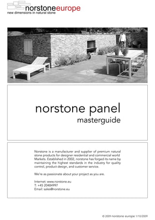 europe




norstone panel
                              masterguide


Norstone is a manufacturer and supplier of premium natural
stone products for designer residential and commercial world
Markets. Established in 2002, norstone has forged its name by
maintaining the highest standards in the industry for quality
control, product design, and customer service.

We’re as passionate about your project as you are.

Internet: www.norstone.eu
T: +45 20484997
Email: sales@norstone.eu




                                                © 2009 norstone   europe 1/10/2009
 