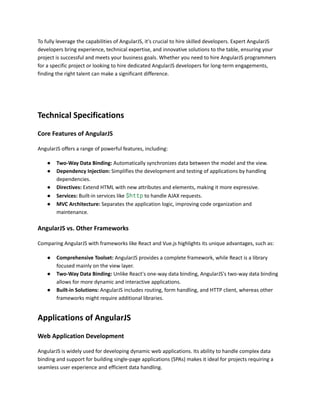 To fully leverage the capabilities of AngularJS, it's crucial to hire skilled developers. Expert AngularJS
developers bring experience, technical expertise, and innovative solutions to the table, ensuring your
project is successful and meets your business goals. Whether you need to hire AngularJS programmers
for a specific project or looking to hire dedicated AngularJS developers for long-term engagements,
finding the right talent can make a significant difference.
Technical Specifications
Core Features of AngularJS
AngularJS offers a range of powerful features, including:
● Two-Way Data Binding: Automatically synchronizes data between the model and the view.
● Dependency Injection: Simplifies the development and testing of applications by handling
dependencies.
● Directives: Extend HTML with new attributes and elements, making it more expressive.
● Services: Built-in services like $http to handle AJAX requests.
● MVC Architecture: Separates the application logic, improving code organization and
maintenance.
AngularJS vs. Other Frameworks
Comparing AngularJS with frameworks like React and Vue.js highlights its unique advantages, such as:
● Comprehensive Toolset: AngularJS provides a complete framework, while React is a library
focused mainly on the view layer.
● Two-Way Data Binding: Unlike React's one-way data binding, AngularJS's two-way data binding
allows for more dynamic and interactive applications.
● Built-in Solutions: AngularJS includes routing, form handling, and HTTP client, whereas other
frameworks might require additional libraries.
Applications of AngularJS
Web Application Development
AngularJS is widely used for developing dynamic web applications. Its ability to handle complex data
binding and support for building single-page applications (SPAs) makes it ideal for projects requiring a
seamless user experience and efficient data handling.
 