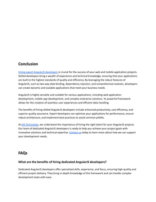 Conclusion
Hiring expert AngularJS developers is crucial for the success of your web and mobile application projects.
Skilled developers bring a wealth of experience and technical knowledge, ensuring that your applications
are built to the highest standards of quality and efficiency. By leveraging the robust features of
AngularJS, such as two-way data binding, dependency injection, and comprehensive toolsets, developers
can create dynamic and scalable applications that meet your business needs.
AngularJS is highly versatile and suitable for various applications, including web application
development, mobile app development, and complex enterprise solutions. Its powerful framework
allows for the creation of seamless user experiences and efficient data handling.
The benefits of hiring skilled AngularJS developers include enhanced productivity, cost efficiency, and
superior quality assurance. Expert developers can optimize your applications for performance, ensure
robust architecture, and implement best practices to avoid common pitfalls.
At AIS Technolabs, we understand the importance of hiring the right talent for your AngularJS projects.
Our team of dedicated AngularJS developers is ready to help you achieve your project goals with
innovative solutions and technical expertise. Contact us today to learn more about how we can support
your development needs.
FAQs
What are the benefits of hiring dedicated AngularJS developers?
Dedicated AngularJS developers offer specialized skills, experience, and focus, ensuring high-quality and
efficient project delivery. They bring in-depth knowledge of the framework and can handle complex
development tasks with ease.
 