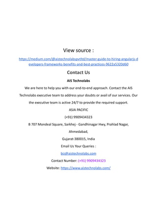 View source :
https://medium.com/@aistechnolabspvtltd/master-guide-to-hiring-angularjs-d
evelopers-frameworks-benefits-and-best-practices-9622a5320d60
Contact Us
AIS Technolabs
We are here to help you with our end-to-end approach. Contact the AIS
Technolabs executive team to address your doubts or avail of our services. Our
the executive team is active 24/7 to provide the required support.
ASIA PACIFIC
(+91) 9909434323
B 707 Mondeal Square, Sarkhej - Gandhinagar Hwy, Prahlad Nagar,
Ahmedabad,
Gujarat-380015, India
Email Us Your Queries :
biz@aistechnolabs.com
Contact Number: (+91) 9909434323
Website: https://www.aistechnolabs.com/
 