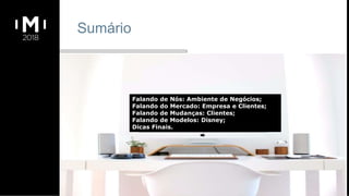 Sumário
Falando de Nós: Ambiente de Negócios;
Falando do Mercado: Empresa e Clientes;
Falando de Mudanças: Clientes;
Falando de Modelos: Disney;
Dicas Finais.
 