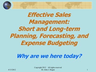 Effective Sales
       Management:
    Short and Long-term
 Planning, Forecasting, and
     Expense Budgeting

            Why are we here today?
                  Copyright 2012 All rights reserved
4/13/2012                 Dr. John J. Hogan            1
 