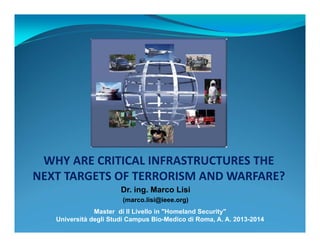 WHY ARE CRITICAL INFRASTRUCTURES THE 
NEXT TARGETS OF TERRORISM AND WARFARE? 
Dr. ing. Marco Lisi 
(marco.lisi@ieee.org) 
Master di II Livello in "Homeland Security" 
Università degli Studi Campus Bio-Medico di Roma, A. A. 2013-2014 
 