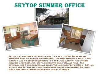 Skytop Summer offiCe

Skytop is a camp office but also a cabin for a small troop. There are two
bedrooms with 5 bunk beds for 10 people. The first bedroom is 10’ x 11’ and
sleeps 4, and the second bedroom is 12’ x 10.5’, and sleeps 6. The kitchen
includes a refrigerator, stove, microwave, sink, pots, and pans. The
bathroom has 1 sink, shower, and toilet. The main room/office (16’ x 13.5’) has
a couch and TV. Like all other cabins there is heat in the winter. The back
porch has tables, chairs and benches to seat 15 people.

 