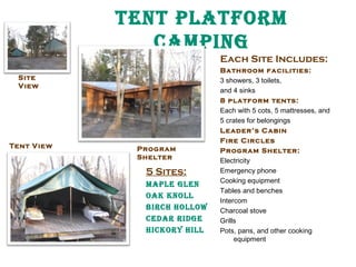 tent platform
Camping
Each Site Includes:
Site
View

Tent V iew

Program
Shelter

5 Sites:
maple glen
oak knoll
BirCH Hollow
Cedar ridge
HiCkory Hill

Bathroom facilities:
3 showers, 3 toilets,
and 4 sinks
8 platform tents:
Each with 5 cots, 5 mattresses, and
5 crates for belongings
Leader’s Cabin
Fire Circles
Program Shelter:
Electricity
Emergency phone
Cooking equipment
Tables and benches
Intercom
Charcoal stove
Grills
Pots, pans, and other cooking
equipment

 