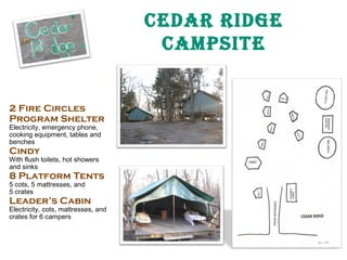 Cedar ridge
CampSite

2 Fire Circles
Program Shelter
Electricity, emergency phone,
cooking equipment, tables and
benches

Cindy

With flush toilets, hot showers
and sinks

8 Platform Tents
5 cots, 5 mattresses, and
5 crates

Leader’s Cabin

Electricity, cots, mattresses, and
crates for 6 campers

 