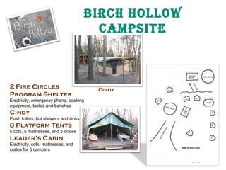 BirCH Hollow
CampSite

2 Fire Circles
Program Shelter

Electricity, emergency phone, cooking
equipment, tables and benches

Cindy

Flush toilets, hot showers and sinks

8 Platform Tents

5 cots, 5 mattresses, and 5 crates

Leader’s Cabin

Electricity, cots, mattresses, and
crates for 6 campers

Cindy

 