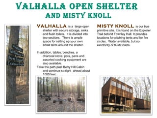 Valhalla Open ShelTer
and MISTy knOll
VALHALLA

is a large open
shelter with secure storage, sinks
and flush toilets. It is divided into
two sections. There is ample
space for setting up your own
small tents around the shelter.

In addition, tables, benches, a
charcoal stove, pots, pans and
assorted cooking equipment are
also available.
Take the path past Berry Hill Cabin
and continue straight ahead about
1000 feet.

MISTY KNOLL

is our true
primitive site. It is found on the Explorer
Trail behind Townley Hall. It provides
locations for pitching tents and for fire
circles. Water available, but no
electricity or flush toilets.

 