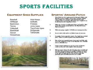 SpOrTS FaCIlITIeS
Equipment Shed Supplies
Baseball
Wiffleball
Badminton
Tennis
Volleyball
Basketball
Soccer
Horseshoes

Hula Hoops
Softballs
Frisbees
Jump ropes
Tug-of-war ropes
Dodgeballs
Tetherballs

Sportin’ Around Patch
Listed below are the requirements for this patch. Daisies and
Brownies need to complete four of these activities, Juniors
must complete five activities, and Cadets/
Seniors must
complete all seven activities. This patch, once completed can
be purchased at the Camp Hoover store.
1.

Make sure you put everything back where you found it. Pick
up any litter on the ground and leave the Playfield cleaner
than you found it!

2.

W your group, complete 5-10 different warm-up stretches.
ith

3.

Go over safety rules and try to think of some of your own.

4.

Learn/
play 3 non-competitive games. Ex.: Spud, tag, cocktail
party. (There is a book of games in the Playfield shed)

5.

Play at least one organized game of any sport you’d like with
any of the equipment we have at the Playfield. (Ex.: Softball,
soccer, volleyball, etc.)

6.

Using as much equipment as you can, create an obstacle
course or relay race, and complete with your group.

7.

Pick any sport; change the rules (keeping safety in mind) and
then play with your group. For example: Combine two sports
(soccer, football), Use hands rather than feet and vise versa,
or use different balls than the ones needed to play that
particular sport (footballs instead of soccer balls)

 